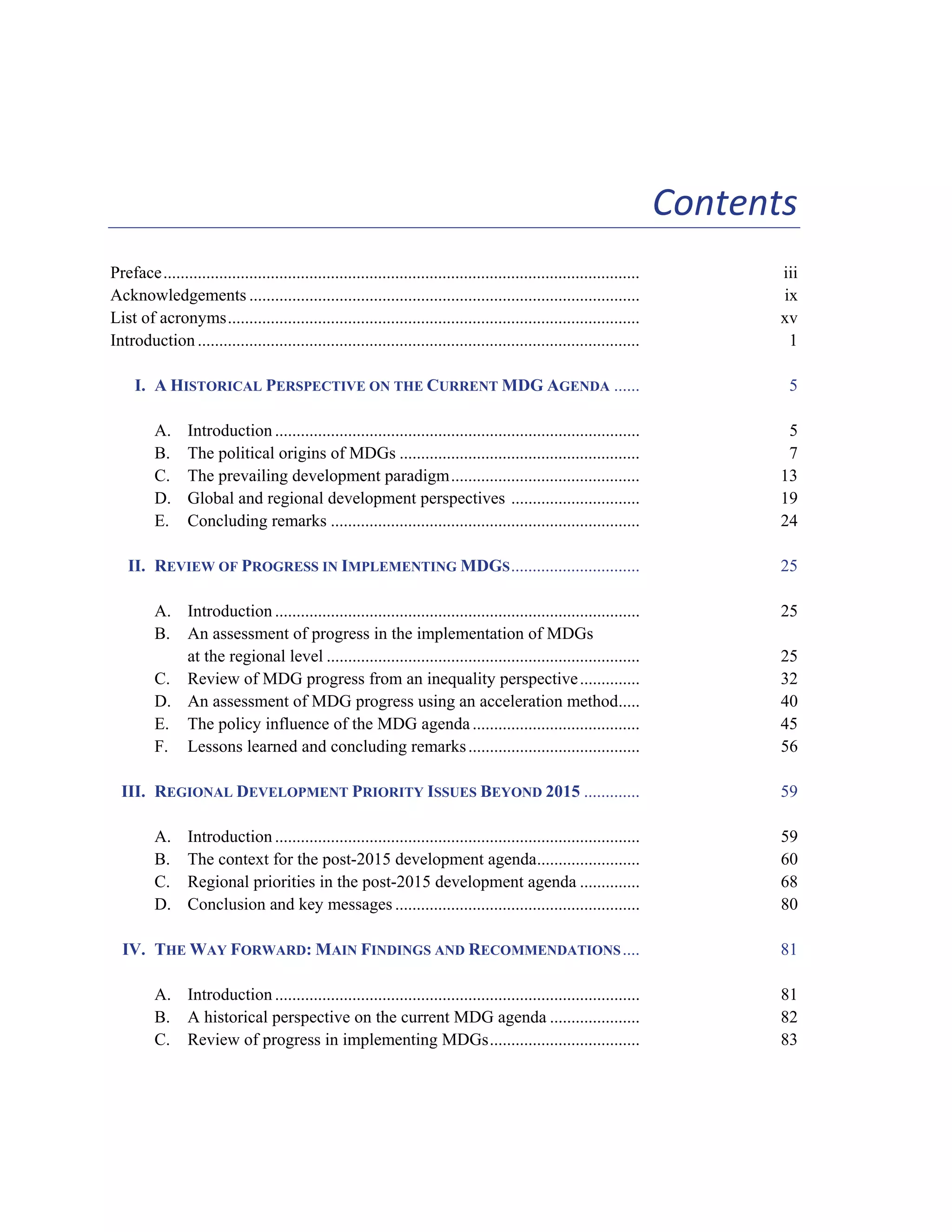 xi 
Contents 
Preface............................................................................................................... iii 
Acknowledgements ........................................................................................... ix 
List of acronyms................................................................................................ xv 
Introduction ....................................................................................................... 1 
I. A HISTORICAL PERSPECTIVE ON THE CURRENT MDG AGENDA ...... 5 
A. Introduction ..................................................................................... 5 
B. The political origins of MDGs ........................................................ 7 
C. The prevailing development paradigm............................................ 13 
D. Global and regional development perspectives .............................. 19 
E. Concluding remarks ........................................................................ 24 
II. REVIEW OF PROGRESS IN IMPLEMENTING MDGS.............................. 25 
A. Introduction ..................................................................................... 25 
B. An assessment of progress in the implementation of MDGs 
at the regional level ......................................................................... 25 
C. Review of MDG progress from an inequality perspective .............. 32 
D. An assessment of MDG progress using an acceleration method..... 40 
E. The policy influence of the MDG agenda ....................................... 45 
F. Lessons learned and concluding remarks ........................................ 56 
III. REGIONAL DEVELOPMENT PRIORITY ISSUES BEYOND 2015 ............. 59 
A. Introduction ..................................................................................... 59 
B. The context for the post-2015 development agenda........................ 60 
C. Regional priorities in the post-2015 development agenda .............. 68 
D. Conclusion and key messages ......................................................... 80 
IV. THE WAY FORWARD: MAIN FINDINGS AND RECOMMENDATIONS.... 81 
A. Introduction ..................................................................................... 81 
B. A historical perspective on the current MDG agenda ..................... 82 
C. Review of progress in implementing MDGs................................... 83 
 