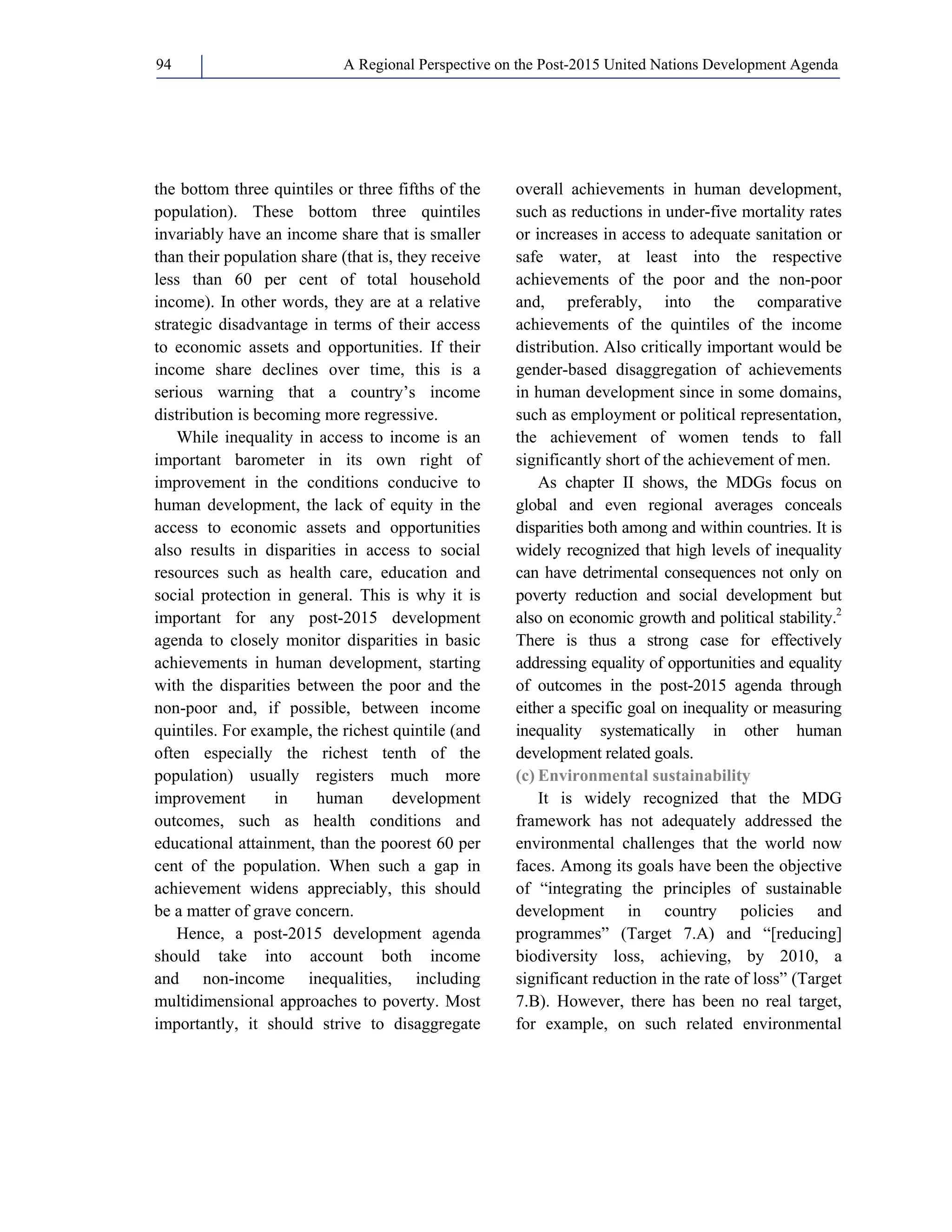 A Regional Perspective on the Post-2015 94 United Nations Development Agenda 
the bottom three quintiles or three fifths of the 
population). These bottom three quintiles 
invariably have an income share that is smaller 
than their population share (that is, they receive 
less than 60 per cent of total household 
income). In other words, they are at a relative 
strategic disadvantage in terms of their access 
to economic assets and opportunities. If their 
income share declines over time, this is a 
serious warning that a country’s income 
distribution is becoming more regressive. 
While inequality in access to income is an 
important barometer in its own right of 
improvement in the conditions conducive to 
human development, the lack of equity in the 
access to economic assets and opportunities 
also results in disparities in access to social 
resources such as health care, education and 
social protection in general. This is why it is 
important for any post-2015 development 
agenda to closely monitor disparities in basic 
achievements in human development, starting 
with the disparities between the poor and the 
non-poor and, if possible, between income 
quintiles. For example, the richest quintile (and 
often especially the richest tenth of the 
population) usually registers much more 
improvement in human development 
outcomes, such as health conditions and 
educational attainment, than the poorest 60 per 
cent of the population. When such a gap in 
achievement widens appreciably, this should 
be a matter of grave concern. 
Hence, a post-2015 development agenda 
should take into account both income 
and non-income inequalities, including 
multidimensional approaches to poverty. Most 
importantly, it should strive to disaggregate 
overall achievements in human development, 
such as reductions in under-five mortality rates 
or increases in access to adequate sanitation or 
safe water, at least into the respective 
achievements of the poor and the non-poor 
and, preferably, into the comparative 
achievements of the quintiles of the income 
distribution. Also critically important would be 
gender-based disaggregation of achievements 
in human development since in some domains, 
such as employment or political representation, 
the achievement of women tends to fall 
significantly short of the achievement of men. 
As chapter II shows, the MDGs focus on 
global and even regional averages conceals 
disparities both among and within countries. It is 
widely recognized that high levels of inequality 
can have detrimental consequences not only on 
poverty reduction and social development but 
also on economic growth and political stability.2 
There is thus a strong case for effectively 
addressing equality of opportunities and equality 
of outcomes in the post-2015 agenda through 
either a specific goal on inequality or measuring 
inequality systematically in other human 
development related goals. 
(c) Environmental sustainability 
It is widely recognized that the MDG 
framework has not adequately addressed the 
environmental challenges that the world now 
faces. Among its goals have been the objective 
of “integrating the principles of sustainable 
development in country policies and 
programmes” (Target 7.A) and “[reducing] 
biodiversity loss, achieving, by 2010, a 
significant reduction in the rate of loss” (Target 
7.B). However, there has been no real target, 
for example, on such related environmental 
 