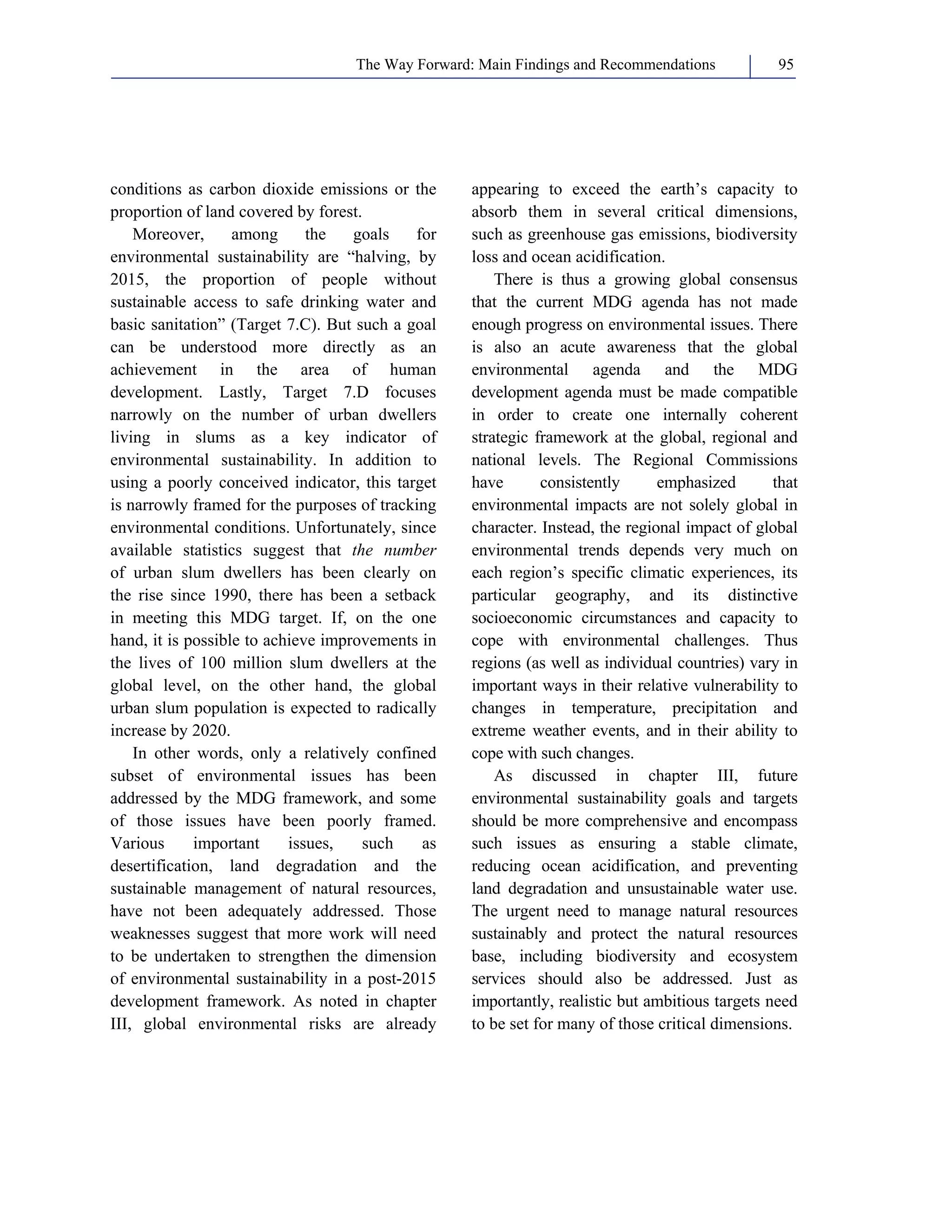 The Way Forward: Main Findings and Recommendations 95 
conditions as carbon dioxide emissions or the 
proportion of land covered by forest. 
Moreover, among the goals for 
environmental sustainability are “halving, by 
2015, the proportion of people without 
sustainable access to safe drinking water and 
basic sanitation” (Target 7.C). But such a goal 
can be understood more directly as an 
achievement in the area of human 
development. Lastly, Target 7.D focuses 
narrowly on the number of urban dwellers 
living in slums as a key indicator of 
environmental sustainability. In addition to 
using a poorly conceived indicator, this target 
is narrowly framed for the purposes of tracking 
environmental conditions. Unfortunately, since 
available statistics suggest that the number 
of urban slum dwellers has been clearly on 
the rise since 1990, there has been a setback 
in meeting this MDG target. If, on the one 
hand, it is possible to achieve improvements in 
the lives of 100 million slum dwellers at the 
global level, on the other hand, the global 
urban slum population is expected to radically 
increase by 2020. 
In other words, only a relatively confined 
subset of environmental issues has been 
addressed by the MDG framework, and some 
of those issues have been poorly framed. 
Various important issues, such as 
desertification, land degradation and the 
sustainable management of natural resources, 
have not been adequately addressed. Those 
weaknesses suggest that more work will need 
to be undertaken to strengthen the dimension 
of environmental sustainability in a post-2015 
development framework. As noted in chapter 
III, global environmental risks are already 
appearing to exceed the earth’s capacity to 
absorb them in several critical dimensions, 
such as greenhouse gas emissions, biodiversity 
loss and ocean acidification. 
There is thus a growing global consensus 
that the current MDG agenda has not made 
enough progress on environmental issues. There 
is also an acute awareness that the global 
environmental agenda and the MDG 
development agenda must be made compatible 
in order to create one internally coherent 
strategic framework at the global, regional and 
national levels. The Regional Commissions 
have consistently emphasized that 
environmental impacts are not solely global in 
character. Instead, the regional impact of global 
environmental trends depends very much on 
each region’s specific climatic experiences, its 
particular geography, and its distinctive 
socioeconomic circumstances and capacity to 
cope with environmental challenges. Thus 
regions (as well as individual countries) vary in 
important ways in their relative vulnerability to 
changes in temperature, precipitation and 
extreme weather events, and in their ability to 
cope with such changes. 
As discussed in chapter III, future 
environmental sustainability goals and targets 
should be more comprehensive and encompass 
such issues as ensuring a stable climate, 
reducing ocean acidification, and preventing 
land degradation and unsustainable water use. 
The urgent need to manage natural resources 
sustainably and protect the natural resources 
base, including biodiversity and ecosystem 
services should also be addressed. Just as 
importantly, realistic but ambitious targets need 
to be set for many of those critical dimensions. 
 