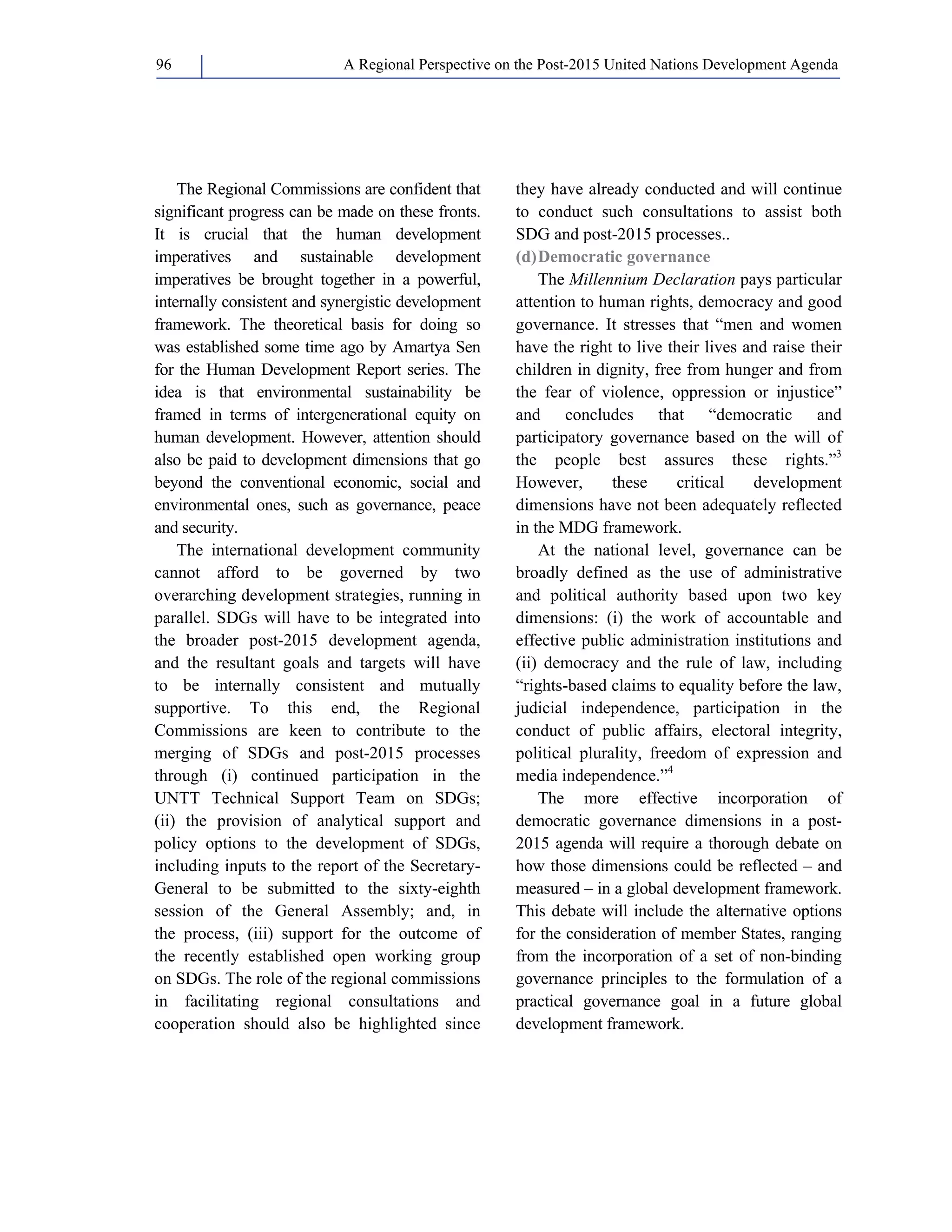 A Regional Perspective on the Post-2015 96 United Nations Development Agenda 
The Regional Commissions are confident that 
significant progress can be made on these fronts. 
It is crucial that the human development 
imperatives and sustainable development 
imperatives be brought together in a powerful, 
internally consistent and synergistic development 
framework. The theoretical basis for doing so 
was established some time ago by Amartya Sen 
for the Human Development Report series. The 
idea is that environmental sustainability be 
framed in terms of intergenerational equity on 
human development. However, attention should 
also be paid to development dimensions that go 
beyond the conventional economic, social and 
environmental ones, such as governance, peace 
and security. 
The international development community 
cannot afford to be governed by two 
overarching development strategies, running in 
parallel. SDGs will have to be integrated into 
the broader post-2015 development agenda, 
and the resultant goals and targets will have 
to be internally consistent and mutually 
supportive. To this end, the Regional 
Commissions are keen to contribute to the 
merging of SDGs and post-2015 processes 
through (i) continued participation in the 
UNTT Technical Support Team on SDGs; 
(ii) the provision of analytical support and 
policy options to the development of SDGs, 
including inputs to the report of the Secretary- 
General to be submitted to the sixty-eighth 
session of the General Assembly; and, in 
the process, (iii) support for the outcome of 
the recently established open working group 
on SDGs. The role of the regional commissions 
in facilitating regional consultations and 
cooperation should also be highlighted since 
they have already conducted and will continue 
to conduct such consultations to assist both 
SDG and post-2015 processes.. 
(d) Democratic governance 
The Millennium Declaration pays particular 
attention to human rights, democracy and good 
governance. It stresses that “men and women 
have the right to live their lives and raise their 
children in dignity, free from hunger and from 
the fear of violence, oppression or injustice” 
and concludes that “democratic and 
participatory governance based on the will of 
the people best assures these rights.”3 
However, these critical development 
dimensions have not been adequately reflected 
in the MDG framework. 
At the national level, governance can be 
broadly defined as the use of administrative 
and political authority based upon two key 
dimensions: (i) the work of accountable and 
effective public administration institutions and 
(ii) democracy and the rule of law, including 
“rights-based claims to equality before the law, 
judicial independence, participation in the 
conduct of public affairs, electoral integrity, 
political plurality, freedom of expression and 
media independence.”4 
The more effective incorporation of 
democratic governance dimensions in a post- 
2015 agenda will require a thorough debate on 
how those dimensions could be reflected – and 
measured – in a global development framework. 
This debate will include the alternative options 
for the consideration of member States, ranging 
from the incorporation of a set of non-binding 
governance principles to the formulation of a 
practical governance goal in a future global 
development framework. 
 