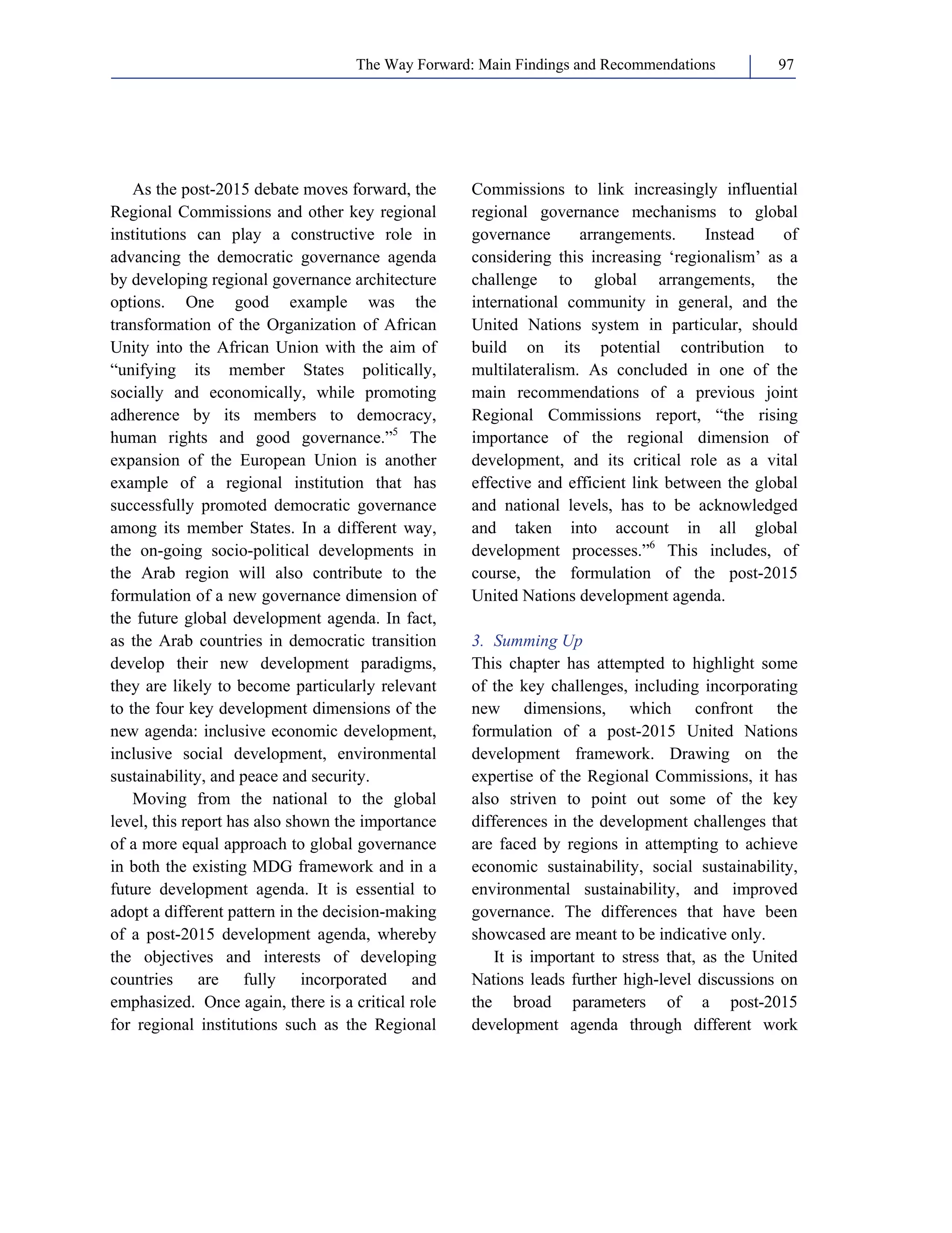 The Way Forward: Main Findings and Recommendations 97 
As the post-2015 debate moves forward, the 
Regional Commissions and other key regional 
institutions can play a constructive role in 
advancing the democratic governance agenda 
by developing regional governance architecture 
options. One good example was the 
transformation of the Organization of African 
Unity into the African Union with the aim of 
“unifying its member States politically, 
socially and economically, while promoting 
adherence by its members to democracy, 
human rights and good governance.”5 The 
expansion of the European Union is another 
example of a regional institution that has 
successfully promoted democratic governance 
among its member States. In a different way, 
the on-going socio-political developments in 
the Arab region will also contribute to the 
formulation of a new governance dimension of 
the future global development agenda. In fact, 
as the Arab countries in democratic transition 
develop their new development paradigms, 
they are likely to become particularly relevant 
to the four key development dimensions of the 
new agenda: inclusive economic development, 
inclusive social development, environmental 
sustainability, and peace and security. 
Moving from the national to the global 
level, this report has also shown the importance 
of a more equal approach to global governance 
in both the existing MDG framework and in a 
future development agenda. It is essential to 
adopt a different pattern in the decision-making 
of a post-2015 development agenda, whereby 
the objectives and interests of developing 
countries are fully incorporated and 
emphasized. Once again, there is a critical role 
for regional institutions such as the Regional 
Commissions to link increasingly influential 
regional governance mechanisms to global 
governance arrangements. Instead of 
considering this increasing ‘regionalism’ as a 
challenge to global arrangements, the 
international community in general, and the 
United Nations system in particular, should 
build on its potential contribution to 
multilateralism. As concluded in one of the 
main recommendations of a previous joint 
Regional Commissions report, “the rising 
importance of the regional dimension of 
development, and its critical role as a vital 
effective and efficient link between the global 
and national levels, has to be acknowledged 
and taken into account in all global 
development processes.”6 This includes, of 
course, the formulation of the post-2015 
United Nations development agenda. 
3. Summing Up 
This chapter has attempted to highlight some 
of the key challenges, including incorporating 
new dimensions, which confront the 
formulation of a post-2015 United Nations 
development framework. Drawing on the 
expertise of the Regional Commissions, it has 
also striven to point out some of the key 
differences in the development challenges that 
are faced by regions in attempting to achieve 
economic sustainability, social sustainability, 
environmental sustainability, and improved 
governance. The differences that have been 
showcased are meant to be indicative only. 
It is important to stress that, as the United 
Nations leads further high-level discussions on 
the broad parameters of a post-2015 
development agenda through different work 
 