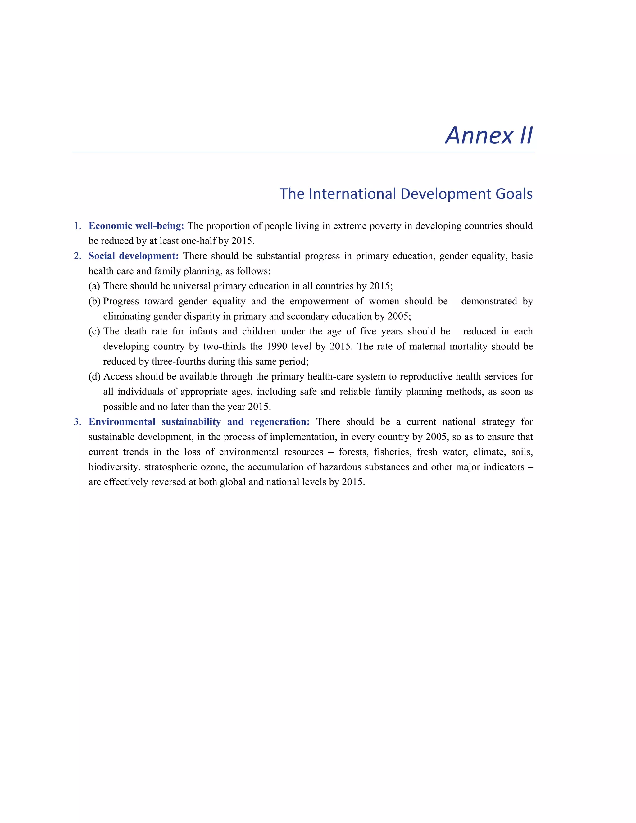 103 
Annex II 
The International Development Goals 
1. Economic well-being: The proportion of people living in extreme poverty in developing countries should 
be reduced by at least one-half by 2015. 
2. Social development: There should be substantial progress in primary education, gender equality, basic 
health care and family planning, as follows: 
(a) There should be universal primary education in all countries by 2015; 
(b) Progress toward gender equality and the empowerment of women should be demonstrated by 
eliminating gender disparity in primary and secondary education by 2005; 
(c) The death rate for infants and children under the age of five years should be reduced in each 
developing country by two-thirds the 1990 level by 2015. The rate of maternal mortality should be 
reduced by three-fourths during this same period; 
(d) Access should be available through the primary health-care system to reproductive health services for 
all individuals of appropriate ages, including safe and reliable family planning methods, as soon as 
possible and no later than the year 2015. 
3. Environmental sustainability and regeneration: There should be a current national strategy for 
sustainable development, in the process of implementation, in every country by 2005, so as to ensure that 
current trends in the loss of environmental resources – forests, fisheries, fresh water, climate, soils, 
biodiversity, stratospheric ozone, the accumulation of hazardous substances and other major indicators – 
are effectively reversed at both global and national levels by 2015. 
 