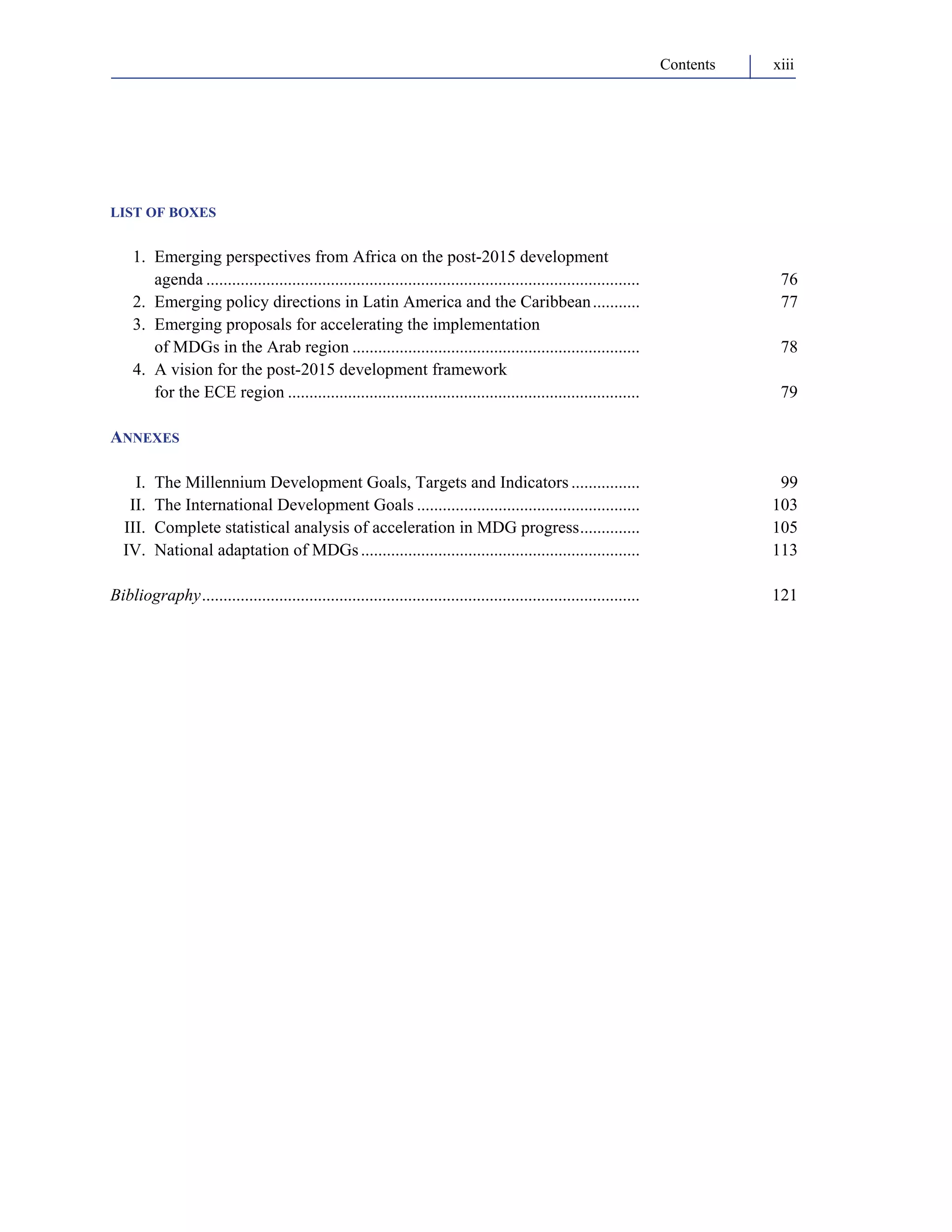 Contents xiii 
LIST OF BOXES 
1. Emerging perspectives from Africa on the post-2015 development 
agenda ..................................................................................................... 76 
2. Emerging policy directions in Latin America and the Caribbean ........... 77 
3. Emerging proposals for accelerating the implementation 
of MDGs in the Arab region ................................................................... 78 
4. A vision for the post-2015 development framework 
for the ECE region .................................................................................. 79 
ANNEXES 
I. The Millennium Development Goals, Targets and Indicators ................ 99 
II. The International Development Goals .................................................... 103 
III. Complete statistical analysis of acceleration in MDG progress.............. 105 
IV. National adaptation of MDGs ................................................................. 113 
Bibliography...................................................................................................... 121 
 