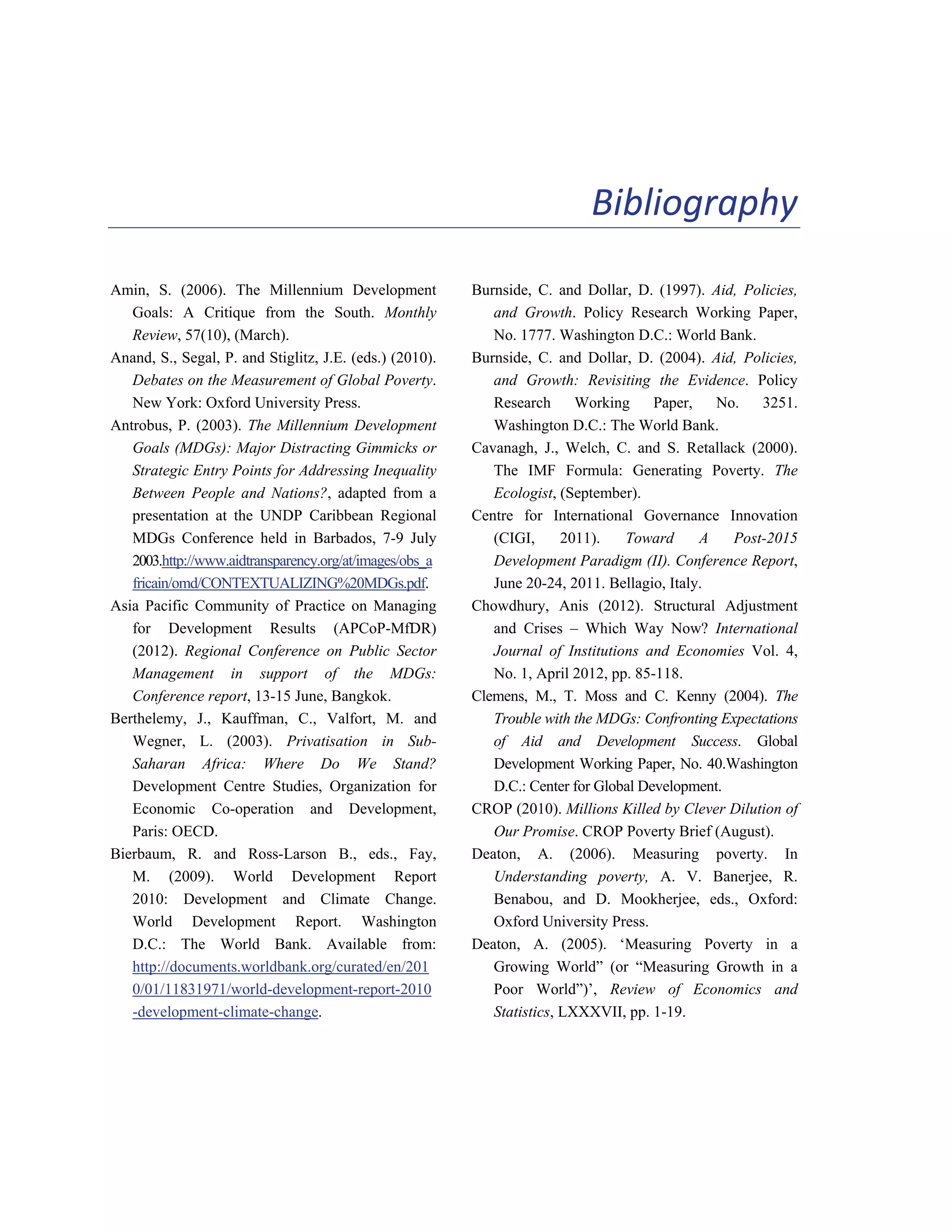 121 
Bibliography 
Amin, S. (2006). The Millennium Development 
Goals: A Critique from the South. Monthly 
Review, 57(10), (March). 
Anand, S., Segal, P. and Stiglitz, J.E. (eds.) (2010). 
Debates on the Measurement of Global Poverty. 
New York: Oxford University Press. 
Antrobus, P. (2003). The Millennium Development 
Goals (MDGs): Major Distracting Gimmicks or 
Strategic Entry Points for Addressing Inequality 
Between People and Nations?, adapted from a 
presentation at the UNDP Caribbean Regional 
MDGs Conference held in Barbados, 7-9 July 
2003.http://www.aidtransparency.org/at/images/obs_a 
fricain/omd/CONTEXTUALIZING%20MDGs.pdf. 
Asia Pacific Community of Practice on Managing 
for Development Results (APCoP-MfDR) 
(2012). Regional Conference on Public Sector 
Management in support of the MDGs: 
Conference report, 13-15 June, Bangkok. 
Berthelemy, J., Kauffman, C., Valfort, M. and 
Wegner, L. (2003). Privatisation in Sub- 
Saharan Africa: Where Do We Stand? 
Development Centre Studies, Organization for 
Economic Co-operation and Development, 
Paris: OECD. 
Bierbaum, R. and Ross-Larson B., eds., Fay, 
M. (2009). World Development Report 
2010: Development and Climate Change. 
World Development Report. Washington 
D.C.: The World Bank. Available from: 
http://documents.worldbank.org/curated/en/201 
0/01/11831971/world-development-report-2010 
-development-climate-change. 
Burnside, C. and Dollar, D. (1997). Aid, Policies, 
and Growth. Policy Research Working Paper, 
No. 1777. Washington D.C.: World Bank. 
Burnside, C. and Dollar, D. (2004). Aid, Policies, 
and Growth: Revisiting the Evidence. Policy 
Research Working Paper, No. 3251. 
Washington D.C.: The World Bank. 
Cavanagh, J., Welch, C. and S. Retallack (2000). 
The IMF Formula: Generating Poverty. The 
Ecologist, (September). 
Centre for International Governance Innovation 
(CIGI, 2011). Toward A Post-2015 
Development Paradigm (II). Conference Report, 
June 20-24, 2011. Bellagio, Italy. 
Chowdhury, Anis (2012). Structural Adjustment 
and Crises – Which Way Now? International 
Journal of Institutions and Economies Vol. 4, 
No. 1, April 2012, pp. 85-118. 
Clemens, M., T. Moss and C. Kenny (2004). The 
Trouble with the MDGs: Confronting Expectations 
of Aid and Development Success. Global 
Development Working Paper, No. 40.Washington 
D.C.: Center for Global Development. 
CROP (2010). Millions Killed by Clever Dilution of 
Our Promise. CROP Poverty Brief (August). 
Deaton, A. (2006). Measuring poverty. In 
Understanding poverty, A. V. Banerjee, R. 
Benabou, and D. Mookherjee, eds., Oxford: 
Oxford University Press. 
Deaton, A. (2005). ‘Measuring Poverty in a 
Growing World” (or “Measuring Growth in a 
Poor World”)’, Review of Economics and 
Statistics, LXXXVII, pp. 1-19. 
 