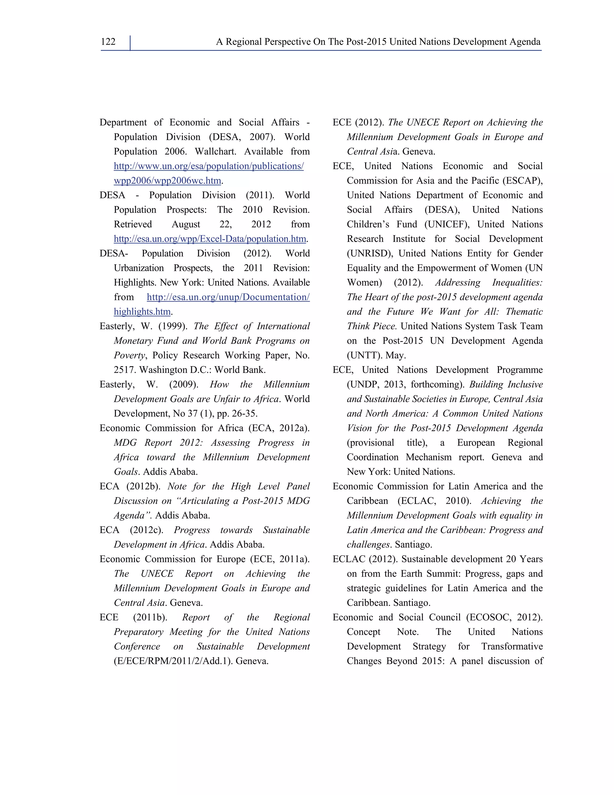 A Regional Perspective On The Post-122 2015 United Nations Development Agenda 
Department of Economic and Social Affairs - 
Population Division (DESA, 2007). World 
Population 2006. Wallchart. Available from 
http://www.un.org/esa/population/publications/ 
wpp2006/wpp2006wc.htm. 
DESA - Population Division (2011). World 
Population Prospects: The 2010 Revision. 
Retrieved August 22, 2012 from 
http://esa.un.org/wpp/Excel-Data/population.htm. 
DESA- Population Division (2012). World 
Urbanization Prospects, the 2011 Revision: 
Highlights. New York: United Nations. Available 
from http://esa.un.org/unup/Documentation/ 
highlights.htm. 
Easterly, W. (1999). The Effect of International 
Monetary Fund and World Bank Programs on 
Poverty, Policy Research Working Paper, No. 
2517. Washington D.C.: World Bank. 
Easterly, W. (2009). How the Millennium 
Development Goals are Unfair to Africa. World 
Development, No 37 (1), pp. 26-35. 
Economic Commission for Africa (ECA, 2012a). 
MDG Report 2012: Assessing Progress in 
Africa toward the Millennium Development 
Goals. Addis Ababa. 
ECA (2012b). Note for the High Level Panel 
Discussion on “Articulating a Post-2015 MDG 
Agenda”. Addis Ababa. 
ECA (2012c). Progress towards Sustainable 
Development in Africa. Addis Ababa. 
Economic Commission for Europe (ECE, 2011a). 
The UNECE Report on Achieving the 
Millennium Development Goals in Europe and 
Central Asia. Geneva. 
ECE (2011b). Report of the Regional 
Preparatory Meeting for the United Nations 
Conference on Sustainable Development 
(E/ECE/RPM/2011/2/Add.1). Geneva. 
ECE (2012). The UNECE Report on Achieving the 
Millennium Development Goals in Europe and 
Central Asia. Geneva. 
ECE, United Nations Economic and Social 
Commission for Asia and the Pacific (ESCAP), 
United Nations Department of Economic and 
Social Affairs (DESA), United Nations 
Children’s Fund (UNICEF), United Nations 
Research Institute for Social Development 
(UNRISD), United Nations Entity for Gender 
Equality and the Empowerment of Women (UN 
Women) (2012). Addressing Inequalities: 
The Heart of the post-2015 development agenda 
and the Future We Want for All: Thematic 
Think Piece. United Nations System Task Team 
on the Post-2015 UN Development Agenda 
(UNTT). May. 
ECE, United Nations Development Programme 
(UNDP, 2013, forthcoming). Building Inclusive 
and Sustainable Societies in Europe, Central Asia 
and North America: A Common United Nations 
Vision for the Post-2015 Development Agenda 
(provisional title), a European Regional 
Coordination Mechanism report. Geneva and 
New York: United Nations. 
Economic Commission for Latin America and the 
Caribbean (ECLAC, 2010). Achieving the 
Millennium Development Goals with equality in 
Latin America and the Caribbean: Progress and 
challenges. Santiago. 
ECLAC (2012). Sustainable development 20 Years 
on from the Earth Summit: Progress, gaps and 
strategic guidelines for Latin America and the 
Caribbean. Santiago. 
Economic and Social Council (ECOSOC, 2012). 
Concept Note. The United Nations 
Development Strategy for Transformative 
Changes Beyond 2015: A panel discussion of 
 