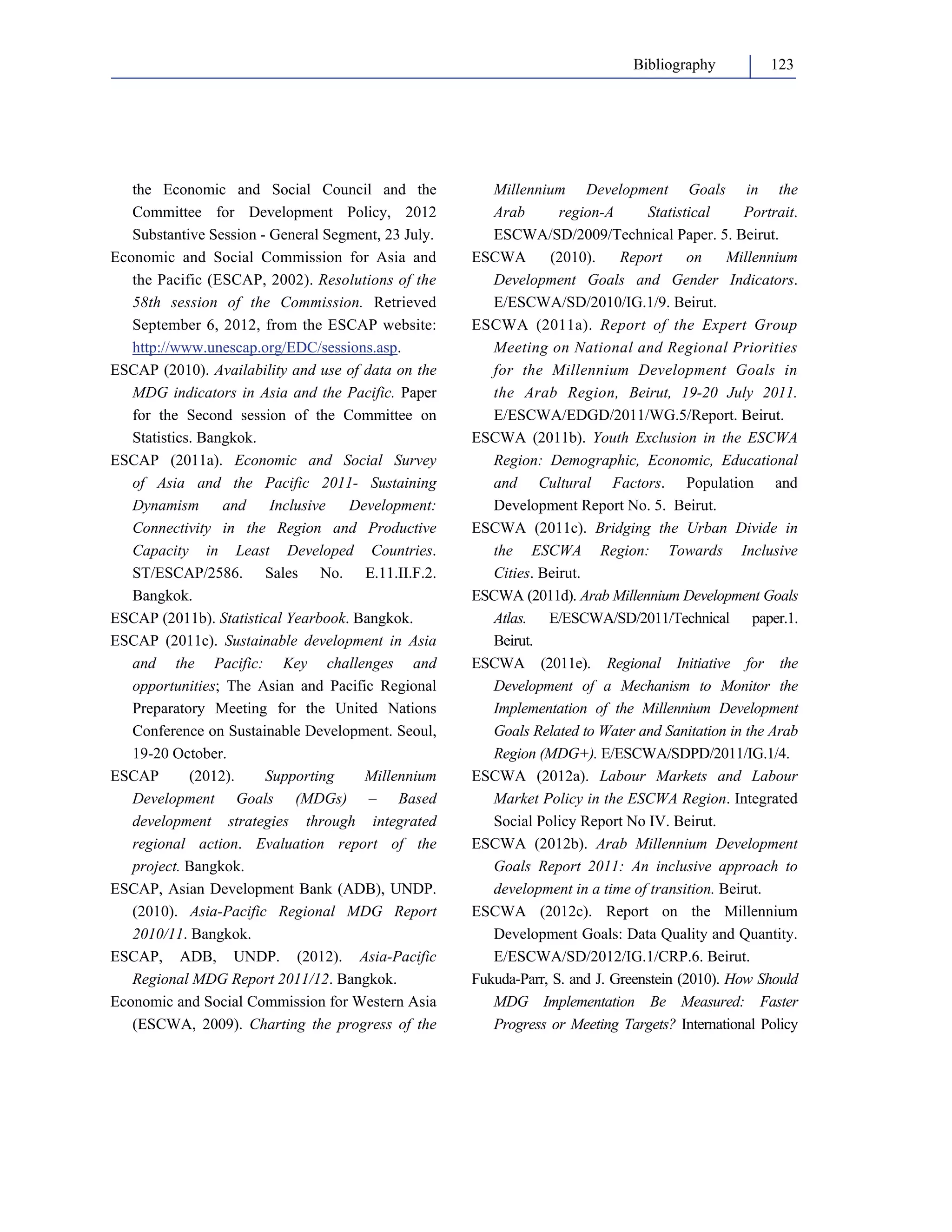 Bibliography 123 
the Economic and Social Council and the 
Committee for Development Policy, 2012 
Substantive Session - General Segment, 23 July. 
Economic and Social Commission for Asia and 
the Pacific (ESCAP, 2002). Resolutions of the 
58th session of the Commission. Retrieved 
September 6, 2012, from the ESCAP website: 
http://www.unescap.org/EDC/sessions.asp. 
ESCAP (2010). Availability and use of data on the 
MDG indicators in Asia and the Pacific. Paper 
for the Second session of the Committee on 
Statistics. Bangkok. 
ESCAP (2011a). Economic and Social Survey 
of Asia and the Pacific 2011- Sustaining 
Dynamism and Inclusive Development: 
Connectivity in the Region and Productive 
Capacity in Least Developed Countries. 
ST/ESCAP/2586. Sales No. E.11.II.F.2. 
Bangkok. 
ESCAP (2011b). Statistical Yearbook. Bangkok. 
ESCAP (2011c). Sustainable development in Asia 
and the Pacific: Key challenges and 
opportunities; The Asian and Pacific Regional 
Preparatory Meeting for the United Nations 
Conference on Sustainable Development. Seoul, 
19-20 October. 
ESCAP (2012). Supporting Millennium 
Development Goals (MDGs) – Based 
development strategies through integrated 
regional action. Evaluation report of the 
project. Bangkok. 
ESCAP, Asian Development Bank (ADB), UNDP. 
(2010). Asia-Pacific Regional MDG Report 
2010/11. Bangkok. 
ESCAP, ADB, UNDP. (2012). Asia-Pacific 
Regional MDG Report 2011/12. Bangkok. 
Economic and Social Commission for Western Asia 
(ESCWA, 2009). Charting the progress of the 
Millennium Development Goals in the 
Arab region-A Statistical Portrait. 
ESCWA/SD/2009/Technical Paper. 5. Beirut. 
ESCWA (2010). Report on Millennium 
Development Goals and Gender Indicators. 
E/ESCWA/SD/2010/IG.1/9. Beirut. 
ESCWA (2011a). Report of the Expert Group 
Meeting on National and Regional Priorities 
for the Millennium Development Goals in 
the Arab Region, Beirut, 19-20 July 2011. 
E/ESCWA/EDGD/2011/WG.5/Report. Beirut. 
ESCWA (2011b). Youth Exclusion in the ESCWA 
Region: Demographic, Economic, Educational 
and Cultural Factors. Population and 
Development Report No. 5. Beirut. 
ESCWA (2011c). Bridging the Urban Divide in 
the ESCWA Region: Towards Inclusive 
Cities. Beirut. 
ESCWA (2011d). Arab Millennium Development Goals 
Atlas. E/ESCWA/SD/2011/Technical paper.1. 
Beirut. 
ESCWA (2011e). Regional Initiative for the 
Development of a Mechanism to Monitor the 
Implementation of the Millennium Development 
Goals Related to Water and Sanitation in the Arab 
Region (MDG+). E/ESCWA/SDPD/2011/IG.1/4. 
ESCWA (2012a). Labour Markets and Labour 
Market Policy in the ESCWA Region. Integrated 
Social Policy Report No IV. Beirut. 
ESCWA (2012b). Arab Millennium Development 
Goals Report 2011: An inclusive approach to 
development in a time of transition. Beirut. 
ESCWA (2012c). Report on the Millennium 
Development Goals: Data Quality and Quantity. 
E/ESCWA/SD/2012/IG.1/CRP.6. Beirut. 
Fukuda-Parr, S. and J. Greenstein (2010). How Should 
MDG Implementation Be Measured: Faster 
Progress or Meeting Targets? International Policy 
 