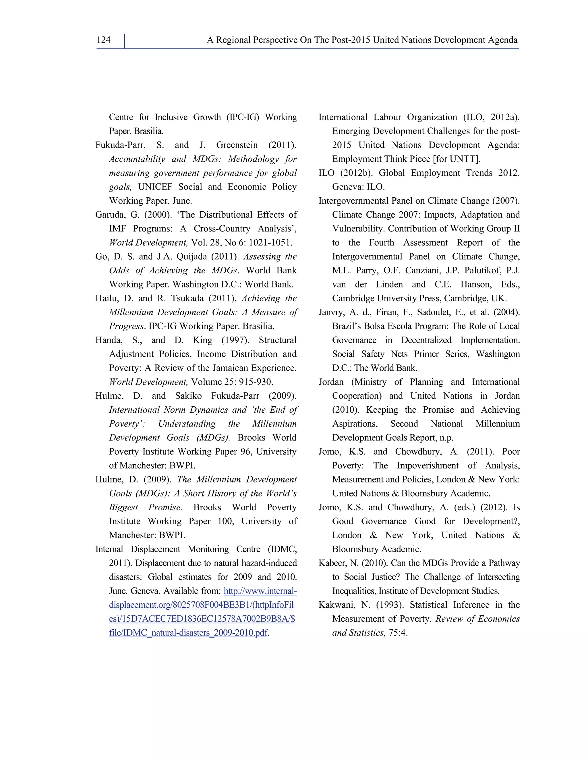 A Regional Perspective On The Post-124 2015 United Nations Development Agenda 
Centre for Inclusive Growth (IPC-IG) Working 
Paper. Brasilia. 
Fukuda-Parr, S. and J. Greenstein (2011). 
Accountability and MDGs: Methodology for 
measuring government performance for global 
goals, UNICEF Social and Economic Policy 
Working Paper. June. 
Garuda, G. (2000). ‘The Distributional Effects of 
IMF Programs: A Cross-Country Analysis’, 
World Development, Vol. 28, No 6: 1021-1051. 
Go, D. S. and J.A. Quijada (2011). Assessing the 
Odds of Achieving the MDGs. World Bank 
Working Paper. Washington D.C.: World Bank. 
Hailu, D. and R. Tsukada (2011). Achieving the 
Millennium Development Goals: A Measure of 
Progress. IPC-IG Working Paper. Brasilia. 
Handa, S., and D. King (1997). Structural 
Adjustment Policies, Income Distribution and 
Poverty: A Review of the Jamaican Experience. 
World Development, Volume 25: 915-930. 
Hulme, D. and Sakiko Fukuda-Parr (2009). 
International Norm Dynamics and ‘the End of 
Poverty’: Understanding the Millennium 
Development Goals (MDGs). Brooks World 
Poverty Institute Working Paper 96, University 
of Manchester: BWPI. 
Hulme, D. (2009). The Millennium Development 
Goals (MDGs): A Short History of the World’s 
Biggest Promise. Brooks World Poverty 
Institute Working Paper 100, University of 
Manchester: BWPI. 
Internal Displacement Monitoring Centre (IDMC, 
2011). Displacement due to natural hazard-induced 
disasters: Global estimates for 2009 and 2010. 
June. Geneva. Available from: http://www.internal-displacement. 
org/8025708F004BE3B1/(httpInfoFil 
es)/15D7ACEC7ED1836EC12578A7002B9B8A/$ 
file/IDMC_natural-disasters_2009-2010.pdf. 
International Labour Organization (ILO, 2012a). 
Emerging Development Challenges for the post- 
2015 United Nations Development Agenda: 
Employment Think Piece [for UNTT]. 
ILO (2012b). Global Employment Trends 2012. 
Geneva: ILO. 
Intergovernmental Panel on Climate Change (2007). 
Climate Change 2007: Impacts, Adaptation and 
Vulnerability. Contribution of Working Group II 
to the Fourth Assessment Report of the 
Intergovernmental Panel on Climate Change, 
M.L. Parry, O.F. Canziani, J.P. Palutikof, P.J. 
van der Linden and C.E. Hanson, Eds., 
Cambridge University Press, Cambridge, UK. 
Janvry, A. d., Finan, F., Sadoulet, E., et al. (2004). 
Brazil’s Bolsa Escola Program: The Role of Local 
Governance in Decentralized Implementation. 
Social Safety Nets Primer Series, Washington 
D.C.: The World Bank. 
Jordan (Ministry of Planning and International 
Cooperation) and United Nations in Jordan 
(2010). Keeping the Promise and Achieving 
Aspirations, Second National Millennium 
Development Goals Report, n.p. 
Jomo, K.S. and Chowdhury, A. (2011). Poor 
Poverty: The Impoverishment of Analysis, 
Measurement and Policies, London  New York: 
United Nations  Bloomsbury Academic. 
Jomo, K.S. and Chowdhury, A. (eds.) (2012). Is 
Good Governance Good for Development?, 
London  New York, United Nations  
Bloomsbury Academic. 
Kabeer, N. (2010). Can the MDGs Provide a Pathway 
to Social Justice? The Challenge of Intersecting 
Inequalities, Institute of Development Studies. 
Kakwani, N. (1993). Statistical Inference in the 
Measurement of Poverty. Review of Economics 
and Statistics, 75:4. 
 
