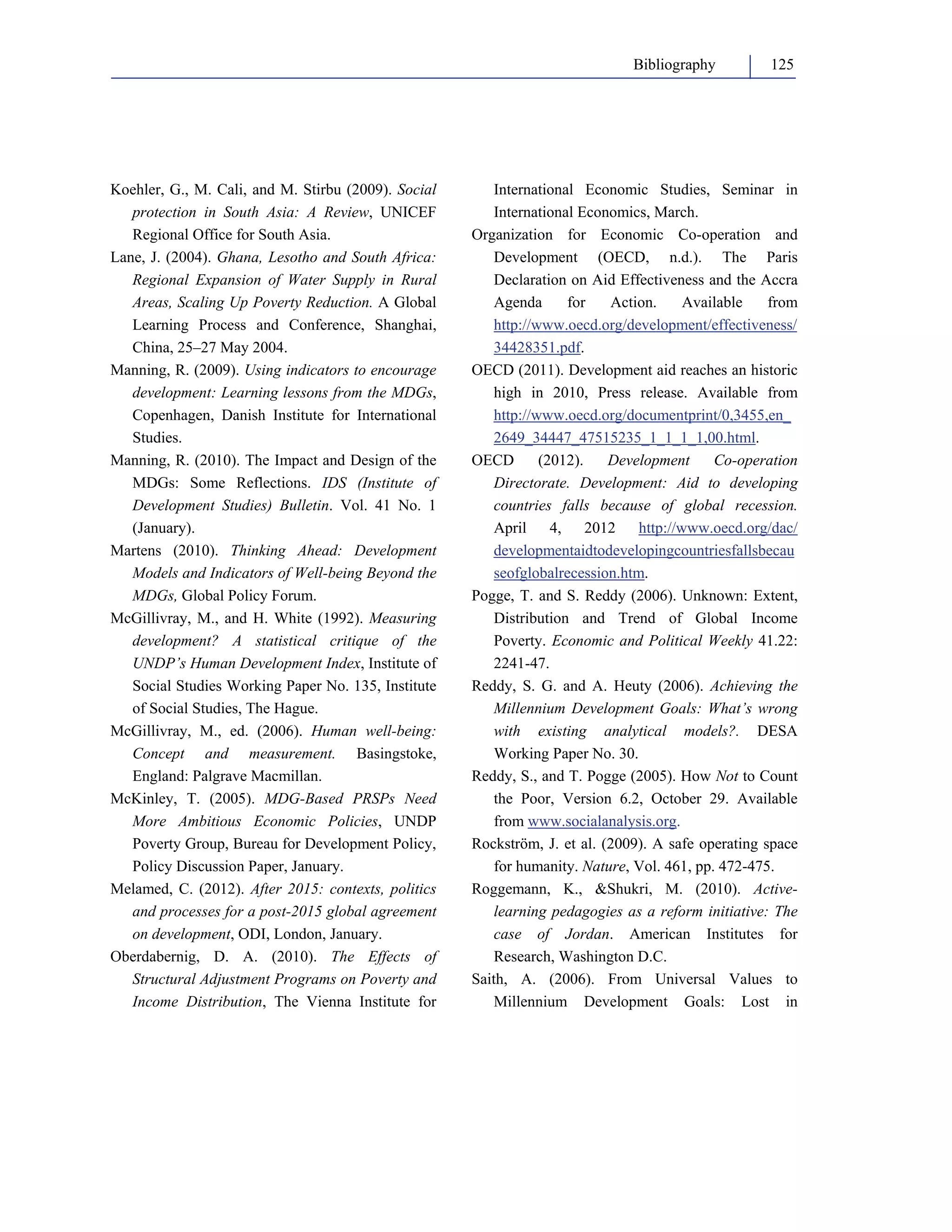 Bibliography 125 
Koehler, G., M. Cali, and M. Stirbu (2009). Social 
protection in South Asia: A Review, UNICEF 
Regional Office for South Asia. 
Lane, J. (2004). Ghana, Lesotho and South Africa: 
Regional Expansion of Water Supply in Rural 
Areas, Scaling Up Poverty Reduction. A Global 
Learning Process and Conference, Shanghai, 
China, 25–27 May 2004. 
Manning, R. (2009). Using indicators to encourage 
development: Learning lessons from the MDGs, 
Copenhagen, Danish Institute for International 
Studies. 
Manning, R. (2010). The Impact and Design of the 
MDGs: Some Reflections. IDS (Institute of 
Development Studies) Bulletin. Vol. 41 No. 1 
(January). 
Martens (2010). Thinking Ahead: Development 
Models and Indicators of Well-being Beyond the 
MDGs, Global Policy Forum. 
McGillivray, M., and H. White (1992). Measuring 
development? A statistical critique of the 
UNDP’s Human Development Index, Institute of 
Social Studies Working Paper No. 135, Institute 
of Social Studies, The Hague. 
McGillivray, M., ed. (2006). Human well-being: 
Concept and measurement. Basingstoke, 
England: Palgrave Macmillan. 
McKinley, T. (2005). MDG-Based PRSPs Need 
More Ambitious Economic Policies, UNDP 
Poverty Group, Bureau for Development Policy, 
Policy Discussion Paper, January. 
Melamed, C. (2012). After 2015: contexts, politics 
and processes for a post-2015 global agreement 
on development, ODI, London, January. 
Oberdabernig, D. A. (2010). The Effects of 
Structural Adjustment Programs on Poverty and 
Income Distribution, The Vienna Institute for 
International Economic Studies, Seminar in 
International Economics, March. 
Organization for Economic Co-operation and 
Development (OECD, n.d.). The Paris 
Declaration on Aid Effectiveness and the Accra 
Agenda for Action. Available from 
http://www.oecd.org/development/effectiveness/ 
34428351.pdf. 
OECD (2011). Development aid reaches an historic 
high in 2010, Press release. Available from 
http://www.oecd.org/documentprint/0,3455,en_ 
2649_34447_47515235_1_1_1_1,00.html. 
OECD (2012). Development Co-operation 
Directorate. Development: Aid to developing 
countries falls because of global recession. 
April 4, 2012 http://www.oecd.org/dac/ 
developmentaidtodevelopingcountriesfallsbecau 
seofglobalrecession.htm. 
Pogge, T. and S. Reddy (2006). Unknown: Extent, 
Distribution and Trend of Global Income 
Poverty. Economic and Political Weekly 41.22: 
2241-47. 
Reddy, S. G. and A. Heuty (2006). Achieving the 
Millennium Development Goals: What’s wrong 
with existing analytical models?. DESA 
Working Paper No. 30. 
Reddy, S., and T. Pogge (2005). How Not to Count 
the Poor, Version 6.2, October 29. Available 
from www.socialanalysis.org. 
Rockström, J. et al. (2009). A safe operating space 
for humanity. Nature, Vol. 461, pp. 472-475. 
Roggemann, K., Shukri, M. (2010). Active-learning 
pedagogies as a reform initiative: The 
case of Jordan. American Institutes for 
Research, Washington D.C. 
Saith, A. (2006). From Universal Values to 
Millennium Development Goals: Lost in 
 