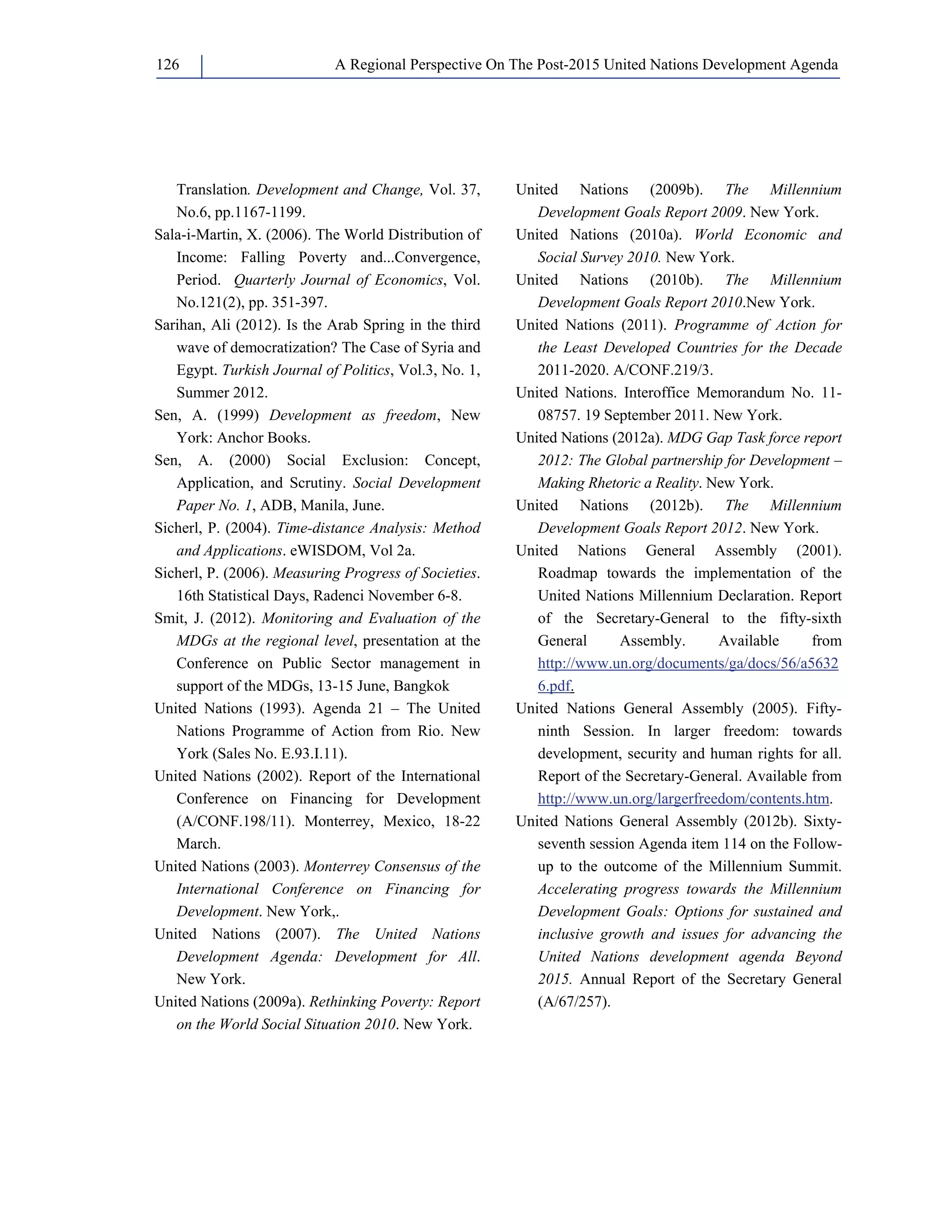 A Regional Perspective On The Post-126 2015 United Nations Development Agenda 
Translation. Development and Change, Vol. 37, 
No.6, pp.1167-1199. 
Sala-i-Martin, X. (2006). The World Distribution of 
Income: Falling Poverty and...Convergence, 
Period. Quarterly Journal of Economics, Vol. 
No.121(2), pp. 351-397. 
Sarihan, Ali (2012). Is the Arab Spring in the third 
wave of democratization? The Case of Syria and 
Egypt. Turkish Journal of Politics, Vol.3, No. 1, 
Summer 2012. 
Sen, A. (1999) Development as freedom, New 
York: Anchor Books. 
Sen, A. (2000) Social Exclusion: Concept, 
Application, and Scrutiny. Social Development 
Paper No. 1, ADB, Manila, June. 
Sicherl, P. (2004). Time-distance Analysis: Method 
and Applications. eWISDOM, Vol 2a. 
Sicherl, P. (2006). Measuring Progress of Societies. 
16th Statistical Days, Radenci November 6-8. 
Smit, J. (2012). Monitoring and Evaluation of the 
MDGs at the regional level, presentation at the 
Conference on Public Sector management in 
support of the MDGs, 13-15 June, Bangkok 
United Nations (1993). Agenda 21 – The United 
Nations Programme of Action from Rio. New 
York (Sales No. E.93.I.11). 
United Nations (2002). Report of the International 
Conference on Financing for Development 
(A/CONF.198/11). Monterrey, Mexico, 18-22 
March. 
United Nations (2003). Monterrey Consensus of the 
International Conference on Financing for 
Development. New York,. 
United Nations (2007). The United Nations 
Development Agenda: Development for All. 
New York. 
United Nations (2009a). Rethinking Poverty: Report 
on the World Social Situation 2010. New York. 
United Nations (2009b). The Millennium 
Development Goals Report 2009. New York. 
United Nations (2010a). World Economic and 
Social Survey 2010. New York. 
United Nations (2010b). The Millennium 
Development Goals Report 2010.New York. 
United Nations (2011). Programme of Action for 
the Least Developed Countries for the Decade 
2011-2020. A/CONF.219/3. 
United Nations. Interoffice Memorandum No. 11- 
08757. 19 September 2011. New York. 
United Nations (2012a). MDG Gap Task force report 
2012: The Global partnership for Development – 
Making Rhetoric a Reality. New York. 
United Nations (2012b). The Millennium 
Development Goals Report 2012. New York. 
United Nations General Assembly (2001). 
Roadmap towards the implementation of the 
United Nations Millennium Declaration. Report 
of the Secretary-General to the fifty-sixth 
General Assembly. Available from 
http://www.un.org/documents/ga/docs/56/a5632 
6.pdf. 
United Nations General Assembly (2005). Fifty-ninth 
Session. In larger freedom: towards 
development, security and human rights for all. 
Report of the Secretary-General. Available from 
http://www.un.org/largerfreedom/contents.htm. 
United Nations General Assembly (2012b). Sixty-seventh 
session Agenda item 114 on the Follow-up 
to the outcome of the Millennium Summit. 
Accelerating progress towards the Millennium 
Development Goals: Options for sustained and 
inclusive growth and issues for advancing the 
United Nations development agenda Beyond 
2015. Annual Report of the Secretary General 
(A/67/257). 
 
