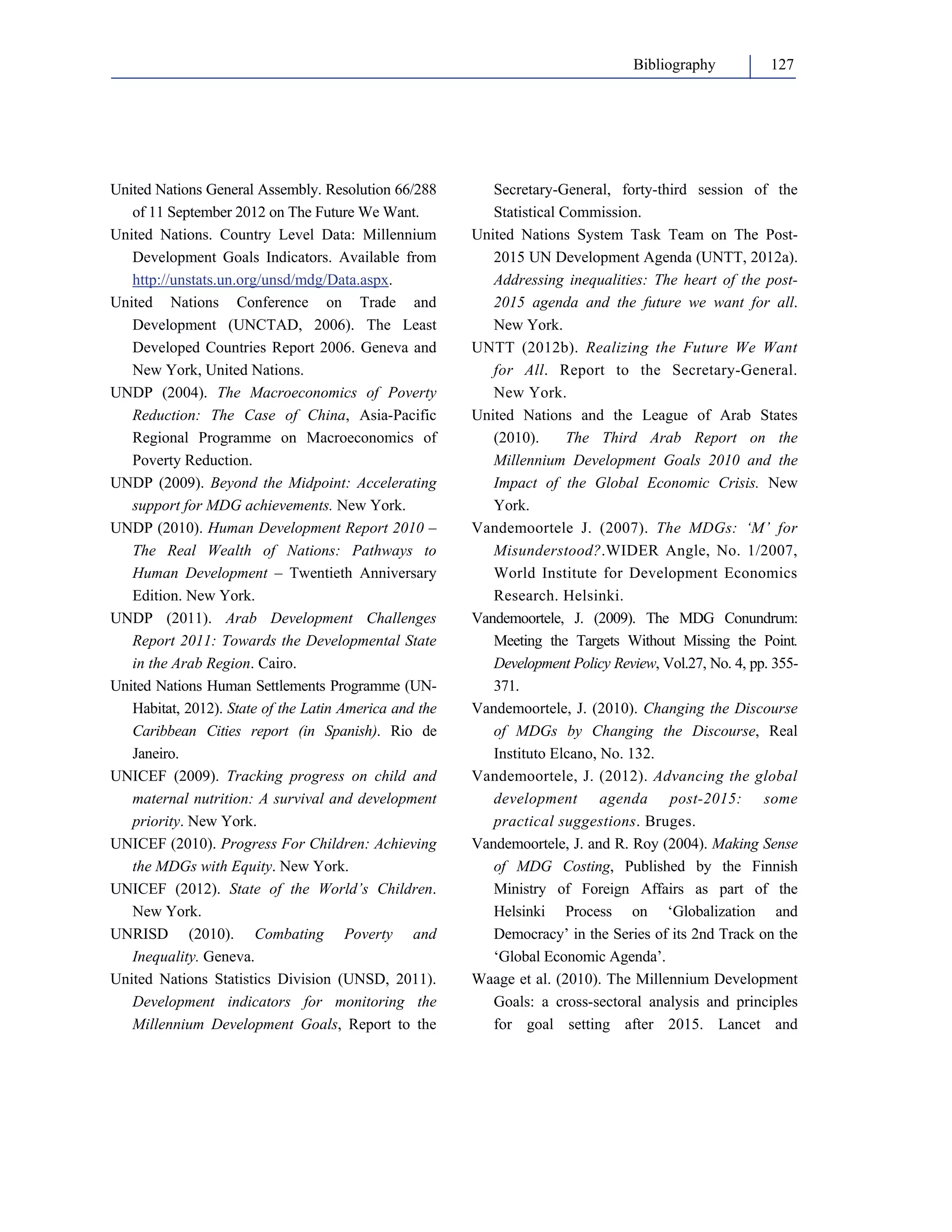 Bibliography 127 
United Nations General Assembly. Resolution 66/288 
of 11 September 2012 on The Future We Want. 
United Nations. Country Level Data: Millennium 
Development Goals Indicators. Available from 
http://unstats.un.org/unsd/mdg/Data.aspx. 
United Nations Conference on Trade and 
Development (UNCTAD, 2006). The Least 
Developed Countries Report 2006. Geneva and 
New York, United Nations. 
UNDP (2004). The Macroeconomics of Poverty 
Reduction: The Case of China, Asia-Pacific 
Regional Programme on Macroeconomics of 
Poverty Reduction. 
UNDP (2009). Beyond the Midpoint: Accelerating 
support for MDG achievements. New York. 
UNDP (2010). Human Development Report 2010 – 
The Real Wealth of Nations: Pathways to 
Human Development – Twentieth Anniversary 
Edition. New York. 
UNDP (2011). Arab Development Challenges 
Report 2011: Towards the Developmental State 
in the Arab Region. Cairo. 
United Nations Human Settlements Programme (UN-Habitat, 
2012). State of the Latin America and the 
Caribbean Cities report (in Spanish). Rio de 
Janeiro. 
UNICEF (2009). Tracking progress on child and 
maternal nutrition: A survival and development 
priority. New York. 
UNICEF (2010). Progress For Children: Achieving 
the MDGs with Equity. New York. 
UNICEF (2012). State of the World’s Children. 
New York. 
UNRISD (2010). Combating Poverty and 
Inequality. Geneva. 
United Nations Statistics Division (UNSD, 2011). 
Development indicators for monitoring the 
Millennium Development Goals, Report to the 
Secretary-General, forty-third session of the 
Statistical Commission. 
United Nations System Task Team on The Post- 
2015 UN Development Agenda (UNTT, 2012a). 
Addressing inequalities: The heart of the post- 
2015 agenda and the future we want for all. 
New York. 
UNTT (2012b). Realizing the Future We Want 
for All. Report to the Secretary-General. 
New York. 
United Nations and the League of Arab States 
(2010). The Third Arab Report on the 
Millennium Development Goals 2010 and the 
Impact of the Global Economic Crisis. New 
York. 
Vandemoortele J. (2007). The MDGs: ‘M’ for 
Misunderstood?.WIDER Angle, No. 1/2007, 
World Institute for Development Economics 
Research. Helsinki. 
Vandemoortele, J. (2009). The MDG Conundrum: 
Meeting the Targets Without Missing the Point. 
Development Policy Review, Vol.27, No. 4, pp. 355- 
371. 
Vandemoortele, J. (2010). Changing the Discourse 
of MDGs by Changing the Discourse, Real 
Instituto Elcano, No. 132. 
Vandemoortele, J. (2012). Advancing the global 
development agenda post-2015: some 
practical suggestions. Bruges. 
Vandemoortele, J. and R. Roy (2004). Making Sense 
of MDG Costing, Published by the Finnish 
Ministry of Foreign Affairs as part of the 
Helsinki Process on ‘Globalization and 
Democracy’ in the Series of its 2nd Track on the 
‘Global Economic Agenda’. 
Waage et al. (2010). The Millennium Development 
Goals: a cross-sectoral analysis and principles 
for goal setting after 2015. Lancet and 
 
