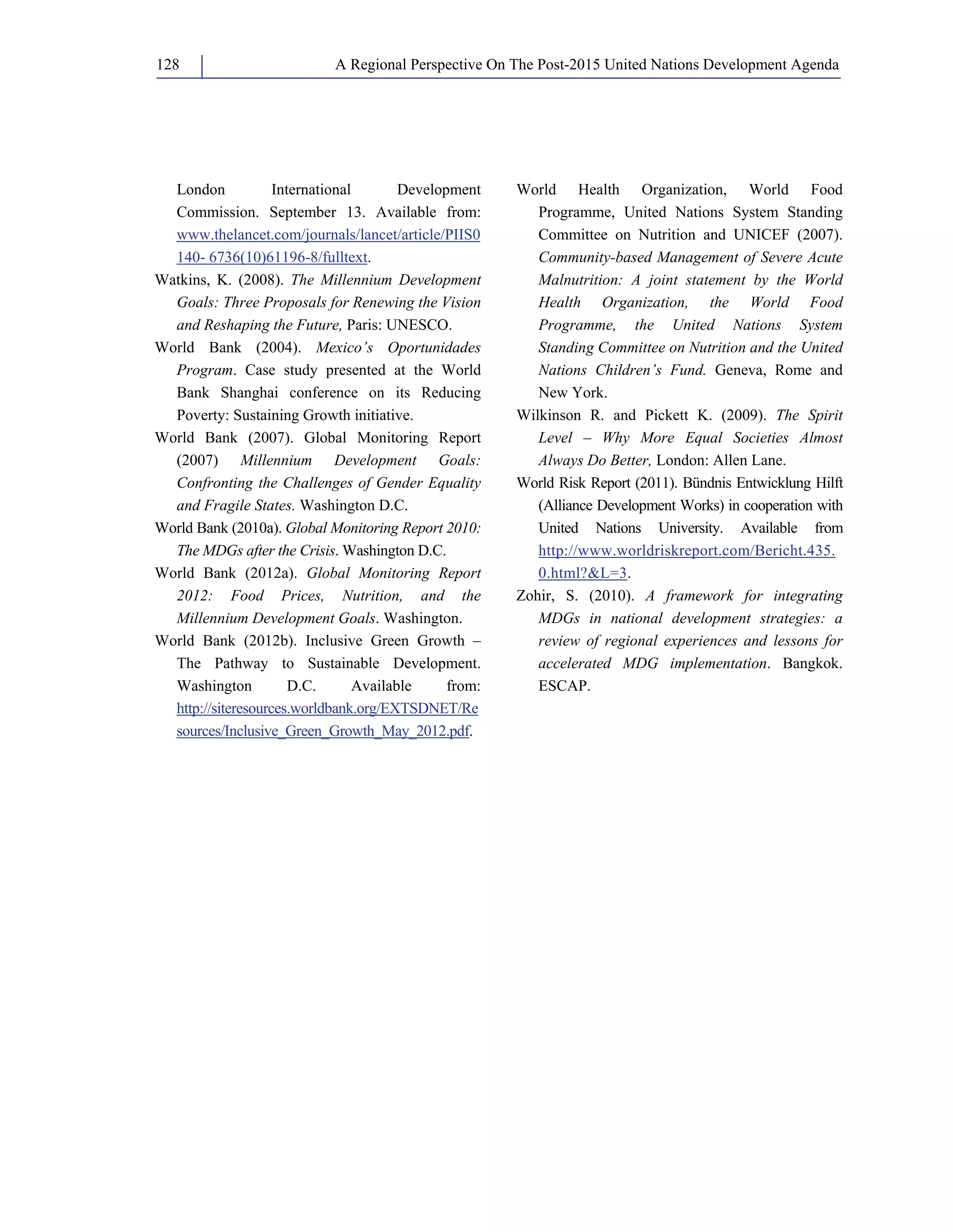 A Regional Perspective On The Post-128 2015 United Nations Development Agenda 
London International Development 
Commission. September 13. Available from: 
www.thelancet.com/journals/lancet/article/PIIS0 
140- 6736(10)61196-8/fulltext. 
Watkins, K. (2008). The Millennium Development 
Goals: Three Proposals for Renewing the Vision 
and Reshaping the Future, Paris: UNESCO. 
World Bank (2004). Mexico’s Oportunidades 
Program. Case study presented at the World 
Bank Shanghai conference on its Reducing 
Poverty: Sustaining Growth initiative. 
World Bank (2007). Global Monitoring Report 
(2007) Millennium Development Goals: 
Confronting the Challenges of Gender Equality 
and Fragile States. Washington D.C. 
World Bank (2010a). Global Monitoring Report 2010: 
The MDGs after the Crisis. Washington D.C. 
World Bank (2012a). Global Monitoring Report 
2012: Food Prices, Nutrition, and the 
Millennium Development Goals. Washington. 
World Bank (2012b). Inclusive Green Growth – 
The Pathway to Sustainable Development. 
Washington D.C. Available from: 
http://siteresources.worldbank.org/EXTSDNET/Re 
sources/Inclusive_Green_Growth_May_2012.pdf. 
World Health Organization, World Food 
Programme, United Nations System Standing 
Committee on Nutrition and UNICEF (2007). 
Community-based Management of Severe Acute 
Malnutrition: A joint statement by the World 
Health Organization, the World Food 
Programme, the United Nations System 
Standing Committee on Nutrition and the United 
Nations Children’s Fund. Geneva, Rome and 
New York. 
Wilkinson R. and Pickett K. (2009). The Spirit 
Level – Why More Equal Societies Almost 
Always Do Better, London: Allen Lane. 
World Risk Report (2011). Bündnis Entwicklung Hilft 
(Alliance Development Works) in cooperation with 
United Nations University. Available from 
http://www.worldriskreport.com/Bericht.435. 
0.html?L=3. 
Zohir, S. (2010). A framework for integrating 
MDGs in national development strategies: a 
review of regional experiences and lessons for 
accelerated MDG implementation. Bangkok. 
ESCAP. 
 