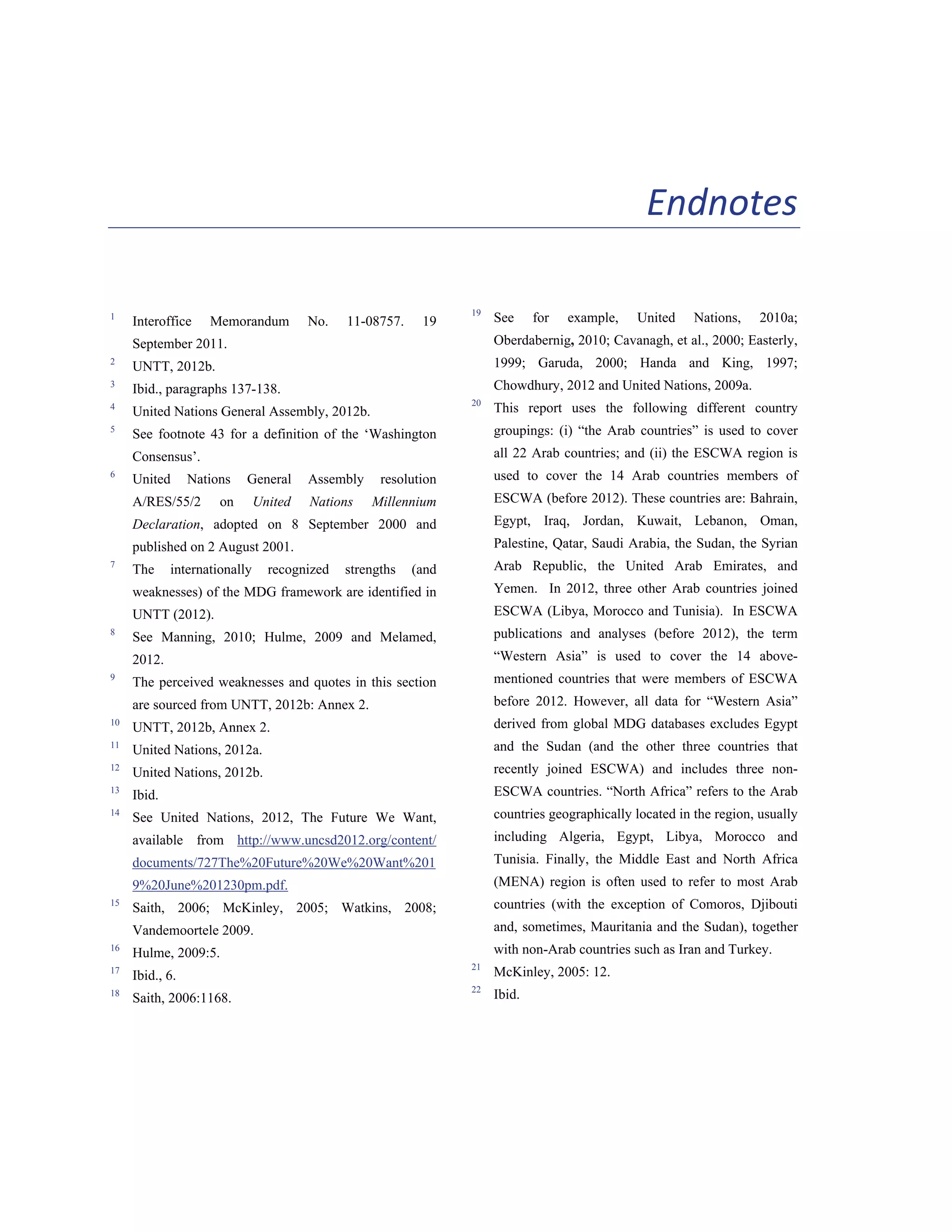 129 
Endnotes 
1 Interoffice Memorandum No. 11-08757. 19 
September 2011. 
2 UNTT, 2012b. 
3 Ibid., paragraphs 137-138. 
4 United Nations General Assembly, 2012b. 
5 See footnote 43 for a definition of the ‘Washington 
Consensus’. 
6 United Nations General Assembly resolution 
A/RES/55/2 on United Nations Millennium 
Declaration, adopted on 8 September 2000 and 
published on 2 August 2001. 
7 The internationally recognized strengths (and 
weaknesses) of the MDG framework are identified in 
UNTT (2012). 
8 See Manning, 2010; Hulme, 2009 and Melamed, 
2012. 
9 The perceived weaknesses and quotes in this section 
are sourced from UNTT, 2012b: Annex 2. 
10 UNTT, 2012b, Annex 2. 
11 United Nations, 2012a. 
12 United Nations, 2012b. 
13 Ibid. 
14 See United Nations, 2012, The Future We Want, 
available from http://www.uncsd2012.org/content/ 
documents/727The%20Future%20We%20Want%201 
9%20June%201230pm.pdf. 
15 Saith, 2006; McKinley, 2005; Watkins, 2008; 
Vandemoortele 2009. 
16 Hulme, 2009:5. 
17 Ibid., 6. 
18 Saith, 2006:1168. 
19 See for example, United Nations, 2010a; 
Oberdabernig, 2010; Cavanagh, et al., 2000; Easterly, 
1999; Garuda, 2000; Handa and King, 1997; 
Chowdhury, 2012 and United Nations, 2009a. 
20 This report uses the following different country 
groupings: (i) “the Arab countries” is used to cover 
all 22 Arab countries; and (ii) the ESCWA region is 
used to cover the 14 Arab countries members of 
ESCWA (before 2012). These countries are: Bahrain, 
Egypt, Iraq, Jordan, Kuwait, Lebanon, Oman, 
Palestine, Qatar, Saudi Arabia, the Sudan, the Syrian 
Arab Republic, the United Arab Emirates, and 
Yemen. In 2012, three other Arab countries joined 
ESCWA (Libya, Morocco and Tunisia). In ESCWA 
publications and analyses (before 2012), the term 
“Western Asia” is used to cover the 14 above-mentioned 
countries that were members of ESCWA 
before 2012. However, all data for “Western Asia” 
derived from global MDG databases excludes Egypt 
and the Sudan (and the other three countries that 
recently joined ESCWA) and includes three non- 
ESCWA countries. “North Africa” refers to the Arab 
countries geographically located in the region, usually 
including Algeria, Egypt, Libya, Morocco and 
Tunisia. Finally, the Middle East and North Africa 
(MENA) region is often used to refer to most Arab 
countries (with the exception of Comoros, Djibouti 
and, sometimes, Mauritania and the Sudan), together 
with non-Arab countries such as Iran and Turkey. 
21 McKinley, 2005: 12. 
22 Ibid. 
 