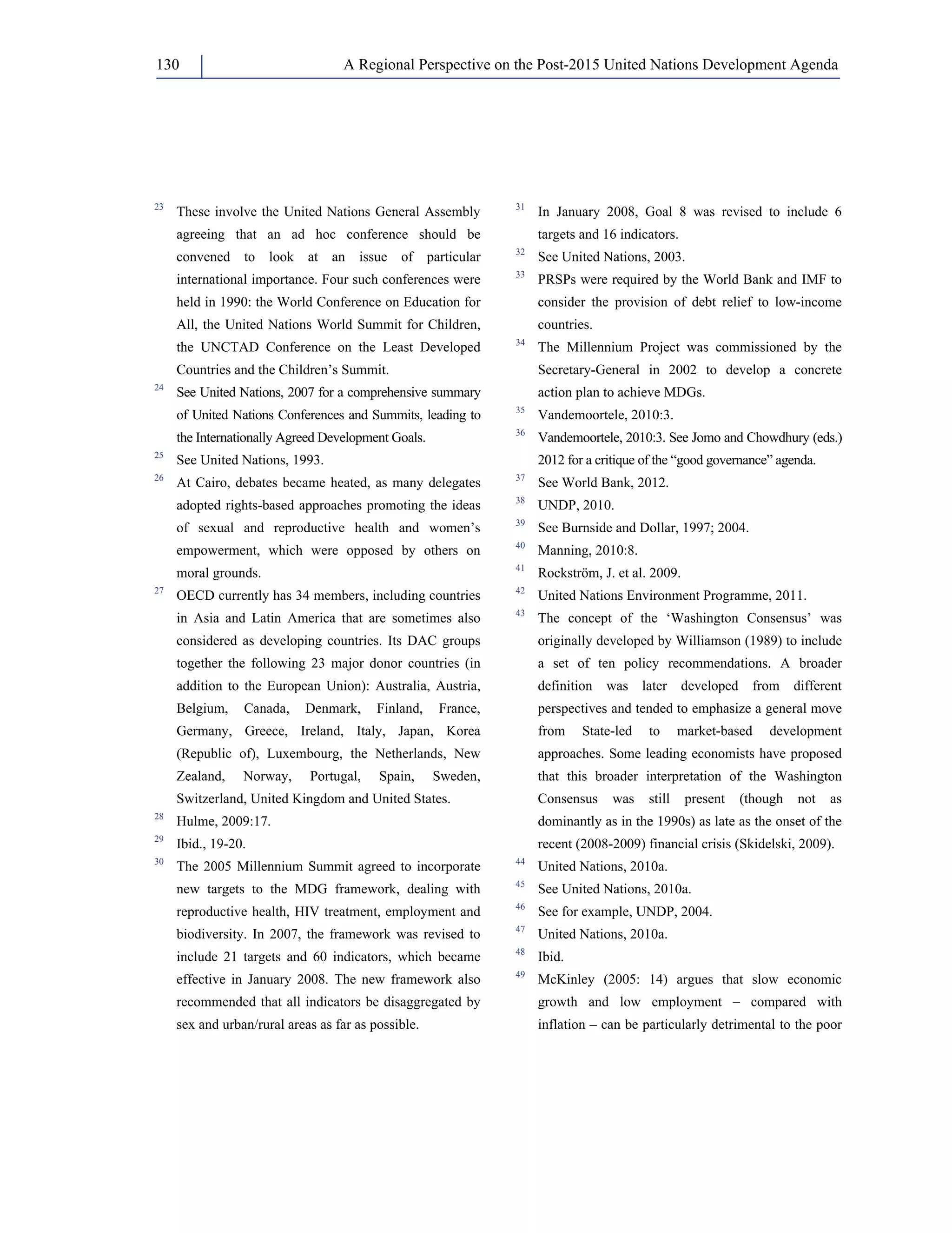 A Regional Perspective on the Post-2015 130 United Nations Development Agenda 
23 These involve the United Nations General Assembly 
agreeing that an ad hoc conference should be 
convened to look at an issue of particular 
international importance. Four such conferences were 
held in 1990: the World Conference on Education for 
All, the United Nations World Summit for Children, 
the UNCTAD Conference on the Least Developed 
Countries and the Children’s Summit. 
24 See United Nations, 2007 for a comprehensive summary 
of United Nations Conferences and Summits, leading to 
the Internationally Agreed Development Goals. 
25 See United Nations, 1993. 
26 At Cairo, debates became heated, as many delegates 
adopted rights-based approaches promoting the ideas 
of sexual and reproductive health and women’s 
empowerment, which were opposed by others on 
moral grounds. 
27 OECD currently has 34 members, including countries 
in Asia and Latin America that are sometimes also 
considered as developing countries. Its DAC groups 
together the following 23 major donor countries (in 
addition to the European Union): Australia, Austria, 
Belgium, Canada, Denmark, Finland, France, 
Germany, Greece, Ireland, Italy, Japan, Korea 
(Republic of), Luxembourg, the Netherlands, New 
Zealand, Norway, Portugal, Spain, Sweden, 
Switzerland, United Kingdom and United States. 
28 Hulme, 2009:17. 
29 Ibid., 19-20. 
30 The 2005 Millennium Summit agreed to incorporate 
new targets to the MDG framework, dealing with 
reproductive health, HIV treatment, employment and 
biodiversity. In 2007, the framework was revised to 
include 21 targets and 60 indicators, which became 
effective in January 2008. The new framework also 
recommended that all indicators be disaggregated by 
sex and urban/rural areas as far as possible. 
31 In January 2008, Goal 8 was revised to include 6 
targets and 16 indicators. 
32 See United Nations, 2003. 
33 PRSPs were required by the World Bank and IMF to 
consider the provision of debt relief to low-income 
countries. 
34 The Millennium Project was commissioned by the 
Secretary-General in 2002 to develop a concrete 
action plan to achieve MDGs. 
35 Vandemoortele, 2010:3. 
36 Vandemoortele, 2010:3. See Jomo and Chowdhury (eds.) 
2012 for a critique of the “good governance” agenda. 
37 See World Bank, 2012. 
38 UNDP, 2010. 
39 See Burnside and Dollar, 1997; 2004. 
40 Manning, 2010:8. 
41 Rockström, J. et al. 2009. 
42 United Nations Environment Programme, 2011. 
43 The concept of the ‘Washington Consensus’ was 
originally developed by Williamson (1989) to include 
a set of ten policy recommendations. A broader 
definition was later developed from different 
perspectives and tended to emphasize a general move 
from State-led to market-based development 
approaches. Some leading economists have proposed 
that this broader interpretation of the Washington 
Consensus was still present (though not as 
dominantly as in the 1990s) as late as the onset of the 
recent (2008-2009) financial crisis (Skidelski, 2009). 
44 United Nations, 2010a. 
45 See United Nations, 2010a. 
46 See for example, UNDP, 2004. 
47 United Nations, 2010a. 
48 Ibid. 
49 McKinley (2005: 14) argues that slow economic 
growth and low employment – compared with 
inflation – can be particularly detrimental to the poor 
 