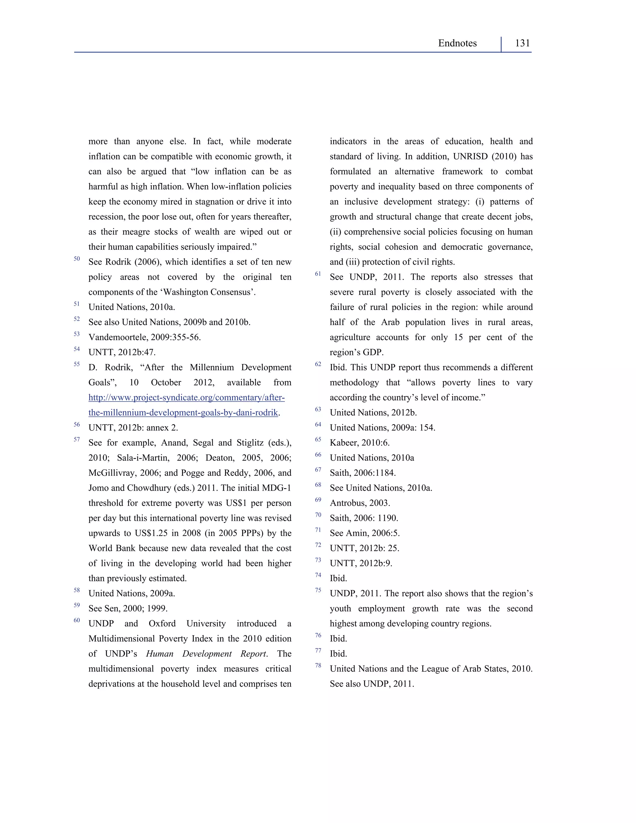 Endnotes 131 
more than anyone else. In fact, while moderate 
inflation can be compatible with economic growth, it 
can also be argued that “low inflation can be as 
harmful as high inflation. When low-inflation policies 
keep the economy mired in stagnation or drive it into 
recession, the poor lose out, often for years thereafter, 
as their meagre stocks of wealth are wiped out or 
their human capabilities seriously impaired.” 
50 See Rodrik (2006), which identifies a set of ten new 
policy areas not covered by the original ten 
components of the ‘Washington Consensus’. 
51 United Nations, 2010a. 
52 See also United Nations, 2009b and 2010b. 
53 Vandemoortele, 2009:355-56. 
54 UNTT, 2012b:47. 
55 D. Rodrik, “After the Millennium Development 
Goals”, 10 October 2012, available from 
http://www.project-syndicate.org/commentary/after-the- 
millennium-development-goals-by-dani-rodrik. 
56 UNTT, 2012b: annex 2. 
57 See for example, Anand, Segal and Stiglitz (eds.), 
2010; Sala-i-Martin, 2006; Deaton, 2005, 2006; 
McGillivray, 2006; and Pogge and Reddy, 2006, and 
Jomo and Chowdhury (eds.) 2011. The initial MDG-1 
threshold for extreme poverty was US$1 per person 
per day but this international poverty line was revised 
upwards to US$1.25 in 2008 (in 2005 PPPs) by the 
World Bank because new data revealed that the cost 
of living in the developing world had been higher 
than previously estimated. 
58 United Nations, 2009a. 
59 See Sen, 2000; 1999. 
60 UNDP and Oxford University introduced a 
Multidimensional Poverty Index in the 2010 edition 
of UNDP’s Human Development Report. The 
multidimensional poverty index measures critical 
deprivations at the household level and comprises ten 
indicators in the areas of education, health and 
standard of living. In addition, UNRISD (2010) has 
formulated an alternative framework to combat 
poverty and inequality based on three components of 
an inclusive development strategy: (i) patterns of 
growth and structural change that create decent jobs, 
(ii) comprehensive social policies focusing on human 
rights, social cohesion and democratic governance, 
and (iii) protection of civil rights. 
61 See UNDP, 2011. The reports also stresses that 
severe rural poverty is closely associated with the 
failure of rural policies in the region: while around 
half of the Arab population lives in rural areas, 
agriculture accounts for only 15 per cent of the 
region’s GDP. 
62 Ibid. This UNDP report thus recommends a different 
methodology that “allows poverty lines to vary 
according the country’s level of income.” 
63 United Nations, 2012b. 
64 United Nations, 2009a: 154. 
65 Kabeer, 2010:6. 
66 United Nations, 2010a 
67 Saith, 2006:1184. 
68 See United Nations, 2010a. 
69 Antrobus, 2003. 
70 Saith, 2006: 1190. 
71 See Amin, 2006:5. 
72 UNTT, 2012b: 25. 
73 UNTT, 2012b:9. 
74 Ibid. 
75 UNDP, 2011. The report also shows that the region’s 
youth employment growth rate was the second 
highest among developing country regions. 
76 Ibid. 
77 Ibid. 
78 United Nations and the League of Arab States, 2010. 
See also UNDP, 2011. 
 