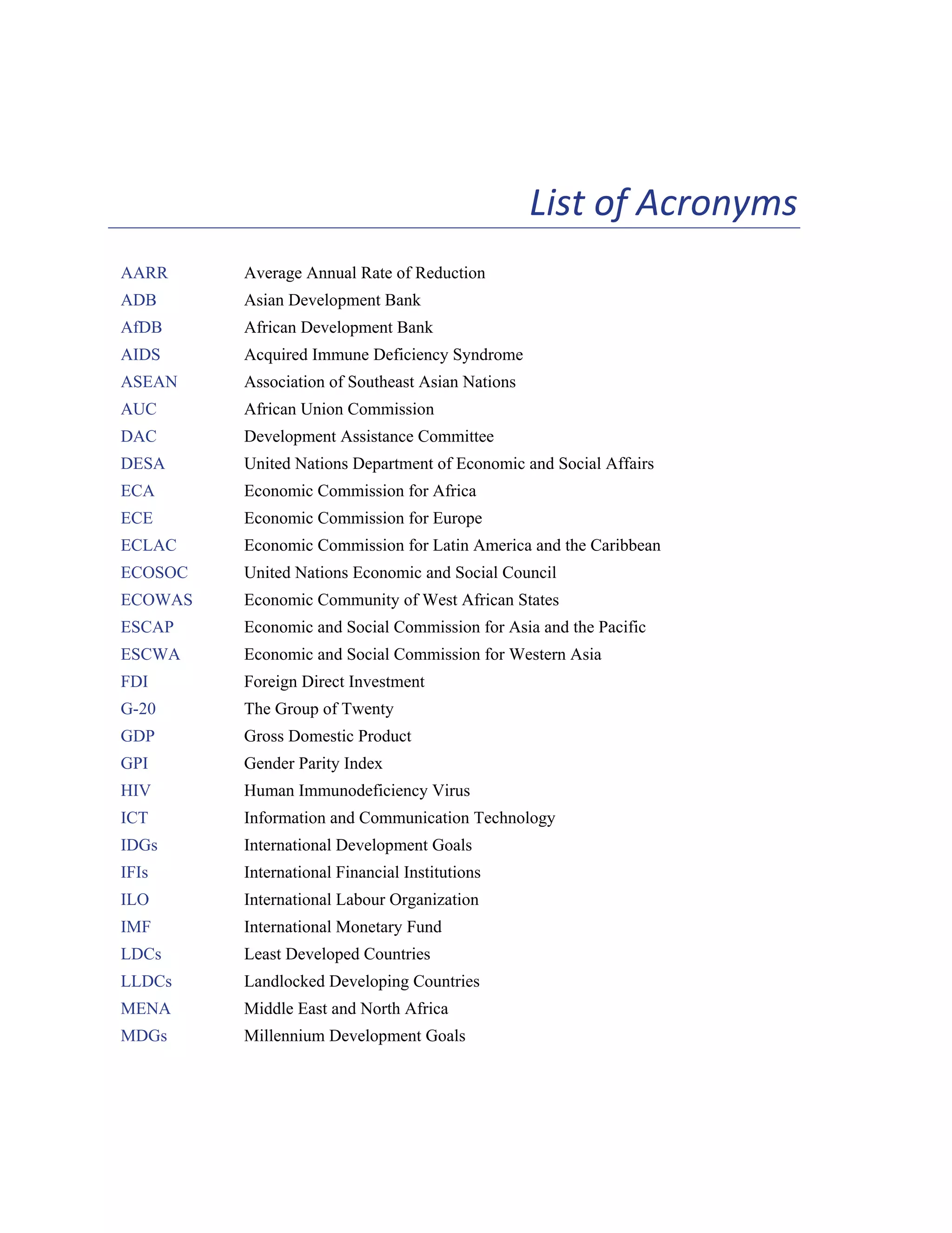 xv 
List of Acronyms 
AARR Average Annual Rate of Reduction 
ADB Asian Development Bank 
AfDB African Development Bank 
AIDS Acquired Immune Deficiency Syndrome 
ASEAN Association of Southeast Asian Nations 
AUC African Union Commission 
DAC Development Assistance Committee 
DESA United Nations Department of Economic and Social Affairs 
ECA Economic Commission for Africa 
ECE Economic Commission for Europe 
ECLAC Economic Commission for Latin America and the Caribbean 
ECOSOC United Nations Economic and Social Council 
ECOWAS Economic Community of West African States 
ESCAP Economic and Social Commission for Asia and the Pacific 
ESCWA Economic and Social Commission for Western Asia 
FDI Foreign Direct Investment 
G-20 The Group of Twenty 
GDP Gross Domestic Product 
GPI Gender Parity Index 
HIV Human Immunodeficiency Virus 
ICT Information and Communication Technology 
IDGs International Development Goals 
IFIs International Financial Institutions 
ILO International Labour Organization 
IMF International Monetary Fund 
LDCs Least Developed Countries 
LLDCs Landlocked Developing Countries 
MENA Middle East and North Africa 
MDGs Millennium Development Goals 
 