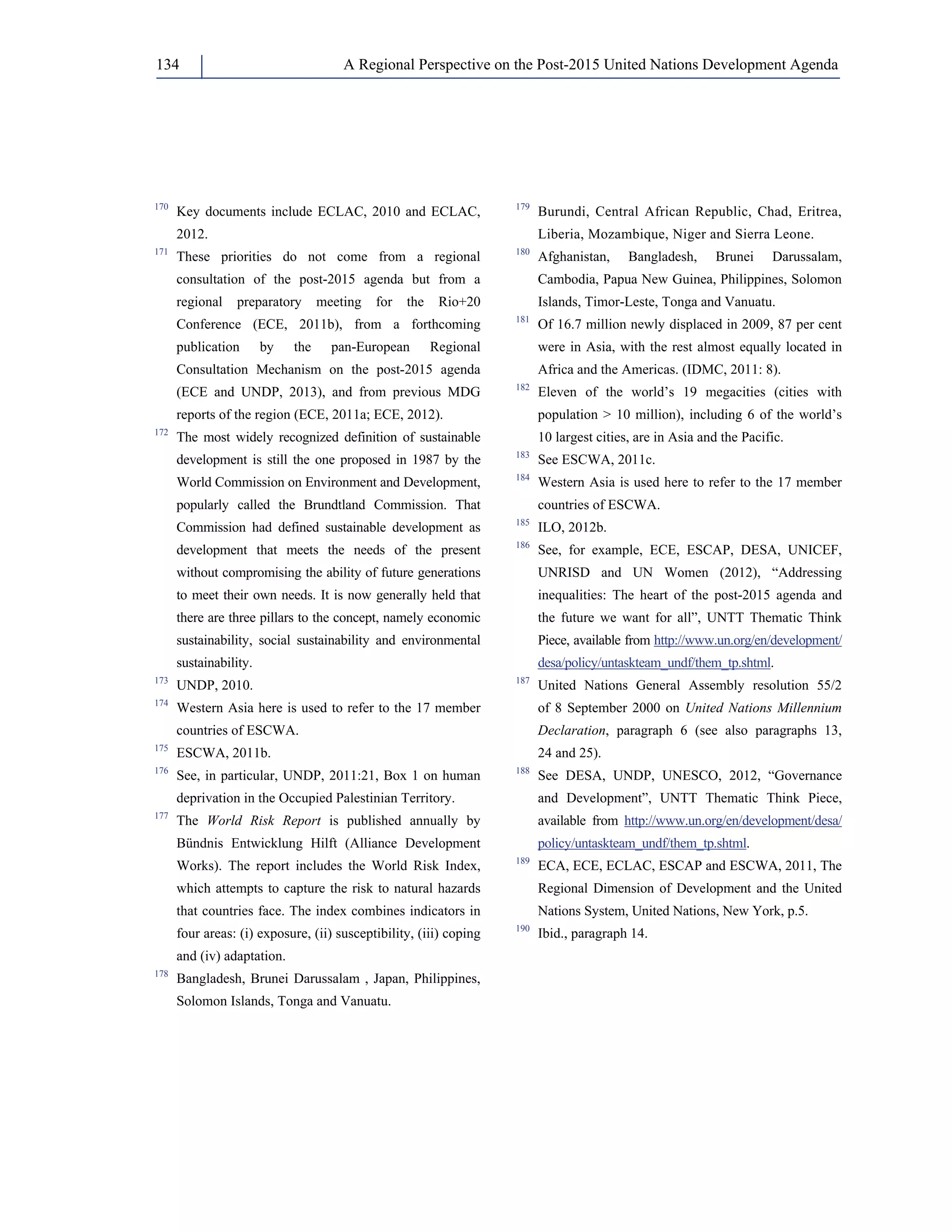 A Regional Perspective on the Post-2015 134 United Nations Development Agenda 
170 Key documents include ECLAC, 2010 and ECLAC, 
2012. 
171 These priorities do not come from a regional 
consultation of the post-2015 agenda but from a 
regional preparatory meeting for the Rio+20 
Conference (ECE, 2011b), from a forthcoming 
publication by the pan-European Regional 
Consultation Mechanism on the post-2015 agenda 
(ECE and UNDP, 2013), and from previous MDG 
reports of the region (ECE, 2011a; ECE, 2012). 
172 The most widely recognized definition of sustainable 
development is still the one proposed in 1987 by the 
World Commission on Environment and Development, 
popularly called the Brundtland Commission. That 
Commission had defined sustainable development as 
development that meets the needs of the present 
without compromising the ability of future generations 
to meet their own needs. It is now generally held that 
there are three pillars to the concept, namely economic 
sustainability, social sustainability and environmental 
sustainability. 
173 UNDP, 2010. 
174 Western Asia here is used to refer to the 17 member 
countries of ESCWA. 
175 ESCWA, 2011b. 
176 See, in particular, UNDP, 2011:21, Box 1 on human 
deprivation in the Occupied Palestinian Territory. 
177 The World Risk Report is published annually by 
Bündnis Entwicklung Hilft (Alliance Development 
Works). The report includes the World Risk Index, 
which attempts to capture the risk to natural hazards 
that countries face. The index combines indicators in 
four areas: (i) exposure, (ii) susceptibility, (iii) coping 
and (iv) adaptation. 
178 Bangladesh, Brunei Darussalam , Japan, Philippines, 
Solomon Islands, Tonga and Vanuatu. 
179 Burundi, Central African Republic, Chad, Eritrea, 
Liberia, Mozambique, Niger and Sierra Leone. 
180 Afghanistan, Bangladesh, Brunei Darussalam, 
Cambodia, Papua New Guinea, Philippines, Solomon 
Islands, Timor-Leste, Tonga and Vanuatu. 
181 Of 16.7 million newly displaced in 2009, 87 per cent 
were in Asia, with the rest almost equally located in 
Africa and the Americas. (IDMC, 2011: 8). 
182 Eleven of the world’s 19 megacities (cities with 
population  10 million), including 6 of the world’s 
10 largest cities, are in Asia and the Pacific. 
183 See ESCWA, 2011c. 
184 Western Asia is used here to refer to the 17 member 
countries of ESCWA. 
185 ILO, 2012b. 
186 See, for example, ECE, ESCAP, DESA, UNICEF, 
UNRISD and UN Women (2012), “Addressing 
inequalities: The heart of the post-2015 agenda and 
the future we want for all”, UNTT Thematic Think 
Piece, available from http://www.un.org/en/development/ 
desa/policy/untaskteam_undf/them_tp.shtml. 
187 United Nations General Assembly resolution 55/2 
of 8 September 2000 on United Nations Millennium 
Declaration, paragraph 6 (see also paragraphs 13, 
24 and 25). 
188 See DESA, UNDP, UNESCO, 2012, “Governance 
and Development”, UNTT Thematic Think Piece, 
available from http://www.un.org/en/development/desa/ 
policy/untaskteam_undf/them_tp.shtml. 
189 ECA, ECE, ECLAC, ESCAP and ESCWA, 2011, The 
Regional Dimension of Development and the United 
Nations System, United Nations, New York, p.5. 
190 Ibid., paragraph 14. 
