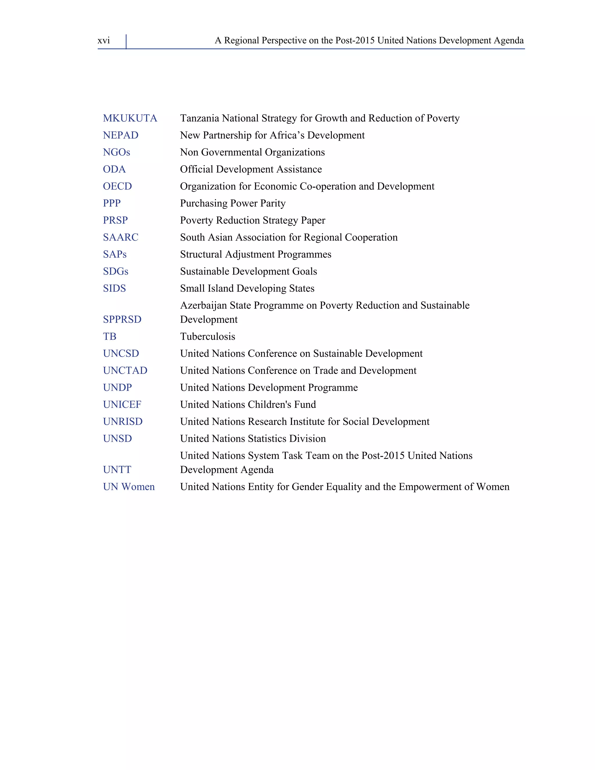 A Regional Perspective on the Post-2015 xvi United Nations Development Agenda 
MKUKUTA Tanzania National Strategy for Growth and Reduction of Poverty 
NEPAD New Partnership for Africa’s Development 
NGOs Non Governmental Organizations 
ODA Official Development Assistance 
OECD Organization for Economic Co-operation and Development 
PPP Purchasing Power Parity 
PRSP Poverty Reduction Strategy Paper 
SAARC South Asian Association for Regional Cooperation 
SAPs Structural Adjustment Programmes 
SDGs Sustainable Development Goals 
SIDS Small Island Developing States 
SPPRSD 
Azerbaijan State Programme on Poverty Reduction and Sustainable 
Development 
TB Tuberculosis 
UNCSD United Nations Conference on Sustainable Development 
UNCTAD United Nations Conference on Trade and Development 
UNDP United Nations Development Programme 
UNICEF United Nations Children's Fund 
UNRISD United Nations Research Institute for Social Development 
UNSD United Nations Statistics Division 
UNTT 
United Nations System Task Team on the Post-2015 United Nations 
Development Agenda 
UN Women United Nations Entity for Gender Equality and the Empowerment of Women 
 