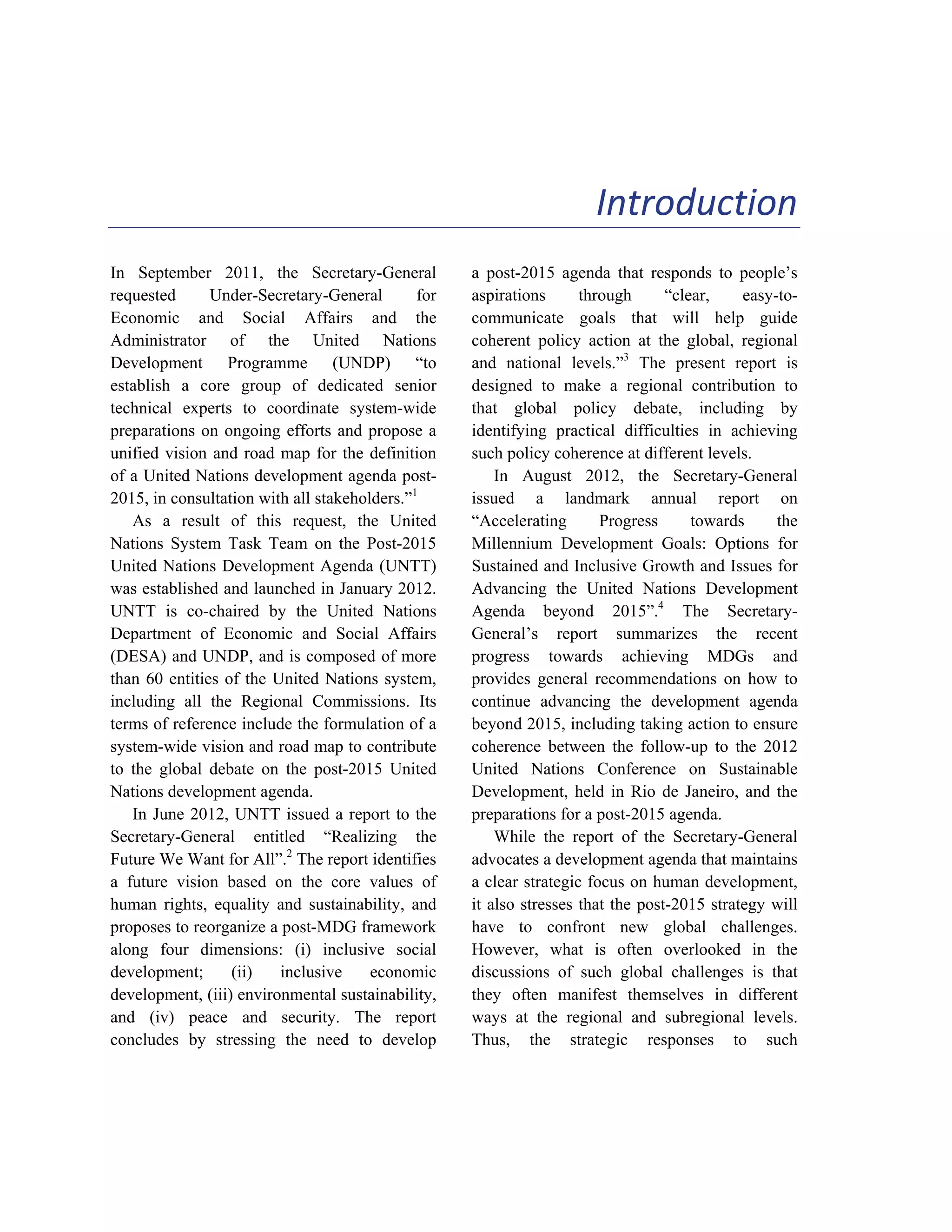 1 
Introduction 
In September 2011, the Secretary-General 
requested Under-Secretary-General for 
Economic and Social Affairs and the 
Administrator of the United Nations 
Development Programme (UNDP) “to 
establish a core group of dedicated senior 
technical experts to coordinate system-wide 
preparations on ongoing efforts and propose a 
unified vision and road map for the definition 
of a United Nations development agenda post- 
2015, in consultation with all stakeholders.”1 
As a result of this request, the United 
Nations System Task Team on the Post-2015 
United Nations Development Agenda (UNTT) 
was established and launched in January 2012. 
UNTT is co-chaired by the United Nations 
Department of Economic and Social Affairs 
(DESA) and UNDP, and is composed of more 
than 60 entities of the United Nations system, 
including all the Regional Commissions. Its 
terms of reference include the formulation of a 
system-wide vision and road map to contribute 
to the global debate on the post-2015 United 
Nations development agenda. 
In June 2012, UNTT issued a report to the 
Secretary-General entitled “Realizing the 
Future We Want for All”.2 The report identifies 
a future vision based on the core values of 
human rights, equality and sustainability, and 
proposes to reorganize a post-MDG framework 
along four dimensions: (i) inclusive social 
development; (ii) inclusive economic 
development, (iii) environmental sustainability, 
and (iv) peace and security. The report 
concludes by stressing the need to develop 
a post-2015 agenda that responds to people’s 
aspirations through “clear, easy-to-communicate 
goals that will help guide 
coherent policy action at the global, regional 
and national levels.”3 The present report is 
designed to make a regional contribution to 
that global policy debate, including by 
identifying practical difficulties in achieving 
such policy coherence at different levels. 
In August 2012, the Secretary-General 
issued a landmark annual report on 
“Accelerating Progress towards the 
Millennium Development Goals: Options for 
Sustained and Inclusive Growth and Issues for 
Advancing the United Nations Development 
Agenda beyond 2015”.4 The Secretary- 
General’s report summarizes the recent 
progress towards achieving MDGs and 
provides general recommendations on how to 
continue advancing the development agenda 
beyond 2015, including taking action to ensure 
coherence between the follow-up to the 2012 
United Nations Conference on Sustainable 
Development, held in Rio de Janeiro, and the 
preparations for a post-2015 agenda. 
While the report of the Secretary-General 
advocates a development agenda that maintains 
a clear strategic focus on human development, 
it also stresses that the post-2015 strategy will 
have to confront new global challenges. 
However, what is often overlooked in the 
discussions of such global challenges is that 
they often manifest themselves in different 
ways at the regional and subregional levels. 
Thus, the strategic responses to such 
 