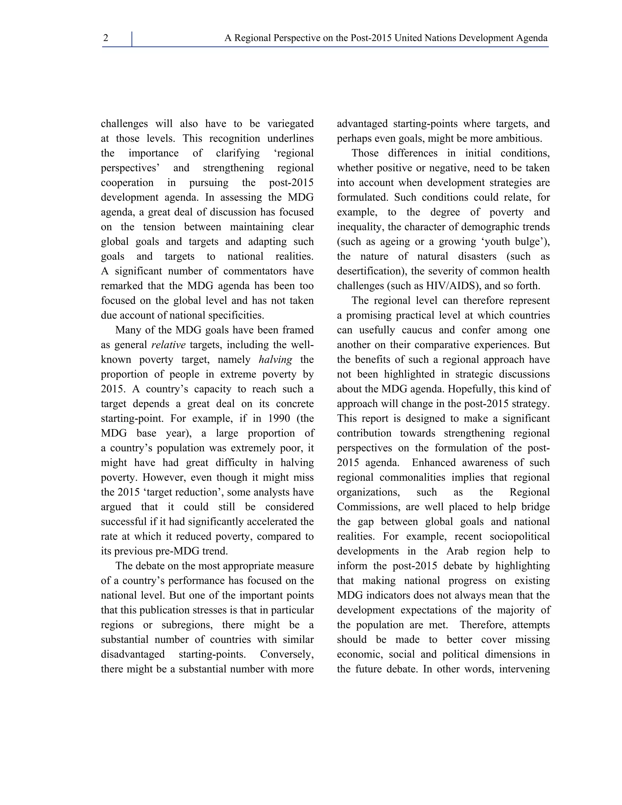 A Regional Perspective on the Post-2015 2 United Nations Development Agenda 
challenges will also have to be variegated 
at those levels. This recognition underlines 
the importance of clarifying ‘regional 
perspectives’ and strengthening regional 
cooperation in pursuing the post-2015 
development agenda. In assessing the MDG 
agenda, a great deal of discussion has focused 
on the tension between maintaining clear 
global goals and targets and adapting such 
goals and targets to national realities. 
A significant number of commentators have 
remarked that the MDG agenda has been too 
focused on the global level and has not taken 
due account of national specificities. 
Many of the MDG goals have been framed 
as general relative targets, including the well-known 
poverty target, namely halving the 
proportion of people in extreme poverty by 
2015. A country’s capacity to reach such a 
target depends a great deal on its concrete 
starting-point. For example, if in 1990 (the 
MDG base year), a large proportion of 
a country’s population was extremely poor, it 
might have had great difficulty in halving 
poverty. However, even though it might miss 
the 2015 ‘target reduction’, some analysts have 
argued that it could still be considered 
successful if it had significantly accelerated the 
rate at which it reduced poverty, compared to 
its previous pre-MDG trend. 
The debate on the most appropriate measure 
of a country’s performance has focused on the 
national level. But one of the important points 
that this publication stresses is that in particular 
regions or subregions, there might be a 
substantial number of countries with similar 
disadvantaged starting-points. Conversely, 
there might be a substantial number with more 
advantaged starting-points where targets, and 
perhaps even goals, might be more ambitious. 
Those differences in initial conditions, 
whether positive or negative, need to be taken 
into account when development strategies are 
formulated. Such conditions could relate, for 
example, to the degree of poverty and 
inequality, the character of demographic trends 
(such as ageing or a growing ‘youth bulge’), 
the nature of natural disasters (such as 
desertification), the severity of common health 
challenges (such as HIV/AIDS), and so forth. 
The regional level can therefore represent 
a promising practical level at which countries 
can usefully caucus and confer among one 
another on their comparative experiences. But 
the benefits of such a regional approach have 
not been highlighted in strategic discussions 
about the MDG agenda. Hopefully, this kind of 
approach will change in the post-2015 strategy. 
This report is designed to make a significant 
contribution towards strengthening regional 
perspectives on the formulation of the post- 
2015 agenda. Enhanced awareness of such 
regional commonalities implies that regional 
organizations, such as the Regional 
Commissions, are well placed to help bridge 
the gap between global goals and national 
realities. For example, recent sociopolitical 
developments in the Arab region help to 
inform the post-2015 debate by highlighting 
that making national progress on existing 
MDG indicators does not always mean that the 
development expectations of the majority of 
the population are met. Therefore, attempts 
should be made to better cover missing 
economic, social and political dimensions in 
the future debate. In other words, intervening 
 