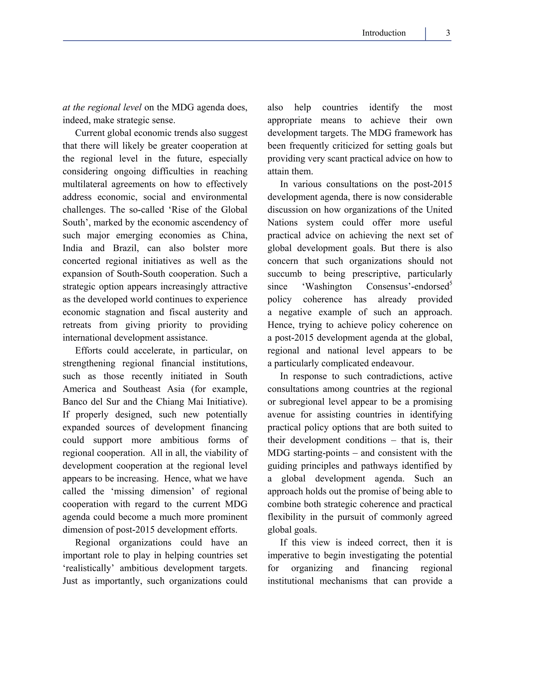 Introduction 3 
at the regional level on the MDG agenda does, 
indeed, make strategic sense. 
Current global economic trends also suggest 
that there will likely be greater cooperation at 
the regional level in the future, especially 
considering ongoing difficulties in reaching 
multilateral agreements on how to effectively 
address economic, social and environmental 
challenges. The so-called ‘Rise of the Global 
South’, marked by the economic ascendency of 
such major emerging economies as China, 
India and Brazil, can also bolster more 
concerted regional initiatives as well as the 
expansion of South-South cooperation. Such a 
strategic option appears increasingly attractive 
as the developed world continues to experience 
economic stagnation and fiscal austerity and 
retreats from giving priority to providing 
international development assistance. 
Efforts could accelerate, in particular, on 
strengthening regional financial institutions, 
such as those recently initiated in South 
America and Southeast Asia (for example, 
Banco del Sur and the Chiang Mai Initiative). 
If properly designed, such new potentially 
expanded sources of development financing 
could support more ambitious forms of 
regional cooperation. All in all, the viability of 
development cooperation at the regional level 
appears to be increasing. Hence, what we have 
called the ‘missing dimension’ of regional 
cooperation with regard to the current MDG 
agenda could become a much more prominent 
dimension of post-2015 development efforts. 
Regional organizations could have an 
important role to play in helping countries set 
‘realistically’ ambitious development targets. 
Just as importantly, such organizations could 
also help countries identify the most 
appropriate means to achieve their own 
development targets. The MDG framework has 
been frequently criticized for setting goals but 
providing very scant practical advice on how to 
attain them. 
In various consultations on the post-2015 
development agenda, there is now considerable 
discussion on how organizations of the United 
Nations system could offer more useful 
practical advice on achieving the next set of 
global development goals. But there is also 
concern that such organizations should not 
succumb to being prescriptive, particularly 
since ‘Washington Consensus’-endorsed5 
policy coherence has already provided 
a negative example of such an approach. 
Hence, trying to achieve policy coherence on 
a post-2015 development agenda at the global, 
regional and national level appears to be 
a particularly complicated endeavour. 
In response to such contradictions, active 
consultations among countries at the regional 
or subregional level appear to be a promising 
avenue for assisting countries in identifying 
practical policy options that are both suited to 
their development conditions – that is, their 
MDG starting-points – and consistent with the 
guiding principles and pathways identified by 
a global development agenda. Such an 
approach holds out the promise of being able to 
combine both strategic coherence and practical 
flexibility in the pursuit of commonly agreed 
global goals. 
If this view is indeed correct, then it is 
imperative to begin investigating the potential 
for organizing and financing regional 
institutional mechanisms that can provide a 
 