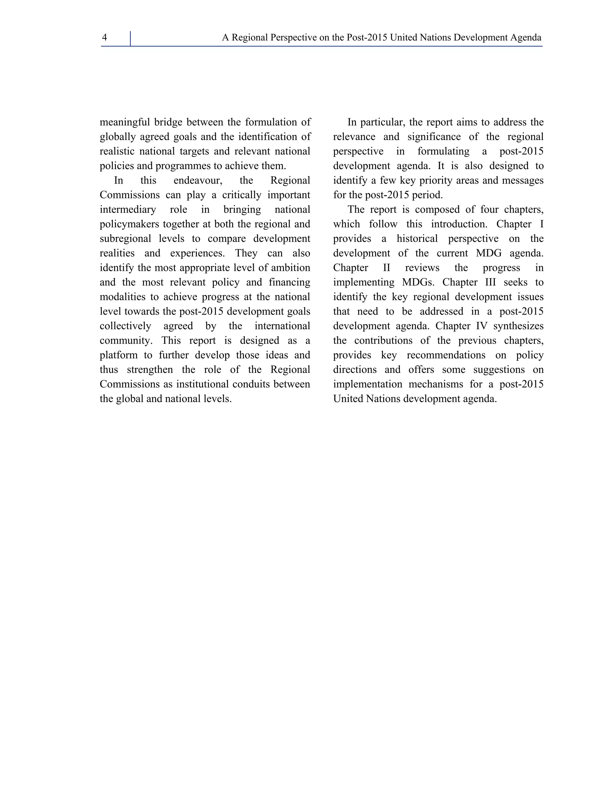 A Regional Perspective on the Post-2015 4 United Nations Development Agenda 
meaningful bridge between the formulation of 
globally agreed goals and the identification of 
realistic national targets and relevant national 
policies and programmes to achieve them. 
In this endeavour, the Regional 
Commissions can play a critically important 
intermediary role in bringing national 
policymakers together at both the regional and 
subregional levels to compare development 
realities and experiences. They can also 
identify the most appropriate level of ambition 
and the most relevant policy and financing 
modalities to achieve progress at the national 
level towards the post-2015 development goals 
collectively agreed by the international 
community. This report is designed as a 
platform to further develop those ideas and 
thus strengthen the role of the Regional 
Commissions as institutional conduits between 
the global and national levels. 
In particular, the report aims to address the 
relevance and significance of the regional 
perspective in formulating a post-2015 
development agenda. It is also designed to 
identify a few key priority areas and messages 
for the post-2015 period. 
The report is composed of four chapters, 
which follow this introduction. Chapter I 
provides a historical perspective on the 
development of the current MDG agenda. 
Chapter II reviews the progress in 
implementing MDGs. Chapter III seeks to 
identify the key regional development issues 
that need to be addressed in a post-2015 
development agenda. Chapter IV synthesizes 
the contributions of the previous chapters, 
provides key recommendations on policy 
directions and offers some suggestions on 
implementation mechanisms for a post-2015 
United Nations development agenda. 
 