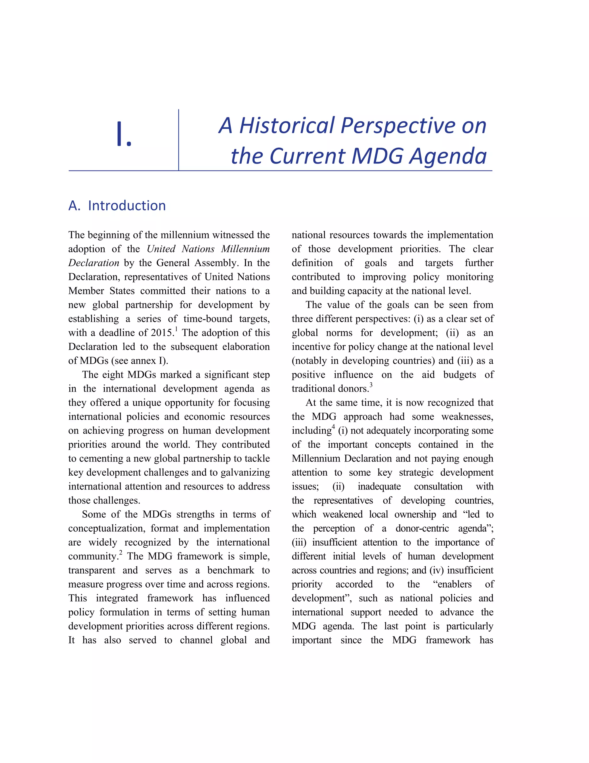 5 
I. A Historical Perspective on 
the Current MDG Agenda 
A. Introduction 
The beginning of the millennium witnessed the 
adoption of the United Nations Millennium 
Declaration by the General Assembly. In the 
Declaration, representatives of United Nations 
Member States committed their nations to a 
new global partnership for development by 
establishing a series of time-bound targets, 
with a deadline of 2015.1 The adoption of this 
Declaration led to the subsequent elaboration 
of MDGs (see annex I). 
The eight MDGs marked a significant step 
in the international development agenda as 
they offered a unique opportunity for focusing 
international policies and economic resources 
on achieving progress on human development 
priorities around the world. They contributed 
to cementing a new global partnership to tackle 
key development challenges and to galvanizing 
international attention and resources to address 
those challenges. 
Some of the MDGs strengths in terms of 
conceptualization, format and implementation 
are widely recognized by the international 
community.2 The MDG framework is simple, 
transparent and serves as a benchmark to 
measure progress over time and across regions. 
This integrated framework has influenced 
policy formulation in terms of setting human 
development priorities across different regions. 
It has also served to channel global and 
national resources towards the implementation 
of those development priorities. The clear 
definition of goals and targets further 
contributed to improving policy monitoring 
and building capacity at the national level. 
The value of the goals can be seen from 
three different perspectives: (i) as a clear set of 
global norms for development; (ii) as an 
incentive for policy change at the national level 
(notably in developing countries) and (iii) as a 
positive influence on the aid budgets of 
traditional donors.3 
At the same time, it is now recognized that 
the MDG approach had some weaknesses, 
including4 (i) not adequately incorporating some 
of the important concepts contained in the 
Millennium Declaration and not paying enough 
attention to some key strategic development 
issues; (ii) inadequate consultation with 
the representatives of developing countries, 
which weakened local ownership and “led to 
the perception of a donor-centric agenda”; 
(iii) insufficient attention to the importance of 
different initial levels of human development 
across countries and regions; and (iv) insufficient 
priority accorded to the “enablers of 
development”, such as national policies and 
international support needed to advance the 
MDG agenda. The last point is particularly 
important since the MDG framework has 
 