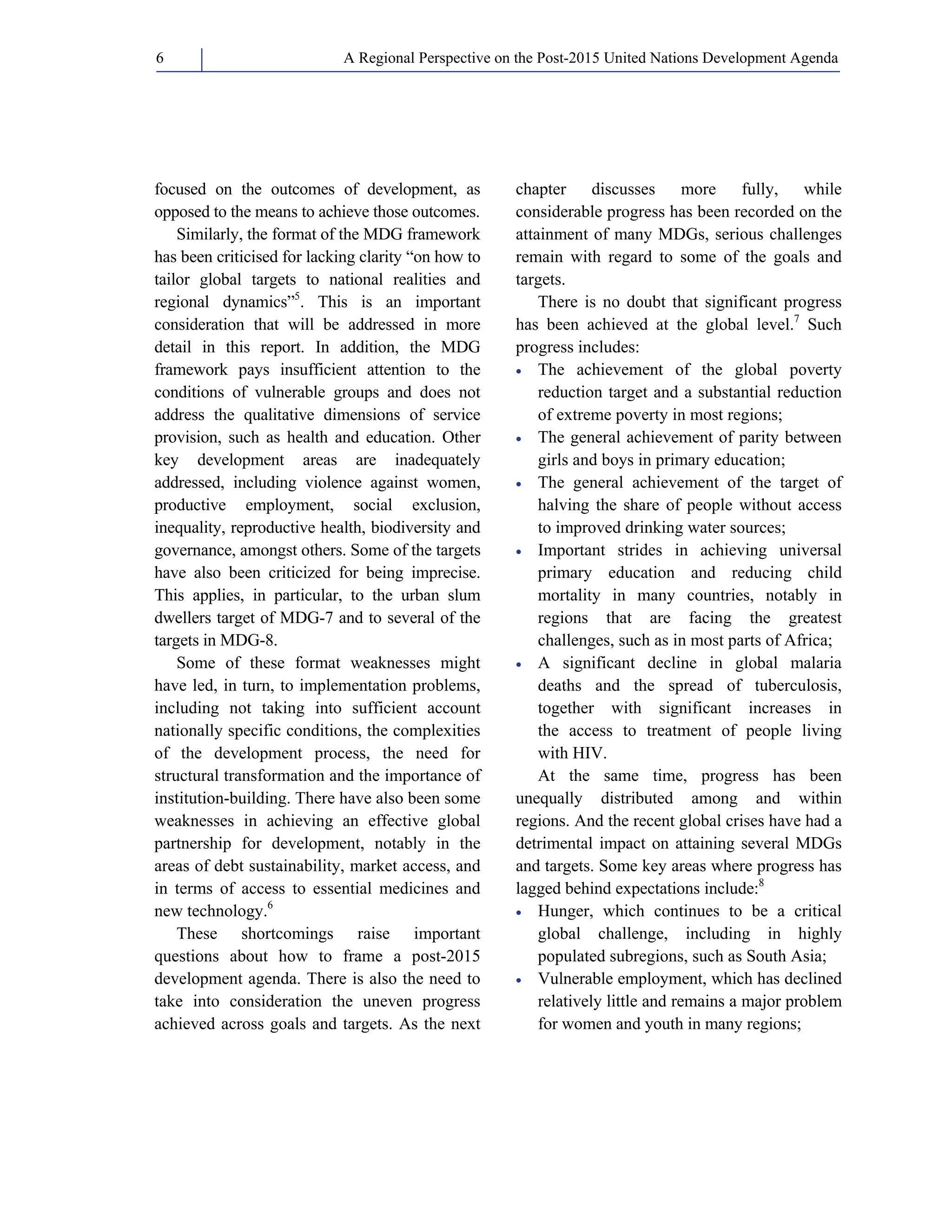 A Regional Perspective on the Post-2015 6 United Nations Development Agenda 
focused on the outcomes of development, as 
opposed to the means to achieve those outcomes. 
Similarly, the format of the MDG framework 
has been criticised for lacking clarity “on how to 
tailor global targets to national realities and 
regional dynamics”5. This is an important 
consideration that will be addressed in more 
detail in this report. In addition, the MDG 
framework pays insufficient attention to the 
conditions of vulnerable groups and does not 
address the qualitative dimensions of service 
provision, such as health and education. Other 
key development areas are inadequately 
addressed, including violence against women, 
productive employment, social exclusion, 
inequality, reproductive health, biodiversity and 
governance, amongst others. Some of the targets 
have also been criticized for being imprecise. 
This applies, in particular, to the urban slum 
dwellers target of MDG-7 and to several of the 
targets in MDG-8. 
Some of these format weaknesses might 
have led, in turn, to implementation problems, 
including not taking into sufficient account 
nationally specific conditions, the complexities 
of the development process, the need for 
structural transformation and the importance of 
institution-building. There have also been some 
weaknesses in achieving an effective global 
partnership for development, notably in the 
areas of debt sustainability, market access, and 
in terms of access to essential medicines and 
new technology.6 
These shortcomings raise important 
questions about how to frame a post-2015 
development agenda. There is also the need to 
take into consideration the uneven progress 
achieved across goals and targets. As the next 
chapter discusses more fully, while 
considerable progress has been recorded on the 
attainment of many MDGs, serious challenges 
remain with regard to some of the goals and 
targets. 
There is no doubt that significant progress 
has been achieved at the global level.7 Such 
progress includes: 
• The achievement of the global poverty 
reduction target and a substantial reduction 
of extreme poverty in most regions; 
• The general achievement of parity between 
girls and boys in primary education; 
• The general achievement of the target of 
halving the share of people without access 
to improved drinking water sources; 
• Important strides in achieving universal 
primary education and reducing child 
mortality in many countries, notably in 
regions that are facing the greatest 
challenges, such as in most parts of Africa; 
• A significant decline in global malaria 
deaths and the spread of tuberculosis, 
together with significant increases in 
the access to treatment of people living 
with HIV. 
At the same time, progress has been 
unequally distributed among and within 
regions. And the recent global crises have had a 
detrimental impact on attaining several MDGs 
and targets. Some key areas where progress has 
lagged behind expectations include:8 
• Hunger, which continues to be a critical 
global challenge, including in highly 
populated subregions, such as South Asia; 
• Vulnerable employment, which has declined 
relatively little and remains a major problem 
for women and youth in many regions; 
 