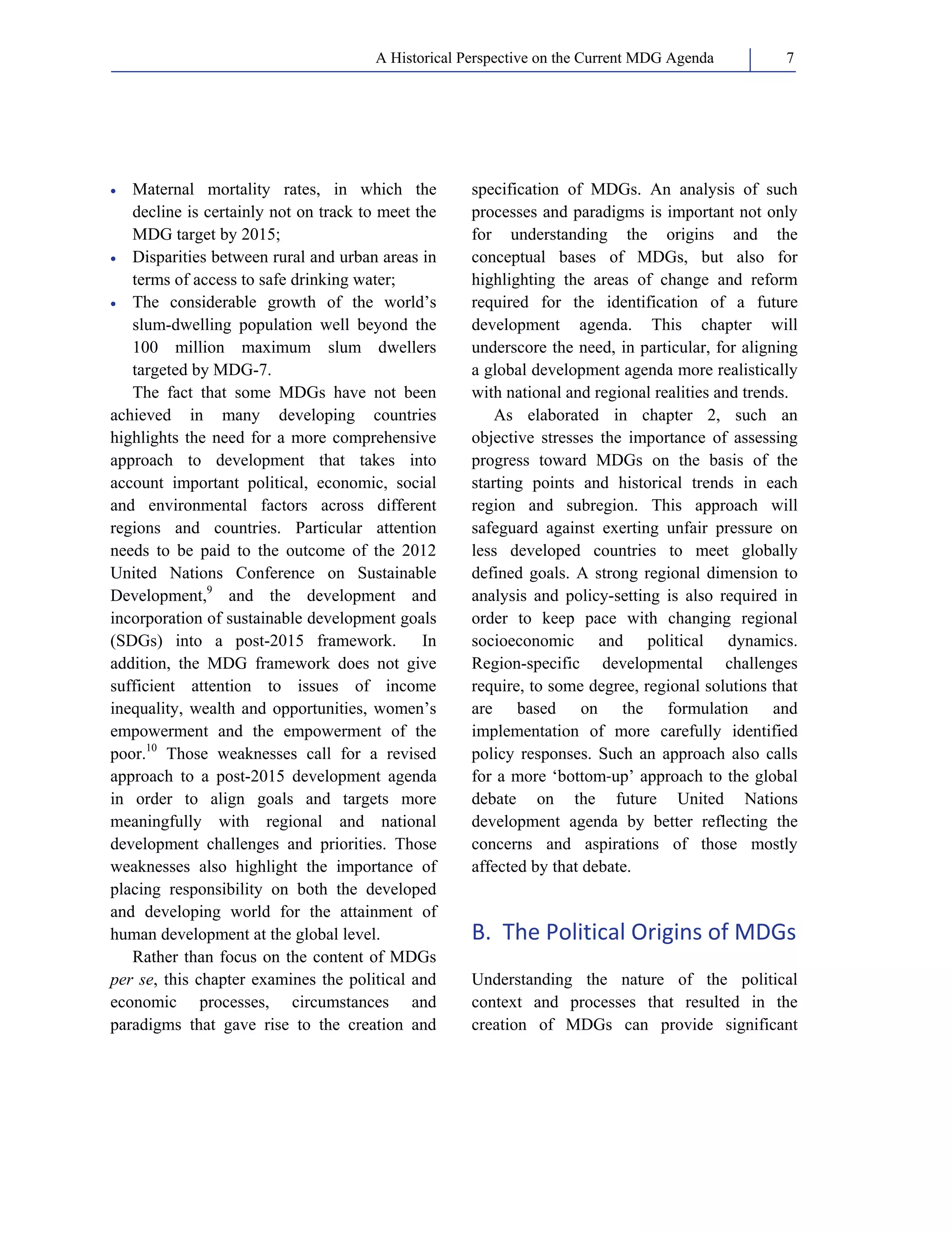 A Historical Perspective on the Current MDG Agenda 7 
• Maternal mortality rates, in which the 
decline is certainly not on track to meet the 
MDG target by 2015; 
• Disparities between rural and urban areas in 
terms of access to safe drinking water; 
• The considerable growth of the world’s 
slum-dwelling population well beyond the 
100 million maximum slum dwellers 
targeted by MDG-7. 
The fact that some MDGs have not been 
achieved in many developing countries 
highlights the need for a more comprehensive 
approach to development that takes into 
account important political, economic, social 
and environmental factors across different 
regions and countries. Particular attention 
needs to be paid to the outcome of the 2012 
United Nations Conference on Sustainable 
Development,9 and the development and 
incorporation of sustainable development goals 
(SDGs) into a post-2015 framework. In 
addition, the MDG framework does not give 
sufficient attention to issues of income 
inequality, wealth and opportunities, women’s 
empowerment and the empowerment of the 
poor.10 Those weaknesses call for a revised 
approach to a post-2015 development agenda 
in order to align goals and targets more 
meaningfully with regional and national 
development challenges and priorities. Those 
weaknesses also highlight the importance of 
placing responsibility on both the developed 
and developing world for the attainment of 
human development at the global level. 
Rather than focus on the content of MDGs 
per se, this chapter examines the political and 
economic processes, circumstances and 
paradigms that gave rise to the creation and 
specification of MDGs. An analysis of such 
processes and paradigms is important not only 
for understanding the origins and the 
conceptual bases of MDGs, but also for 
highlighting the areas of change and reform 
required for the identification of a future 
development agenda. This chapter will 
underscore the need, in particular, for aligning 
a global development agenda more realistically 
with national and regional realities and trends. 
As elaborated in chapter 2, such an 
objective stresses the importance of assessing 
progress toward MDGs on the basis of the 
starting points and historical trends in each 
region and subregion. This approach will 
safeguard against exerting unfair pressure on 
less developed countries to meet globally 
defined goals. A strong regional dimension to 
analysis and policy-setting is also required in 
order to keep pace with changing regional 
socioeconomic and political dynamics. 
Region-specific developmental challenges 
require, to some degree, regional solutions that 
are based on the formulation and 
implementation of more carefully identified 
policy responses. Such an approach also calls 
for a more ‘bottom‐up’ approach to the global 
debate on the future United Nations 
development agenda by better reflecting the 
concerns and aspirations of those mostly 
affected by that debate. 
B. The Political Origins of MDGs 
Understanding the nature of the political 
context and processes that resulted in the 
creation of MDGs can provide significant 
 