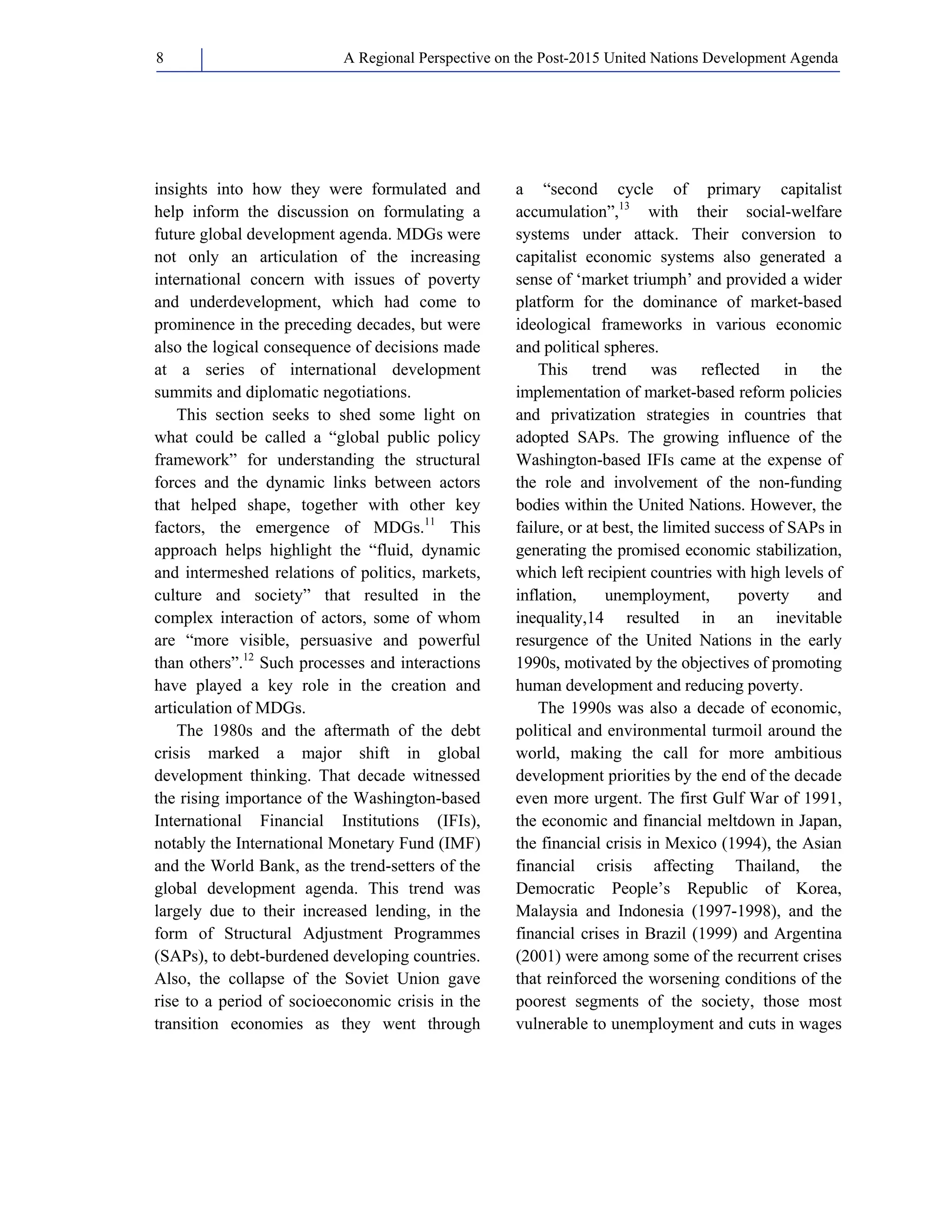 A Regional Perspective on the Post-2015 8 United Nations Development Agenda 
insights into how they were formulated and 
help inform the discussion on formulating a 
future global development agenda. MDGs were 
not only an articulation of the increasing 
international concern with issues of poverty 
and underdevelopment, which had come to 
prominence in the preceding decades, but were 
also the logical consequence of decisions made 
at a series of international development 
summits and diplomatic negotiations. 
This section seeks to shed some light on 
what could be called a “global public policy 
framework” for understanding the structural 
forces and the dynamic links between actors 
that helped shape, together with other key 
factors, the emergence of MDGs.11 This 
approach helps highlight the “fluid, dynamic 
and intermeshed relations of politics, markets, 
culture and society” that resulted in the 
complex interaction of actors, some of whom 
are “more visible, persuasive and powerful 
than others”.12 Such processes and interactions 
have played a key role in the creation and 
articulation of MDGs. 
The 1980s and the aftermath of the debt 
crisis marked a major shift in global 
development thinking. That decade witnessed 
the rising importance of the Washington-based 
International Financial Institutions (IFIs), 
notably the International Monetary Fund (IMF) 
and the World Bank, as the trend-setters of the 
global development agenda. This trend was 
largely due to their increased lending, in the 
form of Structural Adjustment Programmes 
(SAPs), to debt-burdened developing countries. 
Also, the collapse of the Soviet Union gave 
rise to a period of socioeconomic crisis in the 
transition economies as they went through 
a “second cycle of primary capitalist 
accumulation”,13 with their social-welfare 
systems under attack. Their conversion to 
capitalist economic systems also generated a 
sense of ‘market triumph’ and provided a wider 
platform for the dominance of market-based 
ideological frameworks in various economic 
and political spheres. 
This trend was reflected in the 
implementation of market-based reform policies 
and privatization strategies in countries that 
adopted SAPs. The growing influence of the 
Washington-based IFIs came at the expense of 
the role and involvement of the non-funding 
bodies within the United Nations. However, the 
failure, or at best, the limited success of SAPs in 
generating the promised economic stabilization, 
which left recipient countries with high levels of 
inflation, unemployment, poverty and 
inequality,14 resulted in an inevitable 
resurgence of the United Nations in the early 
1990s, motivated by the objectives of promoting 
human development and reducing poverty. 
The 1990s was also a decade of economic, 
political and environmental turmoil around the 
world, making the call for more ambitious 
development priorities by the end of the decade 
even more urgent. The first Gulf War of 1991, 
the economic and financial meltdown in Japan, 
the financial crisis in Mexico (1994), the Asian 
financial crisis affecting Thailand, the 
Democratic People’s Republic of Korea, 
Malaysia and Indonesia (1997-1998), and the 
financial crises in Brazil (1999) and Argentina 
(2001) were among some of the recurrent crises 
that reinforced the worsening conditions of the 
poorest segments of the society, those most 
vulnerable to unemployment and cuts in wages 
 
