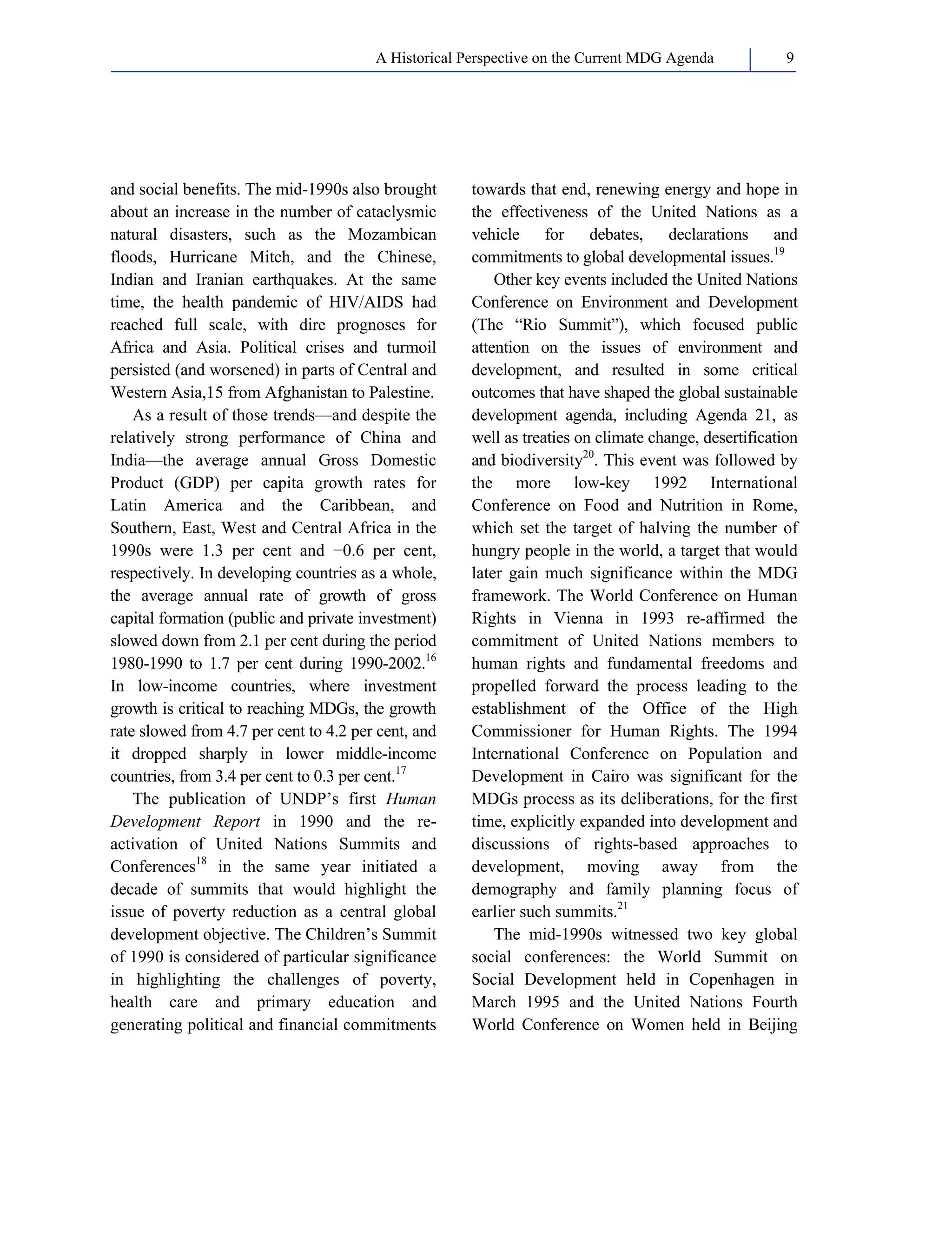 A Historical Perspective on the Current MDG Agenda 9 
and social benefits. The mid-1990s also brought 
about an increase in the number of cataclysmic 
natural disasters, such as the Mozambican 
floods, Hurricane Mitch, and the Chinese, 
Indian and Iranian earthquakes. At the same 
time, the health pandemic of HIV/AIDS had 
reached full scale, with dire prognoses for 
Africa and Asia. Political crises and turmoil 
persisted (and worsened) in parts of Central and 
Western Asia,15 from Afghanistan to Palestine. 
As a result of those trends—and despite the 
relatively strong performance of China and 
India—the average annual Gross Domestic 
Product (GDP) per capita growth rates for 
Latin America and the Caribbean, and 
Southern, East, West and Central Africa in the 
1990s were 1.3 per cent and −0.6 per cent, 
respectively. In developing countries as a whole, 
the average annual rate of growth of gross 
capital formation (public and private investment) 
slowed down from 2.1 per cent during the period 
1980-1990 to 1.7 per cent during 1990-2002.16 
In low-income countries, where investment 
growth is critical to reaching MDGs, the growth 
rate slowed from 4.7 per cent to 4.2 per cent, and 
it dropped sharply in lower middle-income 
countries, from 3.4 per cent to 0.3 per cent.17 
The publication of UNDP’s first Human 
Development Report in 1990 and the re-activation 
of United Nations Summits and 
Conferences18 in the same year initiated a 
decade of summits that would highlight the 
issue of poverty reduction as a central global 
development objective. The Children’s Summit 
of 1990 is considered of particular significance 
in highlighting the challenges of poverty, 
health care and primary education and 
generating political and financial commitments 
towards that end, renewing energy and hope in 
the effectiveness of the United Nations as a 
vehicle for debates, declarations and 
commitments to global developmental issues.19 
Other key events included the United Nations 
Conference on Environment and Development 
(The “Rio Summit”), which focused public 
attention on the issues of environment and 
development, and resulted in some critical 
outcomes that have shaped the global sustainable 
development agenda, including Agenda 21, as 
well as treaties on climate change, desertification 
and biodiversity20. This event was followed by 
the more low-key 1992 International 
Conference on Food and Nutrition in Rome, 
which set the target of halving the number of 
hungry people in the world, a target that would 
later gain much significance within the MDG 
framework. The World Conference on Human 
Rights in Vienna in 1993 re-affirmed the 
commitment of United Nations members to 
human rights and fundamental freedoms and 
propelled forward the process leading to the 
establishment of the Office of the High 
Commissioner for Human Rights. The 1994 
International Conference on Population and 
Development in Cairo was significant for the 
MDGs process as its deliberations, for the first 
time, explicitly expanded into development and 
discussions of rights-based approaches to 
development, moving away from the 
demography and family planning focus of 
earlier such summits.21 
The mid-1990s witnessed two key global 
social conferences: the World Summit on 
Social Development held in Copenhagen in 
March 1995 and the United Nations Fourth 
World Conference on Women held in Beijing 
 
