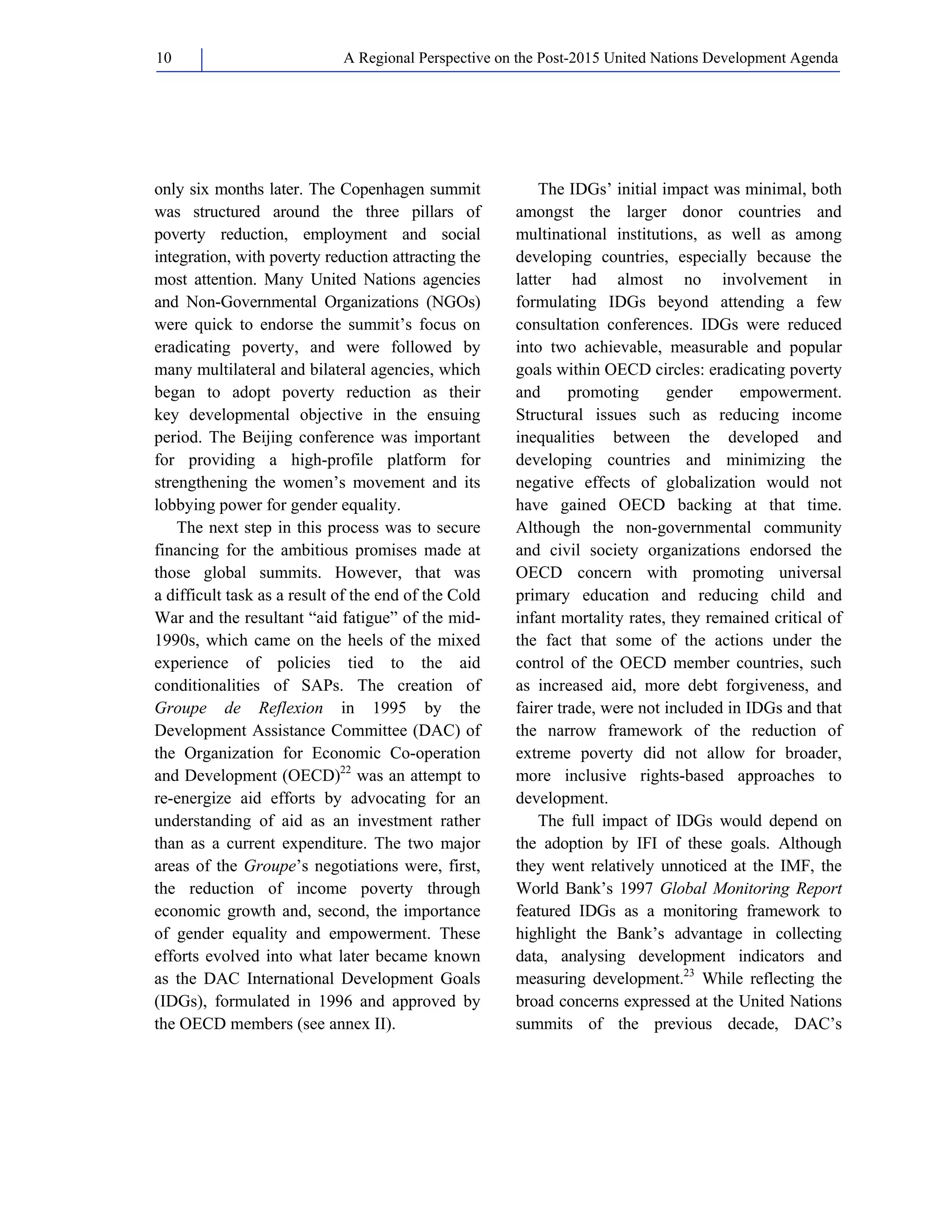 A Regional Perspective on the Post-2015 10 United Nations Development Agenda 
only six months later. The Copenhagen summit 
was structured around the three pillars of 
poverty reduction, employment and social 
integration, with poverty reduction attracting the 
most attention. Many United Nations agencies 
and Non-Governmental Organizations (NGOs) 
were quick to endorse the summit’s focus on 
eradicating poverty, and were followed by 
many multilateral and bilateral agencies, which 
began to adopt poverty reduction as their 
key developmental objective in the ensuing 
period. The Beijing conference was important 
for providing a high-profile platform for 
strengthening the women’s movement and its 
lobbying power for gender equality. 
The next step in this process was to secure 
financing for the ambitious promises made at 
those global summits. However, that was 
a difficult task as a result of the end of the Cold 
War and the resultant “aid fatigue” of the mid- 
1990s, which came on the heels of the mixed 
experience of policies tied to the aid 
conditionalities of SAPs. The creation of 
Groupe de Reflexion in 1995 by the 
Development Assistance Committee (DAC) of 
the Organization for Economic Co-operation 
and Development (OECD)22 was an attempt to 
re-energize aid efforts by advocating for an 
understanding of aid as an investment rather 
than as a current expenditure. The two major 
areas of the Groupe’s negotiations were, first, 
the reduction of income poverty through 
economic growth and, second, the importance 
of gender equality and empowerment. These 
efforts evolved into what later became known 
as the DAC International Development Goals 
(IDGs), formulated in 1996 and approved by 
the OECD members (see annex II). 
The IDGs’ initial impact was minimal, both 
amongst the larger donor countries and 
multinational institutions, as well as among 
developing countries, especially because the 
latter had almost no involvement in 
formulating IDGs beyond attending a few 
consultation conferences. IDGs were reduced 
into two achievable, measurable and popular 
goals within OECD circles: eradicating poverty 
and promoting gender empowerment. 
Structural issues such as reducing income 
inequalities between the developed and 
developing countries and minimizing the 
negative effects of globalization would not 
have gained OECD backing at that time. 
Although the non-governmental community 
and civil society organizations endorsed the 
OECD concern with promoting universal 
primary education and reducing child and 
infant mortality rates, they remained critical of 
the fact that some of the actions under the 
control of the OECD member countries, such 
as increased aid, more debt forgiveness, and 
fairer trade, were not included in IDGs and that 
the narrow framework of the reduction of 
extreme poverty did not allow for broader, 
more inclusive rights-based approaches to 
development. 
The full impact of IDGs would depend on 
the adoption by IFI of these goals. Although 
they went relatively unnoticed at the IMF, the 
World Bank’s 1997 Global Monitoring Report 
featured IDGs as a monitoring framework to 
highlight the Bank’s advantage in collecting 
data, analysing development indicators and 
measuring development.23 While reflecting the 
broad concerns expressed at the United Nations 
summits of the previous decade, DAC’s 
 