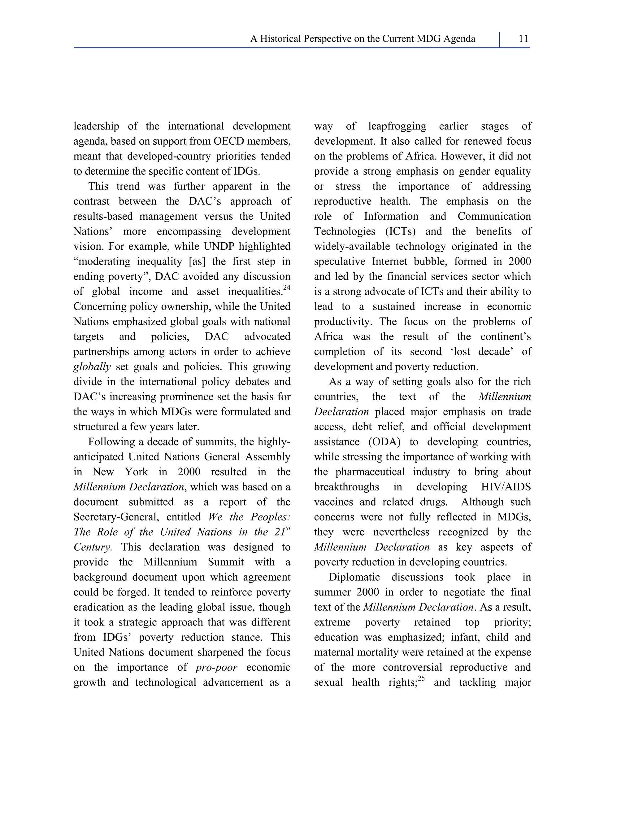 A Historical Perspective on the Current MDG Agenda 11 
leadership of the international development 
agenda, based on support from OECD members, 
meant that developed-country priorities tended 
to determine the specific content of IDGs. 
This trend was further apparent in the 
contrast between the DAC’s approach of 
results-based management versus the United 
Nations’ more encompassing development 
vision. For example, while UNDP highlighted 
“moderating inequality [as] the first step in 
ending poverty”, DAC avoided any discussion 
of global income and asset inequalities.24 
Concerning policy ownership, while the United 
Nations emphasized global goals with national 
targets and policies, DAC advocated 
partnerships among actors in order to achieve 
globally set goals and policies. This growing 
divide in the international policy debates and 
DAC’s increasing prominence set the basis for 
the ways in which MDGs were formulated and 
structured a few years later. 
Following a decade of summits, the highly-anticipated 
United Nations General Assembly 
in New York in 2000 resulted in the 
Millennium Declaration, which was based on a 
document submitted as a report of the 
Secretary-General, entitled We the Peoples: 
The Role of the United Nations in the 21st 
Century. This declaration was designed to 
provide the Millennium Summit with a 
background document upon which agreement 
could be forged. It tended to reinforce poverty 
eradication as the leading global issue, though 
it took a strategic approach that was different 
from IDGs’ poverty reduction stance. This 
United Nations document sharpened the focus 
on the importance of pro-poor economic 
growth and technological advancement as a 
way of leapfrogging earlier stages of 
development. It also called for renewed focus 
on the problems of Africa. However, it did not 
provide a strong emphasis on gender equality 
or stress the importance of addressing 
reproductive health. The emphasis on the 
role of Information and Communication 
Technologies (ICTs) and the benefits of 
widely-available technology originated in the 
speculative Internet bubble, formed in 2000 
and led by the financial services sector which 
is a strong advocate of ICTs and their ability to 
lead to a sustained increase in economic 
productivity. The focus on the problems of 
Africa was the result of the continent’s 
completion of its second ‘lost decade’ of 
development and poverty reduction. 
As a way of setting goals also for the rich 
countries, the text of the Millennium 
Declaration placed major emphasis on trade 
access, debt relief, and official development 
assistance (ODA) to developing countries, 
while stressing the importance of working with 
the pharmaceutical industry to bring about 
breakthroughs in developing HIV/AIDS 
vaccines and related drugs. Although such 
concerns were not fully reflected in MDGs, 
they were nevertheless recognized by the 
Millennium Declaration as key aspects of 
poverty reduction in developing countries. 
Diplomatic discussions took place in 
summer 2000 in order to negotiate the final 
text of the Millennium Declaration. As a result, 
extreme poverty retained top priority; 
education was emphasized; infant, child and 
maternal mortality were retained at the expense 
of the more controversial reproductive and 
sexual health rights;25 and tackling major 
 