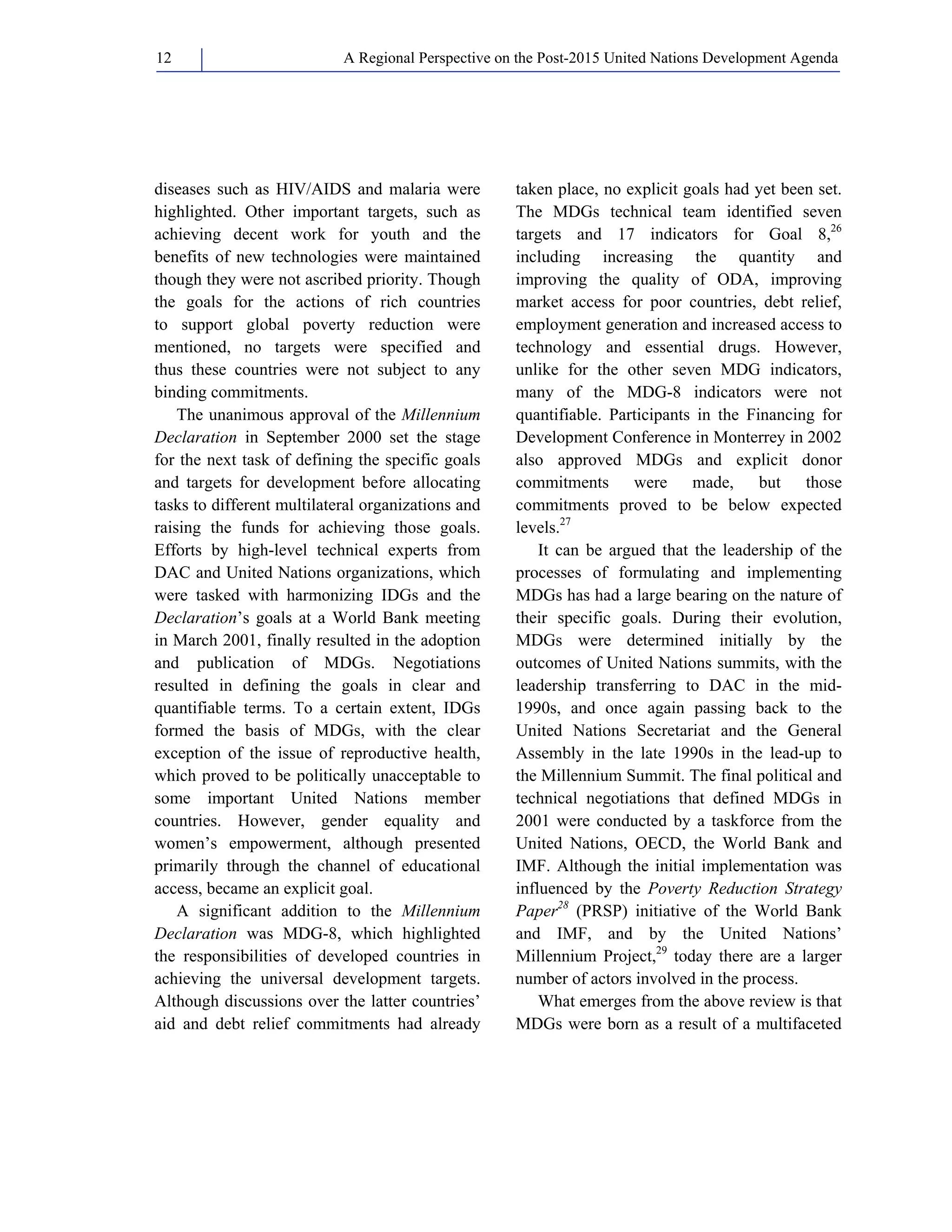 A Regional Perspective on the Post-2015 12 United Nations Development Agenda 
diseases such as HIV/AIDS and malaria were 
highlighted. Other important targets, such as 
achieving decent work for youth and the 
benefits of new technologies were maintained 
though they were not ascribed priority. Though 
the goals for the actions of rich countries 
to support global poverty reduction were 
mentioned, no targets were specified and 
thus these countries were not subject to any 
binding commitments. 
The unanimous approval of the Millennium 
Declaration in September 2000 set the stage 
for the next task of defining the specific goals 
and targets for development before allocating 
tasks to different multilateral organizations and 
raising the funds for achieving those goals. 
Efforts by high-level technical experts from 
DAC and United Nations organizations, which 
were tasked with harmonizing IDGs and the 
Declaration’s goals at a World Bank meeting 
in March 2001, finally resulted in the adoption 
and publication of MDGs. Negotiations 
resulted in defining the goals in clear and 
quantifiable terms. To a certain extent, IDGs 
formed the basis of MDGs, with the clear 
exception of the issue of reproductive health, 
which proved to be politically unacceptable to 
some important United Nations member 
countries. However, gender equality and 
women’s empowerment, although presented 
primarily through the channel of educational 
access, became an explicit goal. 
A significant addition to the Millennium 
Declaration was MDG-8, which highlighted 
the responsibilities of developed countries in 
achieving the universal development targets. 
Although discussions over the latter countries’ 
aid and debt relief commitments had already 
taken place, no explicit goals had yet been set. 
The MDGs technical team identified seven 
targets and 17 indicators for Goal 8,26 
including increasing the quantity and 
improving the quality of ODA, improving 
market access for poor countries, debt relief, 
employment generation and increased access to 
technology and essential drugs. However, 
unlike for the other seven MDG indicators, 
many of the MDG-8 indicators were not 
quantifiable. Participants in the Financing for 
Development Conference in Monterrey in 2002 
also approved MDGs and explicit donor 
commitments were made, but those 
commitments proved to be below expected 
levels.27 
It can be argued that the leadership of the 
processes of formulating and implementing 
MDGs has had a large bearing on the nature of 
their specific goals. During their evolution, 
MDGs were determined initially by the 
outcomes of United Nations summits, with the 
leadership transferring to DAC in the mid- 
1990s, and once again passing back to the 
United Nations Secretariat and the General 
Assembly in the late 1990s in the lead-up to 
the Millennium Summit. The final political and 
technical negotiations that defined MDGs in 
2001 were conducted by a taskforce from the 
United Nations, OECD, the World Bank and 
IMF. Although the initial implementation was 
influenced by the Poverty Reduction Strategy 
Paper28 (PRSP) initiative of the World Bank 
and IMF, and by the United Nations’ 
Millennium Project,29 today there are a larger 
number of actors involved in the process. 
What emerges from the above review is that 
MDGs were born as a result of a multifaceted 
 