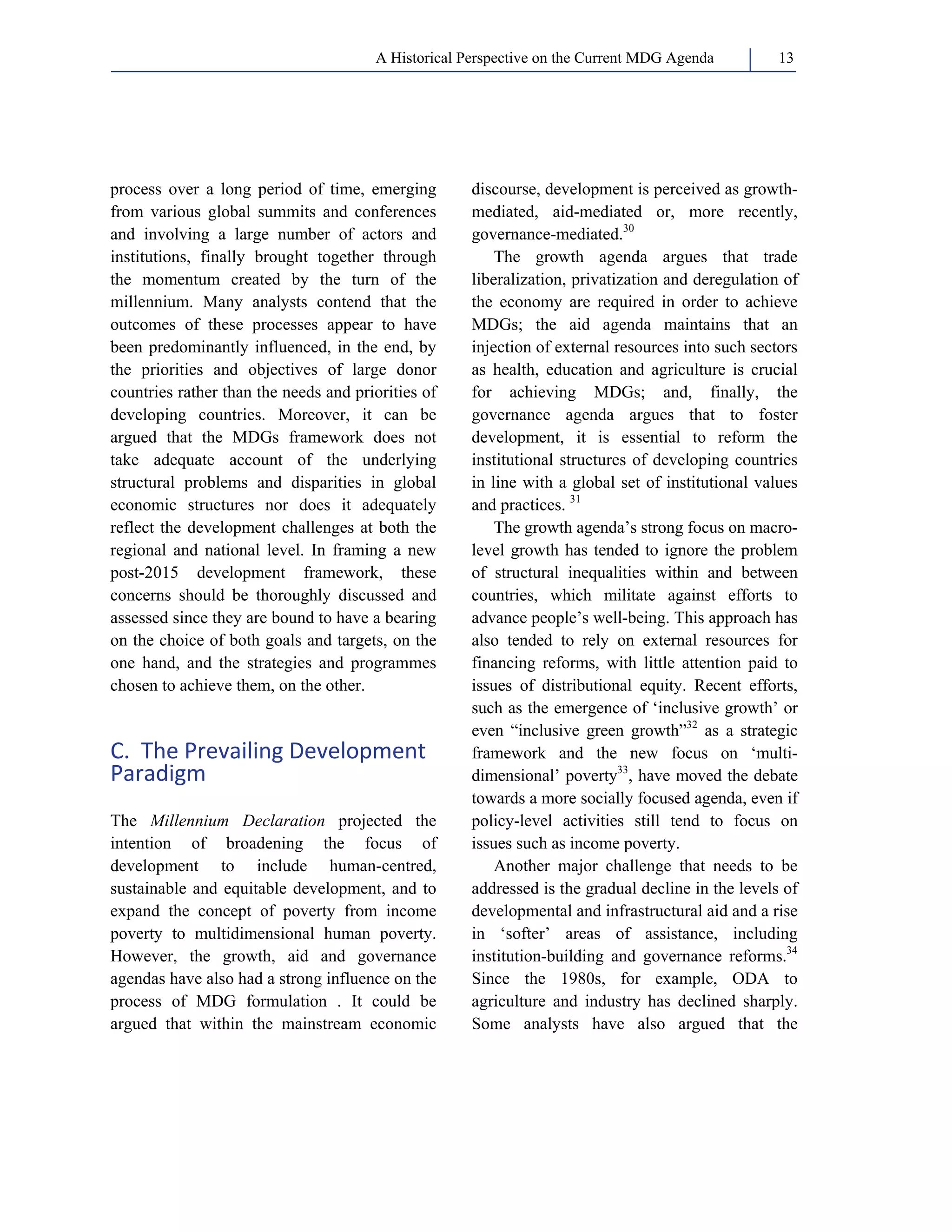 A Historical Perspective on the Current MDG Agenda 13 
process over a long period of time, emerging 
from various global summits and conferences 
and involving a large number of actors and 
institutions, finally brought together through 
the momentum created by the turn of the 
millennium. Many analysts contend that the 
outcomes of these processes appear to have 
been predominantly influenced, in the end, by 
the priorities and objectives of large donor 
countries rather than the needs and priorities of 
developing countries. Moreover, it can be 
argued that the MDGs framework does not 
take adequate account of the underlying 
structural problems and disparities in global 
economic structures nor does it adequately 
reflect the development challenges at both the 
regional and national level. In framing a new 
post-2015 development framework, these 
concerns should be thoroughly discussed and 
assessed since they are bound to have a bearing 
on the choice of both goals and targets, on the 
one hand, and the strategies and programmes 
chosen to achieve them, on the other. 
C. The Prevailing Development 
Paradigm 
The Millennium Declaration projected the 
intention of broadening the focus of 
development to include human-centred, 
sustainable and equitable development, and to 
expand the concept of poverty from income 
poverty to multidimensional human poverty. 
However, the growth, aid and governance 
agendas have also had a strong influence on the 
process of MDG formulation . It could be 
argued that within the mainstream economic 
discourse, development is perceived as growth-mediated, 
aid-mediated or, more recently, 
governance-mediated.30 
The growth agenda argues that trade 
liberalization, privatization and deregulation of 
the economy are required in order to achieve 
MDGs; the aid agenda maintains that an 
injection of external resources into such sectors 
as health, education and agriculture is crucial 
for achieving MDGs; and, finally, the 
governance agenda argues that to foster 
development, it is essential to reform the 
institutional structures of developing countries 
in line with a global set of institutional values 
and practices. 31 
The growth agenda’s strong focus on macro-level 
growth has tended to ignore the problem 
of structural inequalities within and between 
countries, which militate against efforts to 
advance people’s well-being. This approach has 
also tended to rely on external resources for 
financing reforms, with little attention paid to 
issues of distributional equity. Recent efforts, 
such as the emergence of ‘inclusive growth’ or 
even “inclusive green growth”32 as a strategic 
framework and the new focus on ‘multi-dimensional’ 
poverty33, have moved the debate 
towards a more socially focused agenda, even if 
policy-level activities still tend to focus on 
issues such as income poverty. 
Another major challenge that needs to be 
addressed is the gradual decline in the levels of 
developmental and infrastructural aid and a rise 
in ‘softer’ areas of assistance, including 
institution-building and governance reforms.34 
Since the 1980s, for example, ODA to 
agriculture and industry has declined sharply. 
Some analysts have also argued that the 
 