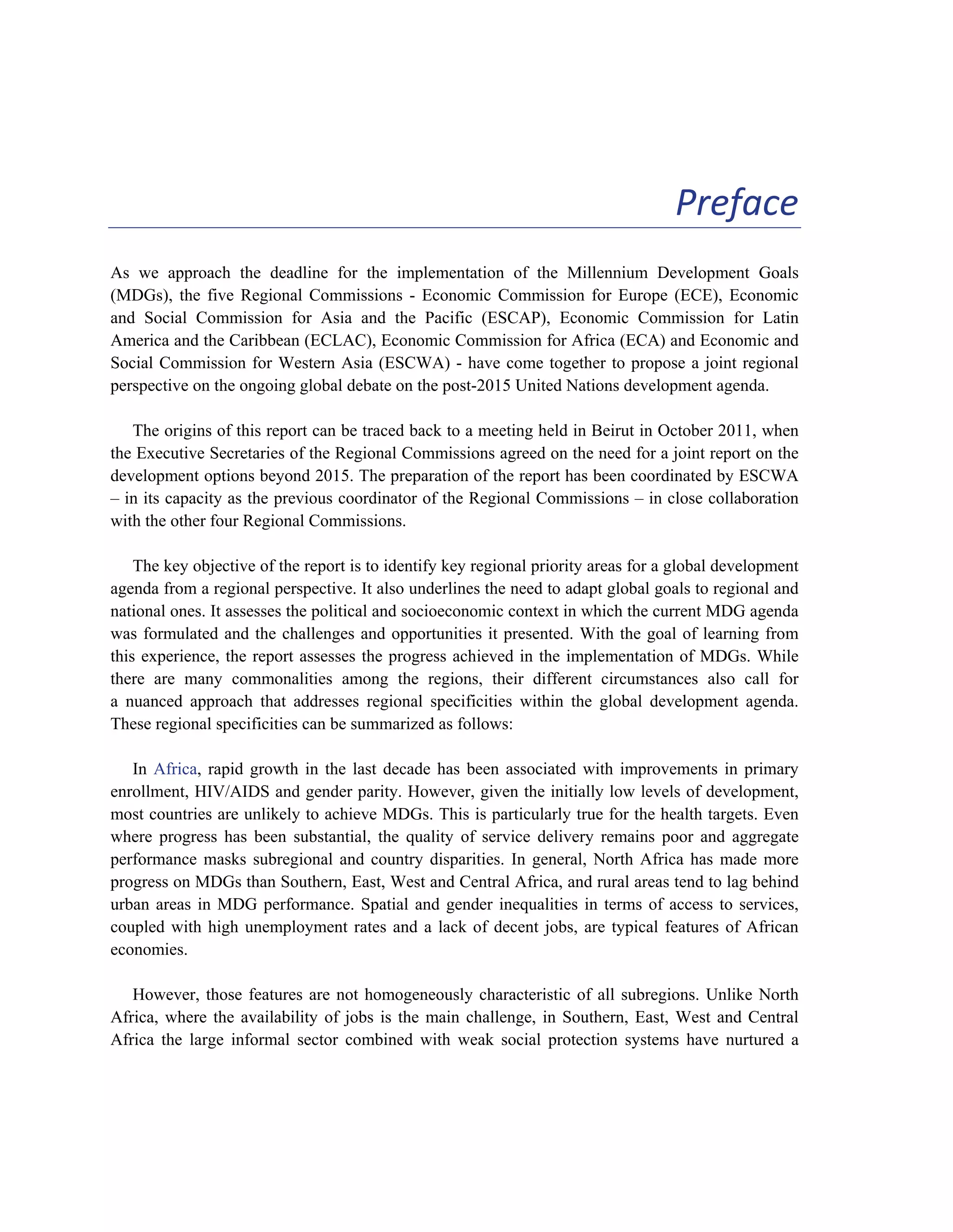 iii 
Preface 
As we approach the deadline for the implementation of the Millennium Development Goals 
(MDGs), the five Regional Commissions - Economic Commission for Europe (ECE), Economic 
and Social Commission for Asia and the Pacific (ESCAP), Economic Commission for Latin 
America and the Caribbean (ECLAC), Economic Commission for Africa (ECA) and Economic and 
Social Commission for Western Asia (ESCWA) - have come together to propose a joint regional 
perspective on the ongoing global debate on the post-2015 United Nations development agenda. 
The origins of this report can be traced back to a meeting held in Beirut in October 2011, when 
the Executive Secretaries of the Regional Commissions agreed on the need for a joint report on the 
development options beyond 2015. The preparation of the report has been coordinated by ESCWA 
– in its capacity as the previous coordinator of the Regional Commissions – in close collaboration 
with the other four Regional Commissions. 
The key objective of the report is to identify key regional priority areas for a global development 
agenda from a regional perspective. It also underlines the need to adapt global goals to regional and 
national ones. It assesses the political and socioeconomic context in which the current MDG agenda 
was formulated and the challenges and opportunities it presented. With the goal of learning from 
this experience, the report assesses the progress achieved in the implementation of MDGs. While 
there are many commonalities among the regions, their different circumstances also call for 
a nuanced approach that addresses regional specificities within the global development agenda. 
These regional specificities can be summarized as follows: 
In Africa, rapid growth in the last decade has been associated with improvements in primary 
enrollment, HIV/AIDS and gender parity. However, given the initially low levels of development, 
most countries are unlikely to achieve MDGs. This is particularly true for the health targets. Even 
where progress has been substantial, the quality of service delivery remains poor and aggregate 
performance masks subregional and country disparities. In general, North Africa has made more 
progress on MDGs than Southern, East, West and Central Africa, and rural areas tend to lag behind 
urban areas in MDG performance. Spatial and gender inequalities in terms of access to services, 
coupled with high unemployment rates and a lack of decent jobs, are typical features of African 
economies. 
However, those features are not homogeneously characteristic of all subregions. Unlike North 
Africa, where the availability of jobs is the main challenge, in Southern, East, West and Central 
Africa the large informal sector combined with weak social protection systems have nurtured a 
 