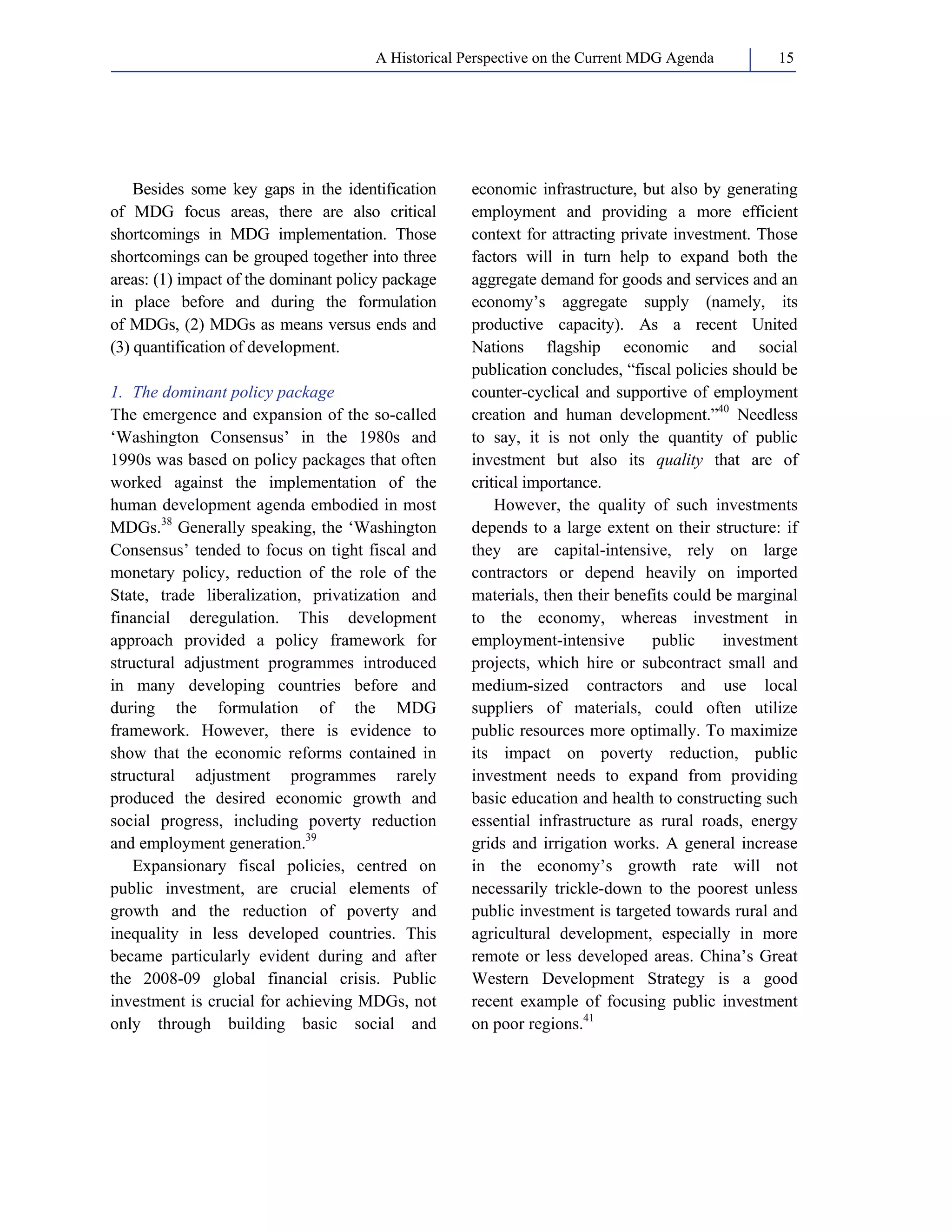 A Historical Perspective on the Current MDG Agenda 15 
Besides some key gaps in the identification 
of MDG focus areas, there are also critical 
shortcomings in MDG implementation. Those 
shortcomings can be grouped together into three 
areas: (1) impact of the dominant policy package 
in place before and during the formulation 
of MDGs, (2) MDGs as means versus ends and 
(3) quantification of development. 
1. The dominant policy package 
The emergence and expansion of the so-called 
‘Washington Consensus’ in the 1980s and 
1990s was based on policy packages that often 
worked against the implementation of the 
human development agenda embodied in most 
MDGs.38 Generally speaking, the ‘Washington 
Consensus’ tended to focus on tight fiscal and 
monetary policy, reduction of the role of the 
State, trade liberalization, privatization and 
financial deregulation. This development 
approach provided a policy framework for 
structural adjustment programmes introduced 
in many developing countries before and 
during the formulation of the MDG 
framework. However, there is evidence to 
show that the economic reforms contained in 
structural adjustment programmes rarely 
produced the desired economic growth and 
social progress, including poverty reduction 
and employment generation.39 
Expansionary fiscal policies, centred on 
public investment, are crucial elements of 
growth and the reduction of poverty and 
inequality in less developed countries. This 
became particularly evident during and after 
the 2008-09 global financial crisis. Public 
investment is crucial for achieving MDGs, not 
only through building basic social and 
economic infrastructure, but also by generating 
employment and providing a more efficient 
context for attracting private investment. Those 
factors will in turn help to expand both the 
aggregate demand for goods and services and an 
economy’s aggregate supply (namely, its 
productive capacity). As a recent United 
Nations flagship economic and social 
publication concludes, “fiscal policies should be 
counter-cyclical and supportive of employment 
creation and human development.”40 Needless 
to say, it is not only the quantity of public 
investment but also its quality that are of 
critical importance. 
However, the quality of such investments 
depends to a large extent on their structure: if 
they are capital-intensive, rely on large 
contractors or depend heavily on imported 
materials, then their benefits could be marginal 
to the economy, whereas investment in 
employment-intensive public investment 
projects, which hire or subcontract small and 
medium-sized contractors and use local 
suppliers of materials, could often utilize 
public resources more optimally. To maximize 
its impact on poverty reduction, public 
investment needs to expand from providing 
basic education and health to constructing such 
essential infrastructure as rural roads, energy 
grids and irrigation works. A general increase 
in the economy’s growth rate will not 
necessarily trickle-down to the poorest unless 
public investment is targeted towards rural and 
agricultural development, especially in more 
remote or less developed areas. China’s Great 
Western Development Strategy is a good 
recent example of focusing public investment 
on poor regions.41 
 