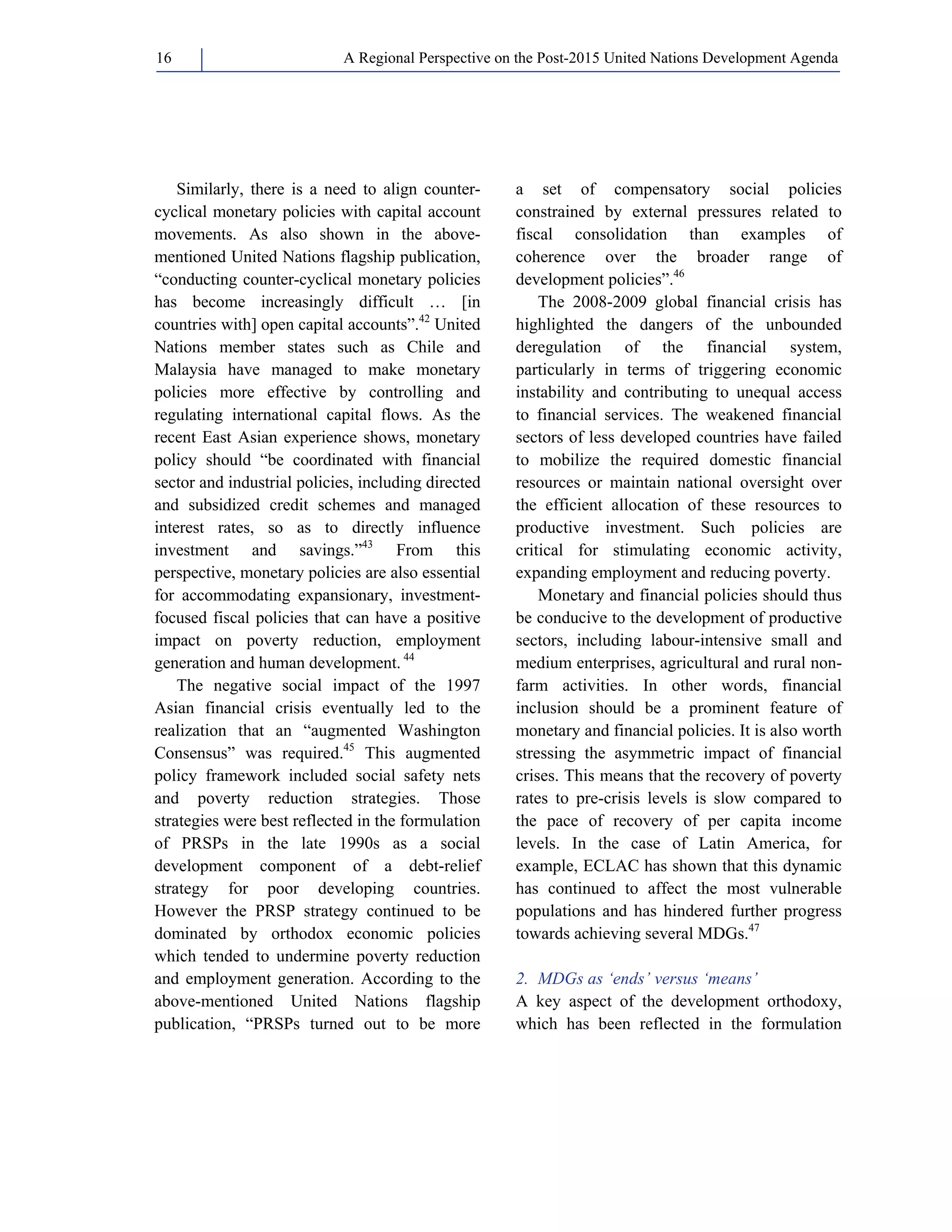 A Regional Perspective on the Post-2015 16 United Nations Development Agenda 
Similarly, there is a need to align counter-cyclical 
monetary policies with capital account 
movements. As also shown in the above-mentioned 
United Nations flagship publication, 
“conducting counter-cyclical monetary policies 
has become increasingly difficult … [in 
countries with] open capital accounts”.42 United 
Nations member states such as Chile and 
Malaysia have managed to make monetary 
policies more effective by controlling and 
regulating international capital flows. As the 
recent East Asian experience shows, monetary 
policy should “be coordinated with financial 
sector and industrial policies, including directed 
and subsidized credit schemes and managed 
interest rates, so as to directly influence 
investment and savings.”43 From this 
perspective, monetary policies are also essential 
for accommodating expansionary, investment-focused 
fiscal policies that can have a positive 
impact on poverty reduction, employment 
generation and human development. 44 
The negative social impact of the 1997 
Asian financial crisis eventually led to the 
realization that an “augmented Washington 
Consensus” was required.45 This augmented 
policy framework included social safety nets 
and poverty reduction strategies. Those 
strategies were best reflected in the formulation 
of PRSPs in the late 1990s as a social 
development component of a debt-relief 
strategy for poor developing countries. 
However the PRSP strategy continued to be 
dominated by orthodox economic policies 
which tended to undermine poverty reduction 
and employment generation. According to the 
above-mentioned United Nations flagship 
publication, “PRSPs turned out to be more 
a set of compensatory social policies 
constrained by external pressures related to 
fiscal consolidation than examples of 
coherence over the broader range of 
development policies”.46 
The 2008-2009 global financial crisis has 
highlighted the dangers of the unbounded 
deregulation of the financial system, 
particularly in terms of triggering economic 
instability and contributing to unequal access 
to financial services. The weakened financial 
sectors of less developed countries have failed 
to mobilize the required domestic financial 
resources or maintain national oversight over 
the efficient allocation of these resources to 
productive investment. Such policies are 
critical for stimulating economic activity, 
expanding employment and reducing poverty. 
Monetary and financial policies should thus 
be conducive to the development of productive 
sectors, including labour-intensive small and 
medium enterprises, agricultural and rural non-farm 
activities. In other words, financial 
inclusion should be a prominent feature of 
monetary and financial policies. It is also worth 
stressing the asymmetric impact of financial 
crises. This means that the recovery of poverty 
rates to pre-crisis levels is slow compared to 
the pace of recovery of per capita income 
levels. In the case of Latin America, for 
example, ECLAC has shown that this dynamic 
has continued to affect the most vulnerable 
populations and has hindered further progress 
towards achieving several MDGs.47 
2. MDGs as ‘ends’ versus ‘means’ 
A key aspect of the development orthodoxy, 
which has been reflected in the formulation 
 