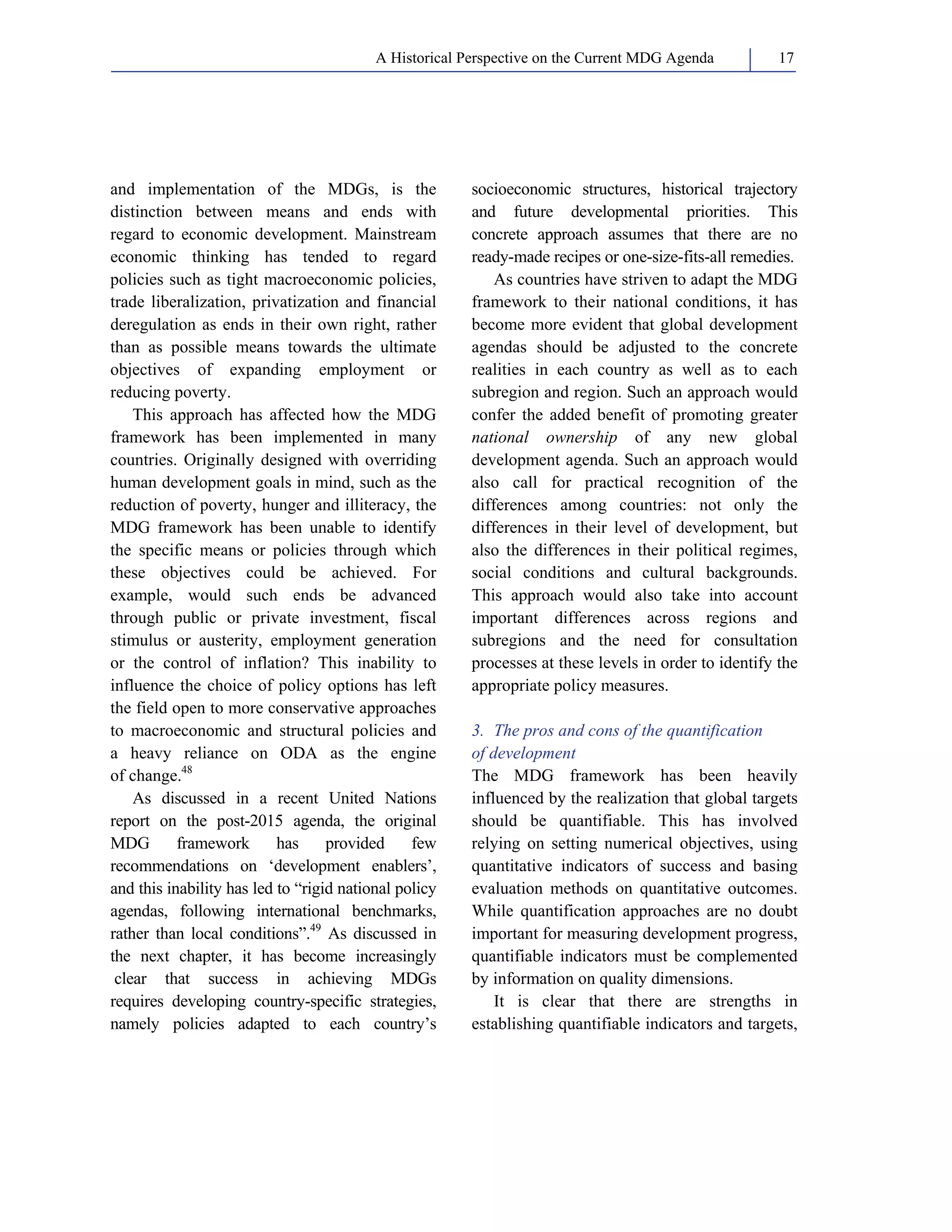 A Historical Perspective on the Current MDG Agenda 17 
and implementation of the MDGs, is the 
distinction between means and ends with 
regard to economic development. Mainstream 
economic thinking has tended to regard 
policies such as tight macroeconomic policies, 
trade liberalization, privatization and financial 
deregulation as ends in their own right, rather 
than as possible means towards the ultimate 
objectives of expanding employment or 
reducing poverty. 
This approach has affected how the MDG 
framework has been implemented in many 
countries. Originally designed with overriding 
human development goals in mind, such as the 
reduction of poverty, hunger and illiteracy, the 
MDG framework has been unable to identify 
the specific means or policies through which 
these objectives could be achieved. For 
example, would such ends be advanced 
through public or private investment, fiscal 
stimulus or austerity, employment generation 
or the control of inflation? This inability to 
influence the choice of policy options has left 
the field open to more conservative approaches 
to macroeconomic and structural policies and 
a heavy reliance on ODA as the engine 
of change.48 
As discussed in a recent United Nations 
report on the post-2015 agenda, the original 
MDG framework has provided few 
recommendations on ‘development enablers’, 
and this inability has led to “rigid national policy 
agendas, following international benchmarks, 
rather than local conditions”.49 As discussed in 
the next chapter, it has become increasingly 
clear that success in achieving MDGs 
requires developing country-specific strategies, 
namely policies adapted to each country’s 
socioeconomic structures, historical trajectory 
and future developmental priorities. This 
concrete approach assumes that there are no 
ready-made recipes or one-size-fits-all remedies. 
As countries have striven to adapt the MDG 
framework to their national conditions, it has 
become more evident that global development 
agendas should be adjusted to the concrete 
realities in each country as well as to each 
subregion and region. Such an approach would 
confer the added benefit of promoting greater 
national ownership of any new global 
development agenda. Such an approach would 
also call for practical recognition of the 
differences among countries: not only the 
differences in their level of development, but 
also the differences in their political regimes, 
social conditions and cultural backgrounds. 
This approach would also take into account 
important differences across regions and 
subregions and the need for consultation 
processes at these levels in order to identify the 
appropriate policy measures. 
3. The pros and cons of the quantification 
of development 
The MDG framework has been heavily 
influenced by the realization that global targets 
should be quantifiable. This has involved 
relying on setting numerical objectives, using 
quantitative indicators of success and basing 
evaluation methods on quantitative outcomes. 
While quantification approaches are no doubt 
important for measuring development progress, 
quantifiable indicators must be complemented 
by information on quality dimensions. 
It is clear that there are strengths in 
establishing quantifiable indicators and targets, 
 