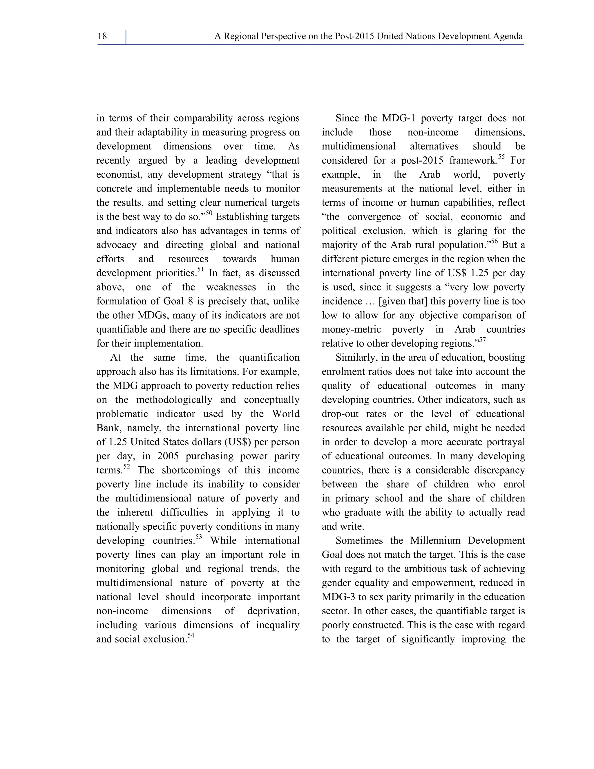 A Regional Perspective on the Post-2015 18 United Nations Development Agenda 
in terms of their comparability across regions 
and their adaptability in measuring progress on 
development dimensions over time. As 
recently argued by a leading development 
economist, any development strategy “that is 
concrete and implementable needs to monitor 
the results, and setting clear numerical targets 
is the best way to do so.”50 Establishing targets 
and indicators also has advantages in terms of 
advocacy and directing global and national 
efforts and resources towards human 
development priorities.51 In fact, as discussed 
above, one of the weaknesses in the 
formulation of Goal 8 is precisely that, unlike 
the other MDGs, many of its indicators are not 
quantifiable and there are no specific deadlines 
for their implementation. 
At the same time, the quantification 
approach also has its limitations. For example, 
the MDG approach to poverty reduction relies 
on the methodologically and conceptually 
problematic indicator used by the World 
Bank, namely, the international poverty line 
of 1.25 United States dollars (US$) per person 
per day, in 2005 purchasing power parity 
terms.52 The shortcomings of this income 
poverty line include its inability to consider 
the multidimensional nature of poverty and 
the inherent difficulties in applying it to 
nationally specific poverty conditions in many 
developing countries.53 While international 
poverty lines can play an important role in 
monitoring global and regional trends, the 
multidimensional nature of poverty at the 
national level should incorporate important 
non-income dimensions of deprivation, 
including various dimensions of inequality 
and social exclusion.54 
Since the MDG-1 poverty target does not 
include those non-income dimensions, 
multidimensional alternatives should be 
considered for a post-2015 framework.55 For 
example, in the Arab world, poverty 
measurements at the national level, either in 
terms of income or human capabilities, reflect 
“the convergence of social, economic and 
political exclusion, which is glaring for the 
majority of the Arab rural population.”56 But a 
different picture emerges in the region when the 
international poverty line of US$ 1.25 per day 
is used, since it suggests a “very low poverty 
incidence … [given that] this poverty line is too 
low to allow for any objective comparison of 
money-metric poverty in Arab countries 
relative to other developing regions.”57 
Similarly, in the area of education, boosting 
enrolment ratios does not take into account the 
quality of educational outcomes in many 
developing countries. Other indicators, such as 
drop-out rates or the level of educational 
resources available per child, might be needed 
in order to develop a more accurate portrayal 
of educational outcomes. In many developing 
countries, there is a considerable discrepancy 
between the share of children who enrol 
in primary school and the share of children 
who graduate with the ability to actually read 
and write. 
Sometimes the Millennium Development 
Goal does not match the target. This is the case 
with regard to the ambitious task of achieving 
gender equality and empowerment, reduced in 
MDG-3 to sex parity primarily in the education 
sector. In other cases, the quantifiable target is 
poorly constructed. This is the case with regard 
to the target of significantly improving the 
 