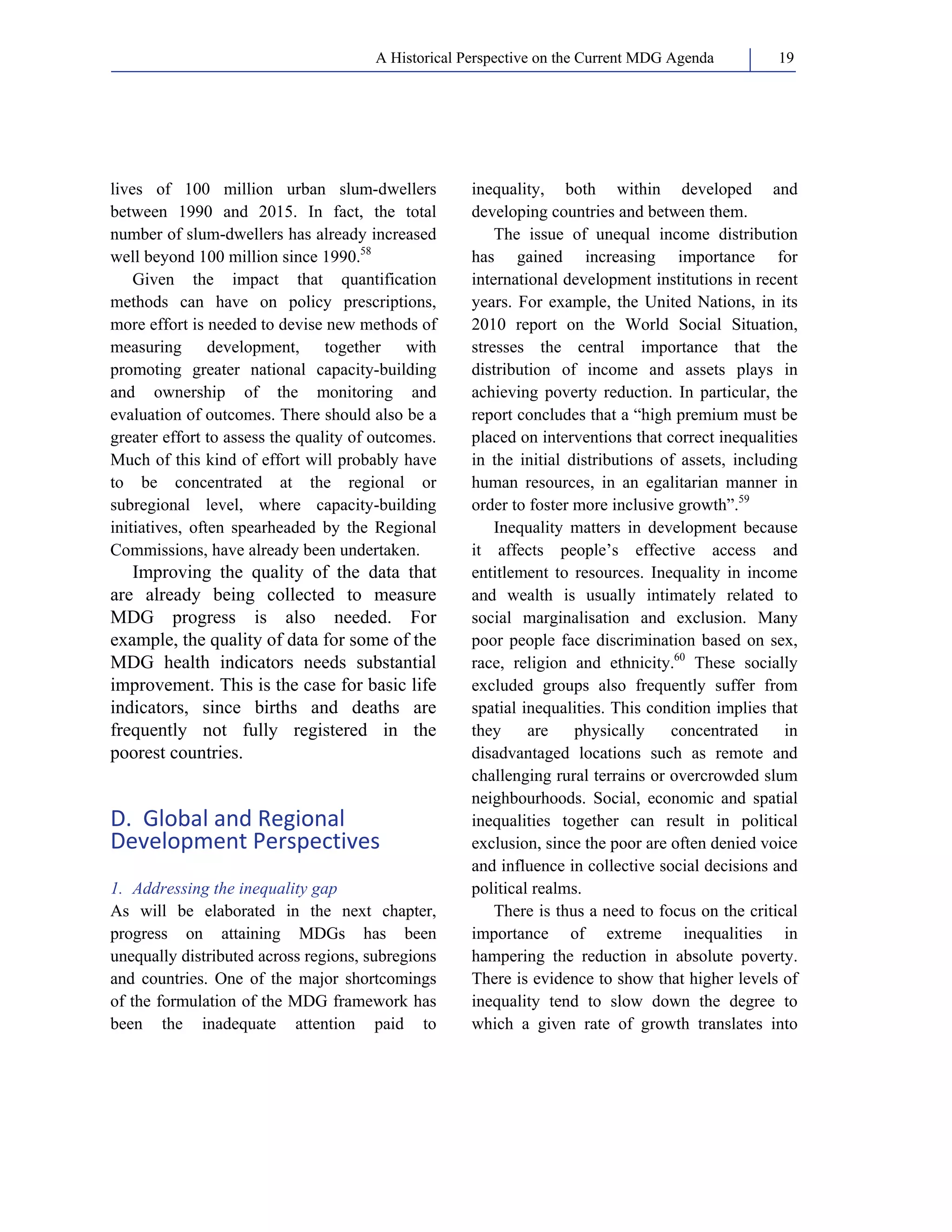 A Historical Perspective on the Current MDG Agenda 19 
lives of 100 million urban slum-dwellers 
between 1990 and 2015. In fact, the total 
number of slum-dwellers has already increased 
well beyond 100 million since 1990.58 
Given the impact that quantification 
methods can have on policy prescriptions, 
more effort is needed to devise new methods of 
measuring development, together with 
promoting greater national capacity-building 
and ownership of the monitoring and 
evaluation of outcomes. There should also be a 
greater effort to assess the quality of outcomes. 
Much of this kind of effort will probably have 
to be concentrated at the regional or 
subregional level, where capacity-building 
initiatives, often spearheaded by the Regional 
Commissions, have already been undertaken. 
Improving the quality of the data that 
are already being collected to measure 
MDG progress is also needed. For 
example, the quality of data for some of the 
MDG health indicators needs substantial 
improvement. This is the case for basic life 
indicators, since births and deaths are 
frequently not fully registered in the 
poorest countries. 
D. Global and Regional 
Development Perspectives 
1. Addressing the inequality gap 
As will be elaborated in the next chapter, 
progress on attaining MDGs has been 
unequally distributed across regions, subregions 
and countries. One of the major shortcomings 
of the formulation of the MDG framework has 
been the inadequate attention paid to 
inequality, both within developed and 
developing countries and between them. 
The issue of unequal income distribution 
has gained increasing importance for 
international development institutions in recent 
years. For example, the United Nations, in its 
2010 report on the World Social Situation, 
stresses the central importance that the 
distribution of income and assets plays in 
achieving poverty reduction. In particular, the 
report concludes that a “high premium must be 
placed on interventions that correct inequalities 
in the initial distributions of assets, including 
human resources, in an egalitarian manner in 
order to foster more inclusive growth”.59 
Inequality matters in development because 
it affects people’s effective access and 
entitlement to resources. Inequality in income 
and wealth is usually intimately related to 
social marginalisation and exclusion. Many 
poor people face discrimination based on sex, 
race, religion and ethnicity.60 These socially 
excluded groups also frequently suffer from 
spatial inequalities. This condition implies that 
they are physically concentrated in 
disadvantaged locations such as remote and 
challenging rural terrains or overcrowded slum 
neighbourhoods. Social, economic and spatial 
inequalities together can result in political 
exclusion, since the poor are often denied voice 
and influence in collective social decisions and 
political realms. 
There is thus a need to focus on the critical 
importance of extreme inequalities in 
hampering the reduction in absolute poverty. 
There is evidence to show that higher levels of 
inequality tend to slow down the degree to 
which a given rate of growth translates into 
 