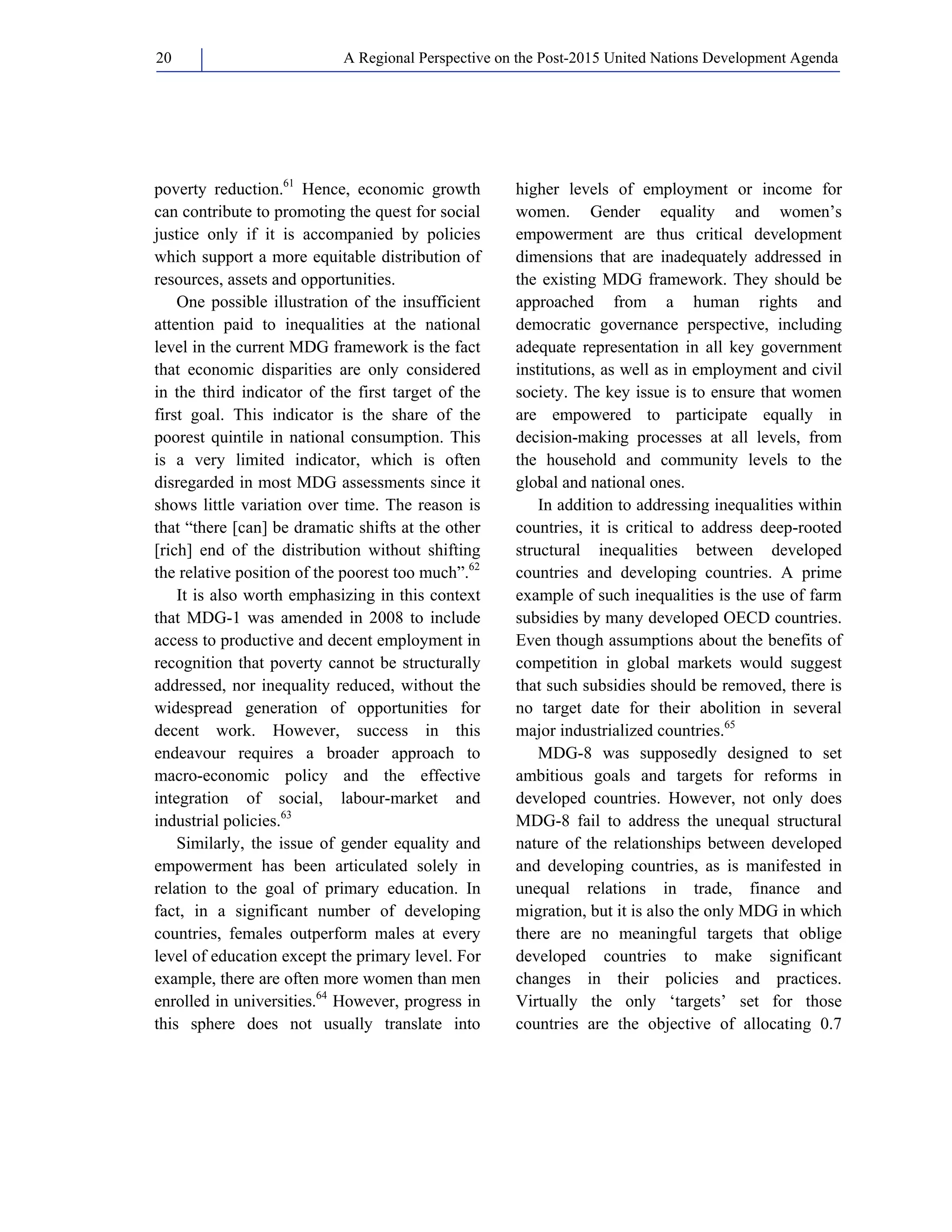 A Regional Perspective on the Post-2015 20 United Nations Development Agenda 
poverty reduction.61 Hence, economic growth 
can contribute to promoting the quest for social 
justice only if it is accompanied by policies 
which support a more equitable distribution of 
resources, assets and opportunities. 
One possible illustration of the insufficient 
attention paid to inequalities at the national 
level in the current MDG framework is the fact 
that economic disparities are only considered 
in the third indicator of the first target of the 
first goal. This indicator is the share of the 
poorest quintile in national consumption. This 
is a very limited indicator, which is often 
disregarded in most MDG assessments since it 
shows little variation over time. The reason is 
that “there [can] be dramatic shifts at the other 
[rich] end of the distribution without shifting 
the relative position of the poorest too much”.62 
It is also worth emphasizing in this context 
that MDG-1 was amended in 2008 to include 
access to productive and decent employment in 
recognition that poverty cannot be structurally 
addressed, nor inequality reduced, without the 
widespread generation of opportunities for 
decent work. However, success in this 
endeavour requires a broader approach to 
macro-economic policy and the effective 
integration of social, labour-market and 
industrial policies.63 
Similarly, the issue of gender equality and 
empowerment has been articulated solely in 
relation to the goal of primary education. In 
fact, in a significant number of developing 
countries, females outperform males at every 
level of education except the primary level. For 
example, there are often more women than men 
enrolled in universities.64 However, progress in 
this sphere does not usually translate into 
higher levels of employment or income for 
women. Gender equality and women’s 
empowerment are thus critical development 
dimensions that are inadequately addressed in 
the existing MDG framework. They should be 
approached from a human rights and 
democratic governance perspective, including 
adequate representation in all key government 
institutions, as well as in employment and civil 
society. The key issue is to ensure that women 
are empowered to participate equally in 
decision-making processes at all levels, from 
the household and community levels to the 
global and national ones. 
In addition to addressing inequalities within 
countries, it is critical to address deep-rooted 
structural inequalities between developed 
countries and developing countries. A prime 
example of such inequalities is the use of farm 
subsidies by many developed OECD countries. 
Even though assumptions about the benefits of 
competition in global markets would suggest 
that such subsidies should be removed, there is 
no target date for their abolition in several 
major industrialized countries.65 
MDG-8 was supposedly designed to set 
ambitious goals and targets for reforms in 
developed countries. However, not only does 
MDG-8 fail to address the unequal structural 
nature of the relationships between developed 
and developing countries, as is manifested in 
unequal relations in trade, finance and 
migration, but it is also the only MDG in which 
there are no meaningful targets that oblige 
developed countries to make significant 
changes in their policies and practices. 
Virtually the only ‘targets’ set for those 
countries are the objective of allocating 0.7 
 