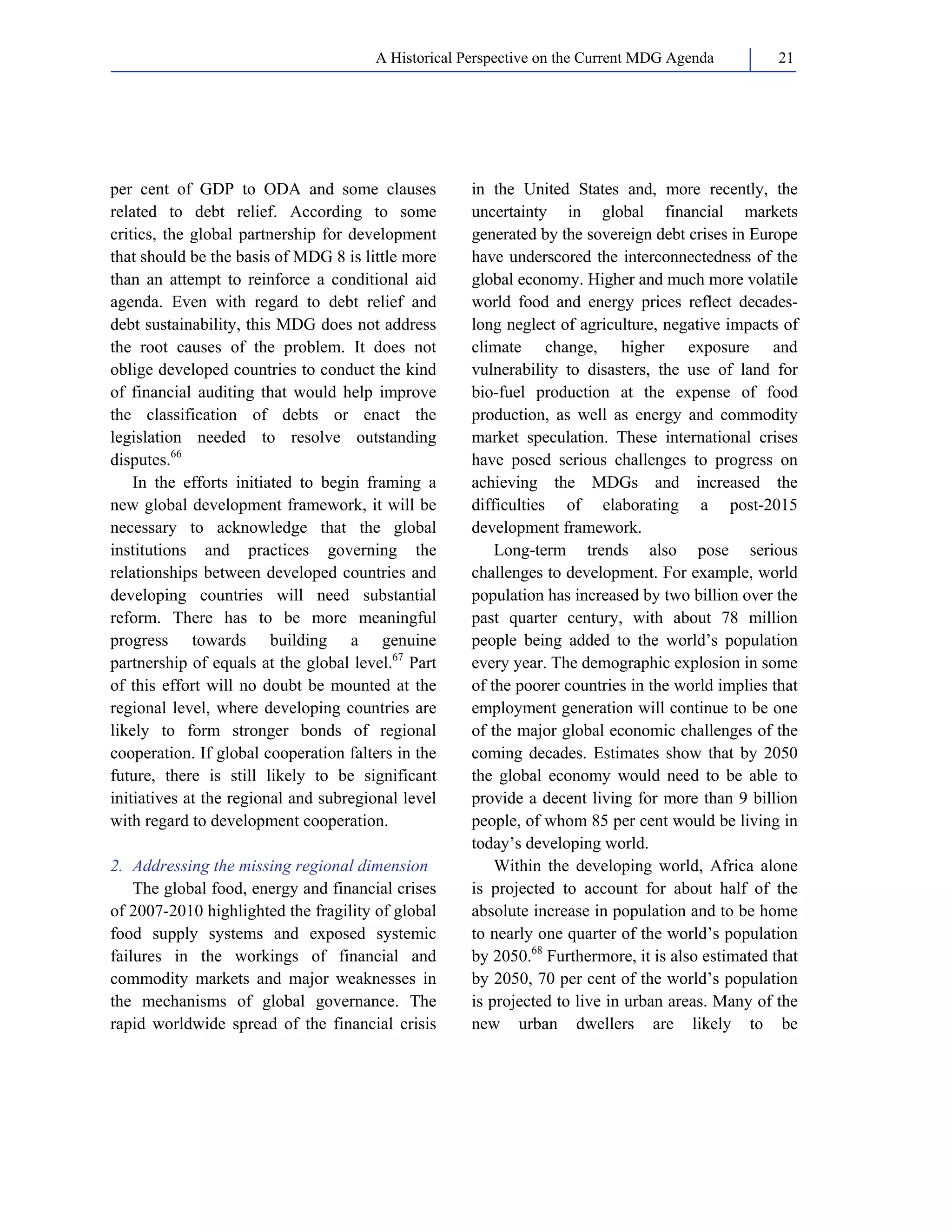 A Historical Perspective on the Current MDG Agenda 21 
per cent of GDP to ODA and some clauses 
related to debt relief. According to some 
critics, the global partnership for development 
that should be the basis of MDG 8 is little more 
than an attempt to reinforce a conditional aid 
agenda. Even with regard to debt relief and 
debt sustainability, this MDG does not address 
the root causes of the problem. It does not 
oblige developed countries to conduct the kind 
of financial auditing that would help improve 
the classification of debts or enact the 
legislation needed to resolve outstanding 
disputes.66 
In the efforts initiated to begin framing a 
new global development framework, it will be 
necessary to acknowledge that the global 
institutions and practices governing the 
relationships between developed countries and 
developing countries will need substantial 
reform. There has to be more meaningful 
progress towards building a genuine 
partnership of equals at the global level.67 Part 
of this effort will no doubt be mounted at the 
regional level, where developing countries are 
likely to form stronger bonds of regional 
cooperation. If global cooperation falters in the 
future, there is still likely to be significant 
initiatives at the regional and subregional level 
with regard to development cooperation. 
2. Addressing the missing regional dimension 
The global food, energy and financial crises 
of 2007-2010 highlighted the fragility of global 
food supply systems and exposed systemic 
failures in the workings of financial and 
commodity markets and major weaknesses in 
the mechanisms of global governance. The 
rapid worldwide spread of the financial crisis 
in the United States and, more recently, the 
uncertainty in global financial markets 
generated by the sovereign debt crises in Europe 
have underscored the interconnectedness of the 
global economy. Higher and much more volatile 
world food and energy prices reflect decades-long 
neglect of agriculture, negative impacts of 
climate change, higher exposure and 
vulnerability to disasters, the use of land for 
bio-fuel production at the expense of food 
production, as well as energy and commodity 
market speculation. These international crises 
have posed serious challenges to progress on 
achieving the MDGs and increased the 
difficulties of elaborating a post-2015 
development framework. 
Long-term trends also pose serious 
challenges to development. For example, world 
population has increased by two billion over the 
past quarter century, with about 78 million 
people being added to the world’s population 
every year. The demographic explosion in some 
of the poorer countries in the world implies that 
employment generation will continue to be one 
of the major global economic challenges of the 
coming decades. Estimates show that by 2050 
the global economy would need to be able to 
provide a decent living for more than 9 billion 
people, of whom 85 per cent would be living in 
today’s developing world. 
Within the developing world, Africa alone 
is projected to account for about half of the 
absolute increase in population and to be home 
to nearly one quarter of the world’s population 
by 2050.68 Furthermore, it is also estimated that 
by 2050, 70 per cent of the world’s population 
is projected to live in urban areas. Many of the 
new urban dwellers are likely to be 
 
