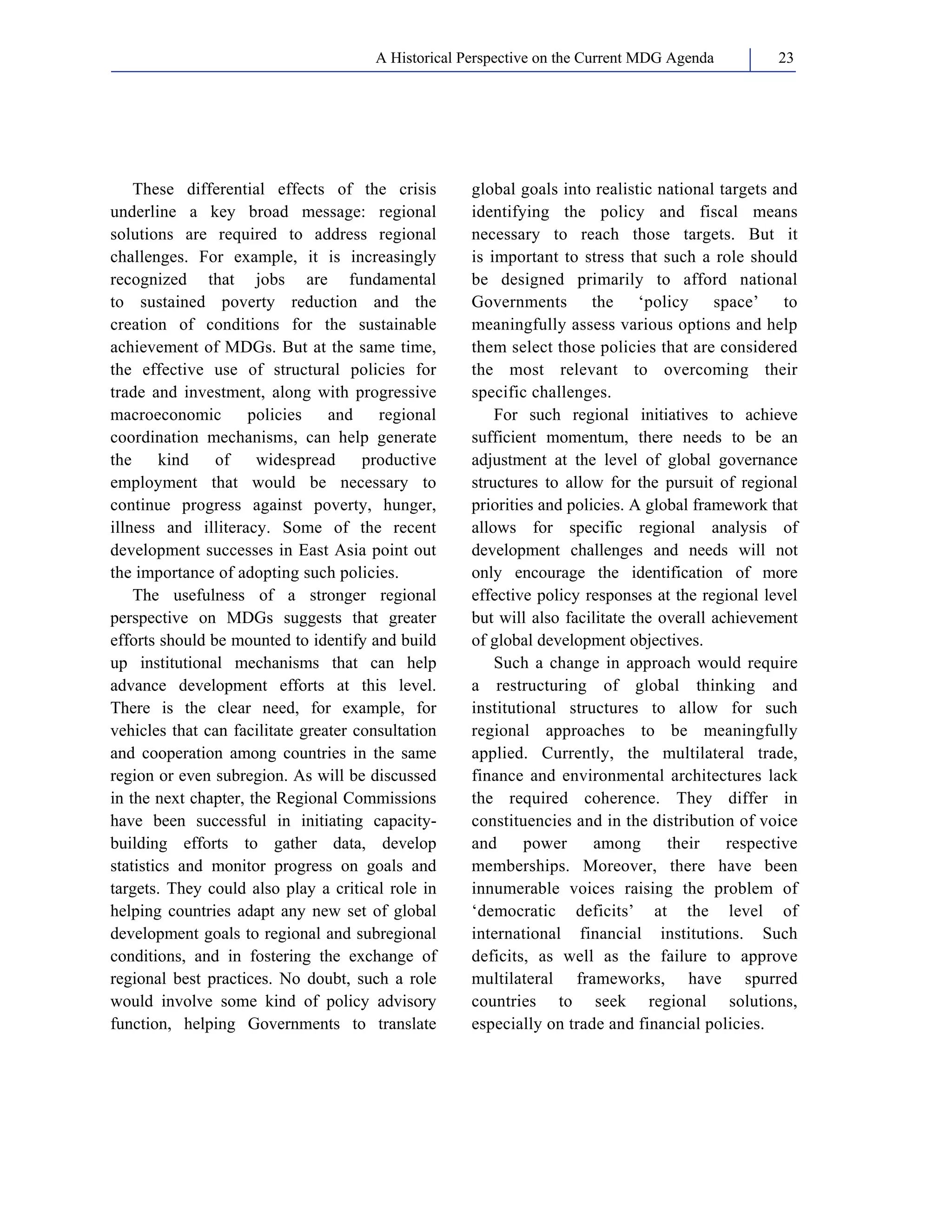 A Historical Perspective on the Current MDG Agenda 23 
These differential effects of the crisis 
underline a key broad message: regional 
solutions are required to address regional 
challenges. For example, it is increasingly 
recognized that jobs are fundamental 
to sustained poverty reduction and the 
creation of conditions for the sustainable 
achievement of MDGs. But at the same time, 
the effective use of structural policies for 
trade and investment, along with progressive 
macroeconomic policies and regional 
coordination mechanisms, can help generate 
the kind of widespread productive 
employment that would be necessary to 
continue progress against poverty, hunger, 
illness and illiteracy. Some of the recent 
development successes in East Asia point out 
the importance of adopting such policies. 
The usefulness of a stronger regional 
perspective on MDGs suggests that greater 
efforts should be mounted to identify and build 
up institutional mechanisms that can help 
advance development efforts at this level. 
There is the clear need, for example, for 
vehicles that can facilitate greater consultation 
and cooperation among countries in the same 
region or even subregion. As will be discussed 
in the next chapter, the Regional Commissions 
have been successful in initiating capacity-building 
efforts to gather data, develop 
statistics and monitor progress on goals and 
targets. They could also play a critical role in 
helping countries adapt any new set of global 
development goals to regional and subregional 
conditions, and in fostering the exchange of 
regional best practices. No doubt, such a role 
would involve some kind of policy advisory 
function, helping Governments to translate 
global goals into realistic national targets and 
identifying the policy and fiscal means 
necessary to reach those targets. But it 
is important to stress that such a role should 
be designed primarily to afford national 
Governments the ‘policy space’ to 
meaningfully assess various options and help 
them select those policies that are considered 
the most relevant to overcoming their 
specific challenges. 
For such regional initiatives to achieve 
sufficient momentum, there needs to be an 
adjustment at the level of global governance 
structures to allow for the pursuit of regional 
priorities and policies. A global framework that 
allows for specific regional analysis of 
development challenges and needs will not 
only encourage the identification of more 
effective policy responses at the regional level 
but will also facilitate the overall achievement 
of global development objectives. 
Such a change in approach would require 
a restructuring of global thinking and 
institutional structures to allow for such 
regional approaches to be meaningfully 
applied. Currently, the multilateral trade, 
finance and environmental architectures lack 
the required coherence. They differ in 
constituencies and in the distribution of voice 
and power among their respective 
memberships. Moreover, there have been 
innumerable voices raising the problem of 
‘democratic deficits’ at the level of 
international financial institutions. Such 
deficits, as well as the failure to approve 
multilateral frameworks, have spurred 
countries to seek regional solutions, 
especially on trade and financial policies. 
 