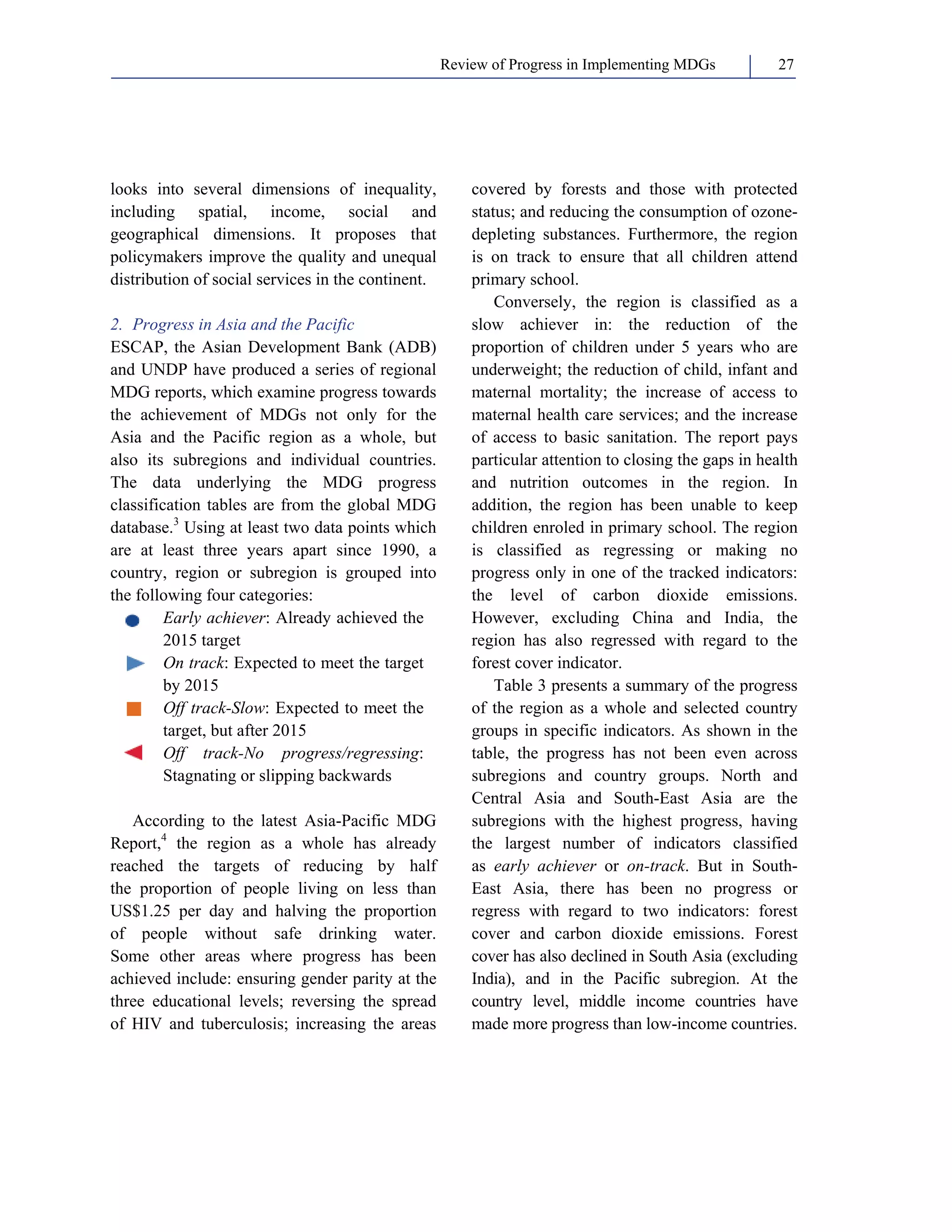 Review of Progress in Implementing MDGs 27 
looks into several dimensions of inequality, 
including spatial, income, social and 
geographical dimensions. It proposes that 
policymakers improve the quality and unequal 
distribution of social services in the continent. 
2. Progress in Asia and the Pacific 
ESCAP, the Asian Development Bank (ADB) 
and UNDP have produced a series of regional 
MDG reports, which examine progress towards 
the achievement of MDGs not only for the 
Asia and the Pacific region as a whole, but 
also its subregions and individual countries. 
The data underlying the MDG progress 
classification tables are from the global MDG 
database.3 Using at least two data points which 
are at least three years apart since 1990, a 
country, region or subregion is grouped into 
the following four categories: 
Early achiever: Already achieved the 
2015 target 
On track: Expected to meet the target 
by 2015 
Off track-Slow: Expected to meet the 
target, but after 2015 
Off track-No progress/regressing: 
Stagnating or slipping backwards 
According to the latest Asia-Pacific MDG 
Report,4 the region as a whole has already 
reached the targets of reducing by half 
the proportion of people living on less than 
US$1.25 per day and halving the proportion 
of people without safe drinking water. 
Some other areas where progress has been 
achieved include: ensuring gender parity at the 
three educational levels; reversing the spread 
of HIV and tuberculosis; increasing the areas 
covered by forests and those with protected 
status; and reducing the consumption of ozone-depleting 
substances. Furthermore, the region 
is on track to ensure that all children attend 
primary school. 
Conversely, the region is classified as a 
slow achiever in: the reduction of the 
proportion of children under 5 years who are 
underweight; the reduction of child, infant and 
maternal mortality; the increase of access to 
maternal health care services; and the increase 
of access to basic sanitation. The report pays 
particular attention to closing the gaps in health 
and nutrition outcomes in the region. In 
addition, the region has been unable to keep 
children enroled in primary school. The region 
is classified as regressing or making no 
progress only in one of the tracked indicators: 
the level of carbon dioxide emissions. 
However, excluding China and India, the 
region has also regressed with regard to the 
forest cover indicator. 
Table 3 presents a summary of the progress 
of the region as a whole and selected country 
groups in specific indicators. As shown in the 
table, the progress has not been even across 
subregions and country groups. North and 
Central Asia and South-East Asia are the 
subregions with the highest progress, having 
the largest number of indicators classified 
as early achiever or on-track. But in South- 
East Asia, there has been no progress or 
regress with regard to two indicators: forest 
cover and carbon dioxide emissions. Forest 
cover has also declined in South Asia (excluding 
India), and in the Pacific subregion. At the 
country level, middle income countries have 
made more progress than low-income countries. 
 
