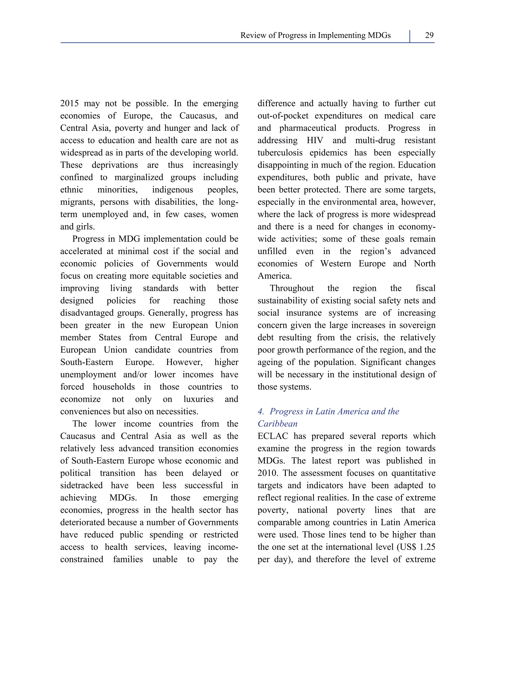 Review of Progress in Implementing MDGs 29 
2015 may not be possible. In the emerging 
economies of Europe, the Caucasus, and 
Central Asia, poverty and hunger and lack of 
access to education and health care are not as 
widespread as in parts of the developing world. 
These deprivations are thus increasingly 
confined to marginalized groups including 
ethnic minorities, indigenous peoples, 
migrants, persons with disabilities, the long-term 
unemployed and, in few cases, women 
and girls. 
Progress in MDG implementation could be 
accelerated at minimal cost if the social and 
economic policies of Governments would 
focus on creating more equitable societies and 
improving living standards with better 
designed policies for reaching those 
disadvantaged groups. Generally, progress has 
been greater in the new European Union 
member States from Central Europe and 
European Union candidate countries from 
South-Eastern Europe. However, higher 
unemployment and/or lower incomes have 
forced households in those countries to 
economize not only on luxuries and 
conveniences but also on necessities. 
The lower income countries from the 
Caucasus and Central Asia as well as the 
relatively less advanced transition economies 
of South-Eastern Europe whose economic and 
political transition has been delayed or 
sidetracked have been less successful in 
achieving MDGs. In those emerging 
economies, progress in the health sector has 
deteriorated because a number of Governments 
have reduced public spending or restricted 
access to health services, leaving income-constrained 
families unable to pay the 
difference and actually having to further cut 
out-of-pocket expenditures on medical care 
and pharmaceutical products. Progress in 
addressing HIV and multi-drug resistant 
tuberculosis epidemics has been especially 
disappointing in much of the region. Education 
expenditures, both public and private, have 
been better protected. There are some targets, 
especially in the environmental area, however, 
where the lack of progress is more widespread 
and there is a need for changes in economy-wide 
activities; some of these goals remain 
unfilled even in the region’s advanced 
economies of Western Europe and North 
America. 
Throughout the region the fiscal 
sustainability of existing social safety nets and 
social insurance systems are of increasing 
concern given the large increases in sovereign 
debt resulting from the crisis, the relatively 
poor growth performance of the region, and the 
ageing of the population. Significant changes 
will be necessary in the institutional design of 
those systems. 
4. Progress in Latin America and the 
Caribbean 
ECLAC has prepared several reports which 
examine the progress in the region towards 
MDGs. The latest report was published in 
2010. The assessment focuses on quantitative 
targets and indicators have been adapted to 
reflect regional realities. In the case of extreme 
poverty, national poverty lines that are 
comparable among countries in Latin America 
were used. Those lines tend to be higher than 
the one set at the international level (US$ 1.25 
per day), and therefore the level of extreme 
 