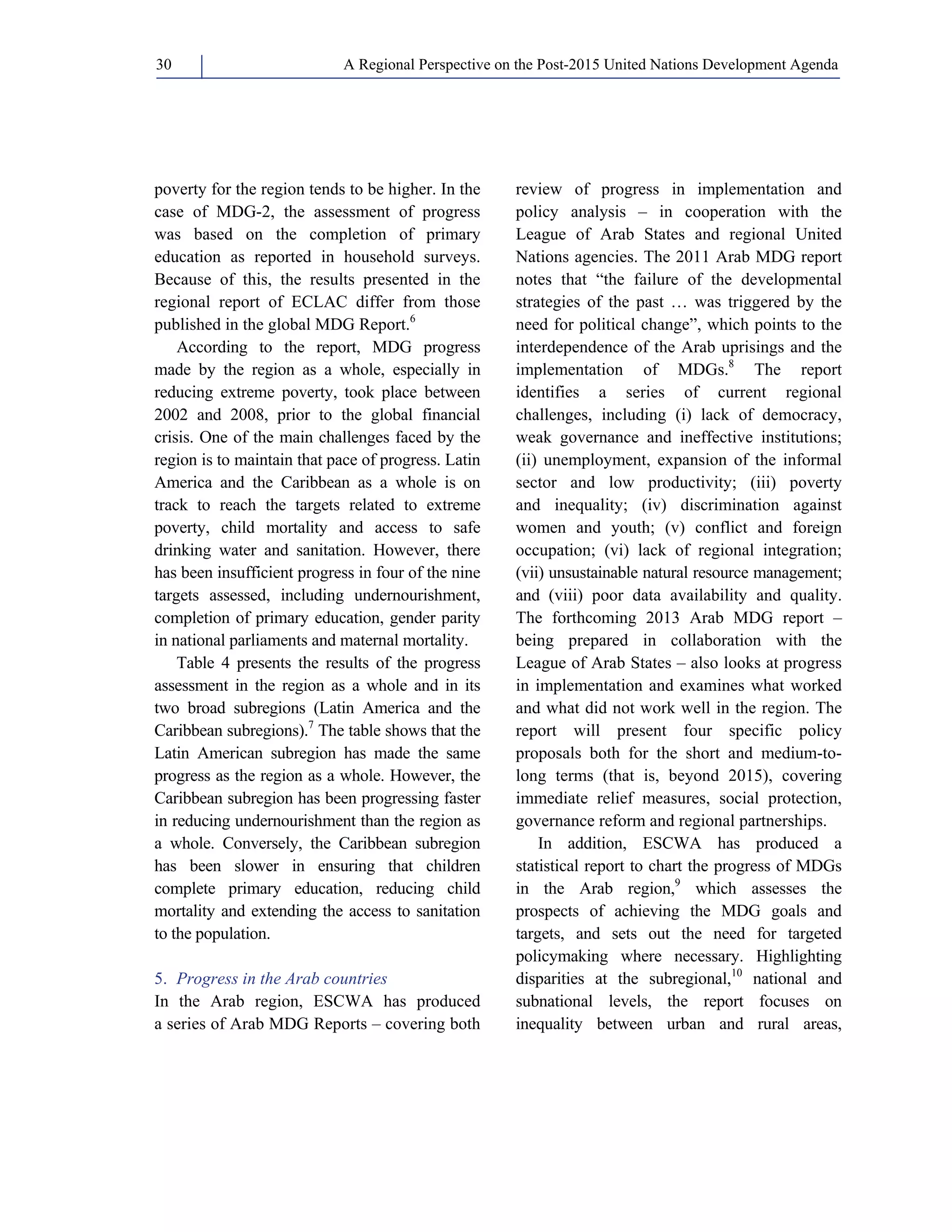 A Regional Perspective on the Post-2015 30 United Nations Development Agenda 
poverty for the region tends to be higher. In the 
case of MDG-2, the assessment of progress 
was based on the completion of primary 
education as reported in household surveys. 
Because of this, the results presented in the 
regional report of ECLAC differ from those 
published in the global MDG Report.6 
According to the report, MDG progress 
made by the region as a whole, especially in 
reducing extreme poverty, took place between 
2002 and 2008, prior to the global financial 
crisis. One of the main challenges faced by the 
region is to maintain that pace of progress. Latin 
America and the Caribbean as a whole is on 
track to reach the targets related to extreme 
poverty, child mortality and access to safe 
drinking water and sanitation. However, there 
has been insufficient progress in four of the nine 
targets assessed, including undernourishment, 
completion of primary education, gender parity 
in national parliaments and maternal mortality. 
Table 4 presents the results of the progress 
assessment in the region as a whole and in its 
two broad subregions (Latin America and the 
Caribbean subregions).7 The table shows that the 
Latin American subregion has made the same 
progress as the region as a whole. However, the 
Caribbean subregion has been progressing faster 
in reducing undernourishment than the region as 
a whole. Conversely, the Caribbean subregion 
has been slower in ensuring that children 
complete primary education, reducing child 
mortality and extending the access to sanitation 
to the population. 
5. Progress in the Arab countries 
In the Arab region, ESCWA has produced 
a series of Arab MDG Reports – covering both 
review of progress in implementation and 
policy analysis – in cooperation with the 
League of Arab States and regional United 
Nations agencies. The 2011 Arab MDG report 
notes that “the failure of the developmental 
strategies of the past … was triggered by the 
need for political change”, which points to the 
interdependence of the Arab uprisings and the 
implementation of MDGs.8 The report 
identifies a series of current regional 
challenges, including (i) lack of democracy, 
weak governance and ineffective institutions; 
(ii) unemployment, expansion of the informal 
sector and low productivity; (iii) poverty 
and inequality; (iv) discrimination against 
women and youth; (v) conflict and foreign 
occupation; (vi) lack of regional integration; 
(vii) unsustainable natural resource management; 
and (viii) poor data availability and quality. 
The forthcoming 2013 Arab MDG report – 
being prepared in collaboration with the 
League of Arab States – also looks at progress 
in implementation and examines what worked 
and what did not work well in the region. The 
report will present four specific policy 
proposals both for the short and medium-to-long 
terms (that is, beyond 2015), covering 
immediate relief measures, social protection, 
governance reform and regional partnerships. 
In addition, ESCWA has produced a 
statistical report to chart the progress of MDGs 
in the Arab region,9 which assesses the 
prospects of achieving the MDG goals and 
targets, and sets out the need for targeted 
policymaking where necessary. Highlighting 
disparities at the subregional,10 national and 
subnational levels, the report focuses on 
inequality between urban and rural areas, 
 