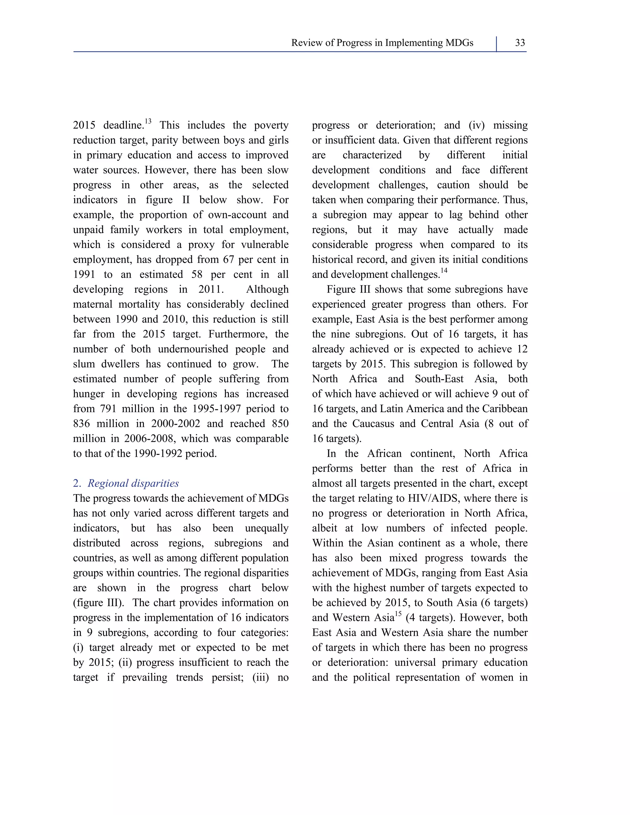 Review of Progress in Implementing MDGs 33 
2015 deadline.13 This includes the poverty 
reduction target, parity between boys and girls 
in primary education and access to improved 
water sources. However, there has been slow 
progress in other areas, as the selected 
indicators in figure II below show. For 
example, the proportion of own-account and 
unpaid family workers in total employment, 
which is considered a proxy for vulnerable 
employment, has dropped from 67 per cent in 
1991 to an estimated 58 per cent in all 
developing regions in 2011. Although 
maternal mortality has considerably declined 
between 1990 and 2010, this reduction is still 
far from the 2015 target. Furthermore, the 
number of both undernourished people and 
slum dwellers has continued to grow. The 
estimated number of people suffering from 
hunger in developing regions has increased 
from 791 million in the 1995-1997 period to 
836 million in 2000-2002 and reached 850 
million in 2006-2008, which was comparable 
to that of the 1990-1992 period. 
2. Regional disparities 
The progress towards the achievement of MDGs 
has not only varied across different targets and 
indicators, but has also been unequally 
distributed across regions, subregions and 
countries, as well as among different population 
groups within countries. The regional disparities 
are shown in the progress chart below 
(figure III). The chart provides information on 
progress in the implementation of 16 indicators 
in 9 subregions, according to four categories: 
(i) target already met or expected to be met 
by 2015; (ii) progress insufficient to reach the 
target if prevailing trends persist; (iii) no 
progress or deterioration; and (iv) missing 
or insufficient data. Given that different regions 
are characterized by different initial 
development conditions and face different 
development challenges, caution should be 
taken when comparing their performance. Thus, 
a subregion may appear to lag behind other 
regions, but it may have actually made 
considerable progress when compared to its 
historical record, and given its initial conditions 
and development challenges.14 
Figure III shows that some subregions have 
experienced greater progress than others. For 
example, East Asia is the best performer among 
the nine subregions. Out of 16 targets, it has 
already achieved or is expected to achieve 12 
targets by 2015. This subregion is followed by 
North Africa and South-East Asia, both 
of which have achieved or will achieve 9 out of 
16 targets, and Latin America and the Caribbean 
and the Caucasus and Central Asia (8 out of 
16 targets). 
In the African continent, North Africa 
performs better than the rest of Africa in 
almost all targets presented in the chart, except 
the target relating to HIV/AIDS, where there is 
no progress or deterioration in North Africa, 
albeit at low numbers of infected people. 
Within the Asian continent as a whole, there 
has also been mixed progress towards the 
achievement of MDGs, ranging from East Asia 
with the highest number of targets expected to 
be achieved by 2015, to South Asia (6 targets) 
and Western Asia15 (4 targets). However, both 
East Asia and Western Asia share the number 
of targets in which there has been no progress 
or deterioration: universal primary education 
and the political representation of women in 
 