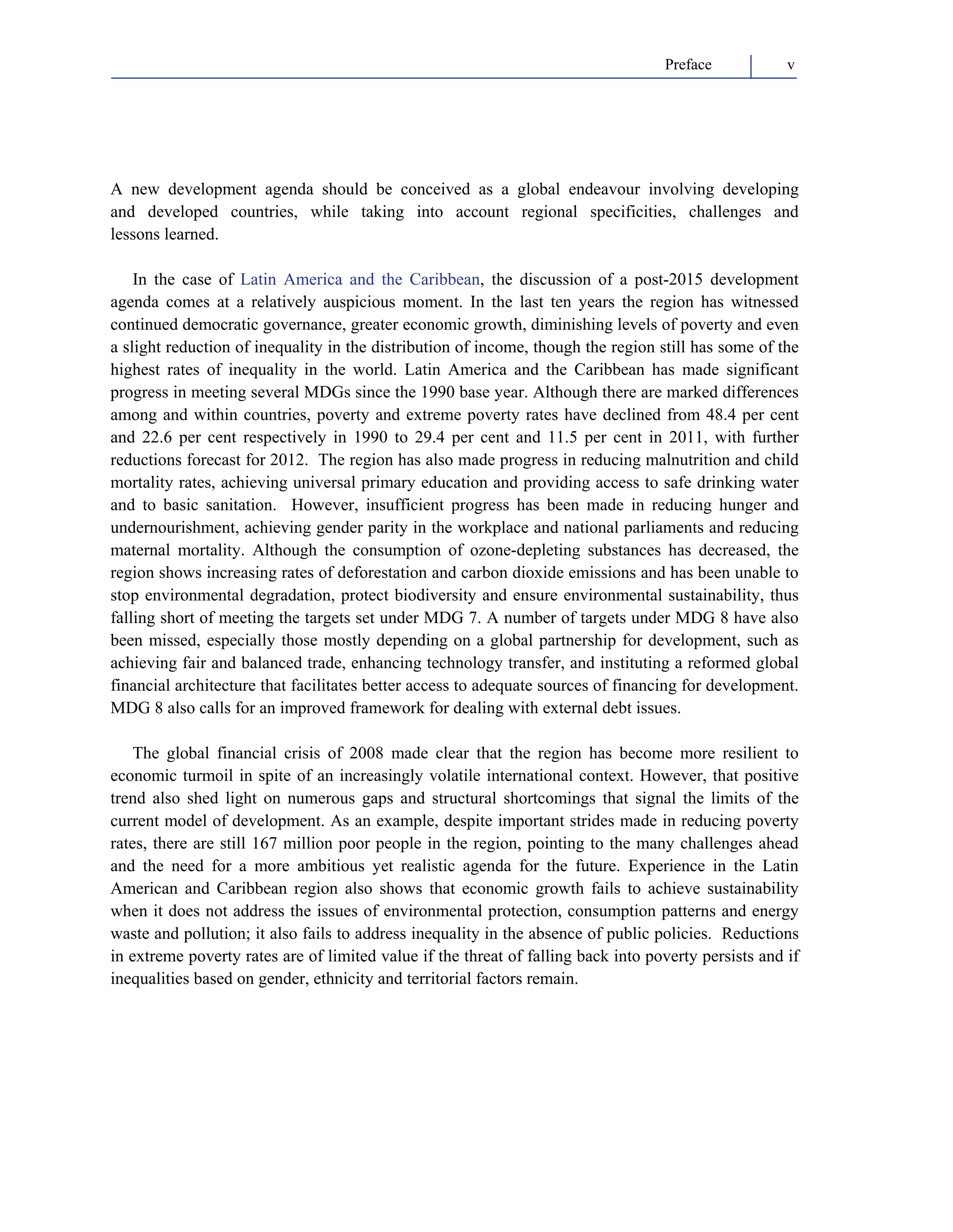 Preface v 
A new development agenda should be conceived as a global endeavour involving developing 
and developed countries, while taking into account regional specificities, challenges and 
lessons learned. 
In the case of Latin America and the Caribbean, the discussion of a post-2015 development 
agenda comes at a relatively auspicious moment. In the last ten years the region has witnessed 
continued democratic governance, greater economic growth, diminishing levels of poverty and even 
a slight reduction of inequality in the distribution of income, though the region still has some of the 
highest rates of inequality in the world. Latin America and the Caribbean has made significant 
progress in meeting several MDGs since the 1990 base year. Although there are marked differences 
among and within countries, poverty and extreme poverty rates have declined from 48.4 per cent 
and 22.6 per cent respectively in 1990 to 29.4 per cent and 11.5 per cent in 2011, with further 
reductions forecast for 2012. The region has also made progress in reducing malnutrition and child 
mortality rates, achieving universal primary education and providing access to safe drinking water 
and to basic sanitation. However, insufficient progress has been made in reducing hunger and 
undernourishment, achieving gender parity in the workplace and national parliaments and reducing 
maternal mortality. Although the consumption of ozone-depleting substances has decreased, the 
region shows increasing rates of deforestation and carbon dioxide emissions and has been unable to 
stop environmental degradation, protect biodiversity and ensure environmental sustainability, thus 
falling short of meeting the targets set under MDG 7. A number of targets under MDG 8 have also 
been missed, especially those mostly depending on a global partnership for development, such as 
achieving fair and balanced trade, enhancing technology transfer, and instituting a reformed global 
financial architecture that facilitates better access to adequate sources of financing for development. 
MDG 8 also calls for an improved framework for dealing with external debt issues. 
The global financial crisis of 2008 made clear that the region has become more resilient to 
economic turmoil in spite of an increasingly volatile international context. However, that positive 
trend also shed light on numerous gaps and structural shortcomings that signal the limits of the 
current model of development. As an example, despite important strides made in reducing poverty 
rates, there are still 167 million poor people in the region, pointing to the many challenges ahead 
and the need for a more ambitious yet realistic agenda for the future. Experience in the Latin 
American and Caribbean region also shows that economic growth fails to achieve sustainability 
when it does not address the issues of environmental protection, consumption patterns and energy 
waste and pollution; it also fails to address inequality in the absence of public policies. Reductions 
in extreme poverty rates are of limited value if the threat of falling back into poverty persists and if 
inequalities based on gender, ethnicity and territorial factors remain. 
 