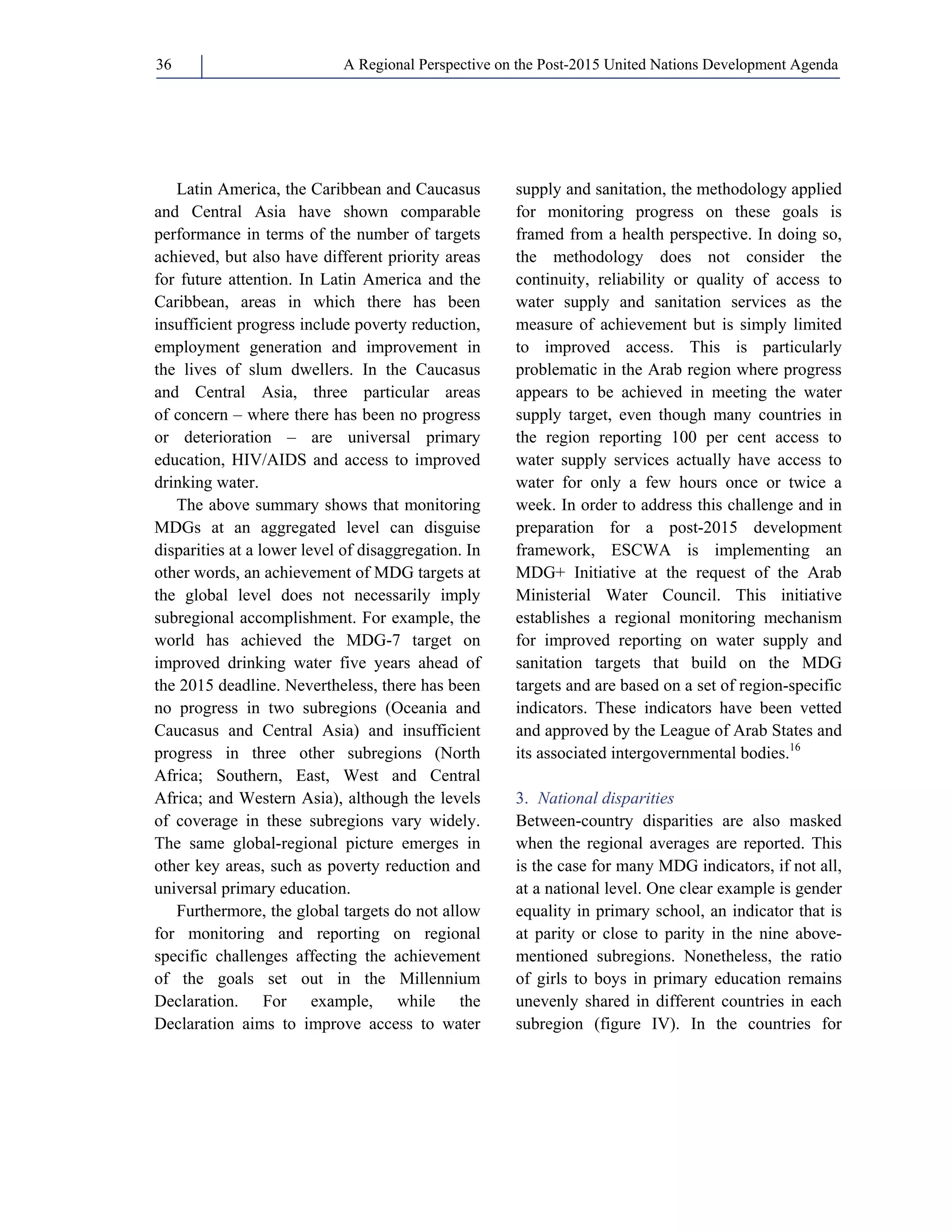 A Regional Perspective on the Post-2015 36 United Nations Development Agenda 
Latin America, the Caribbean and Caucasus 
and Central Asia have shown comparable 
performance in terms of the number of targets 
achieved, but also have different priority areas 
for future attention. In Latin America and the 
Caribbean, areas in which there has been 
insufficient progress include poverty reduction, 
employment generation and improvement in 
the lives of slum dwellers. In the Caucasus 
and Central Asia, three particular areas 
of concern – where there has been no progress 
or deterioration – are universal primary 
education, HIV/AIDS and access to improved 
drinking water. 
The above summary shows that monitoring 
MDGs at an aggregated level can disguise 
disparities at a lower level of disaggregation. In 
other words, an achievement of MDG targets at 
the global level does not necessarily imply 
subregional accomplishment. For example, the 
world has achieved the MDG-7 target on 
improved drinking water five years ahead of 
the 2015 deadline. Nevertheless, there has been 
no progress in two subregions (Oceania and 
Caucasus and Central Asia) and insufficient 
progress in three other subregions (North 
Africa; Southern, East, West and Central 
Africa; and Western Asia), although the levels 
of coverage in these subregions vary widely. 
The same global-regional picture emerges in 
other key areas, such as poverty reduction and 
universal primary education. 
Furthermore, the global targets do not allow 
for monitoring and reporting on regional 
specific challenges affecting the achievement 
of the goals set out in the Millennium 
Declaration. For example, while the 
Declaration aims to improve access to water 
supply and sanitation, the methodology applied 
for monitoring progress on these goals is 
framed from a health perspective. In doing so, 
the methodology does not consider the 
continuity, reliability or quality of access to 
water supply and sanitation services as the 
measure of achievement but is simply limited 
to improved access. This is particularly 
problematic in the Arab region where progress 
appears to be achieved in meeting the water 
supply target, even though many countries in 
the region reporting 100 per cent access to 
water supply services actually have access to 
water for only a few hours once or twice a 
week. In order to address this challenge and in 
preparation for a post-2015 development 
framework, ESCWA is implementing an 
MDG+ Initiative at the request of the Arab 
Ministerial Water Council. This initiative 
establishes a regional monitoring mechanism 
for improved reporting on water supply and 
sanitation targets that build on the MDG 
targets and are based on a set of region-specific 
indicators. These indicators have been vetted 
and approved by the League of Arab States and 
its associated intergovernmental bodies.16 
3. National disparities 
Between-country disparities are also masked 
when the regional averages are reported. This 
is the case for many MDG indicators, if not all, 
at a national level. One clear example is gender 
equality in primary school, an indicator that is 
at parity or close to parity in the nine above-mentioned 
subregions. Nonetheless, the ratio 
of girls to boys in primary education remains 
unevenly shared in different countries in each 
subregion (figure IV). In the countries for 
 