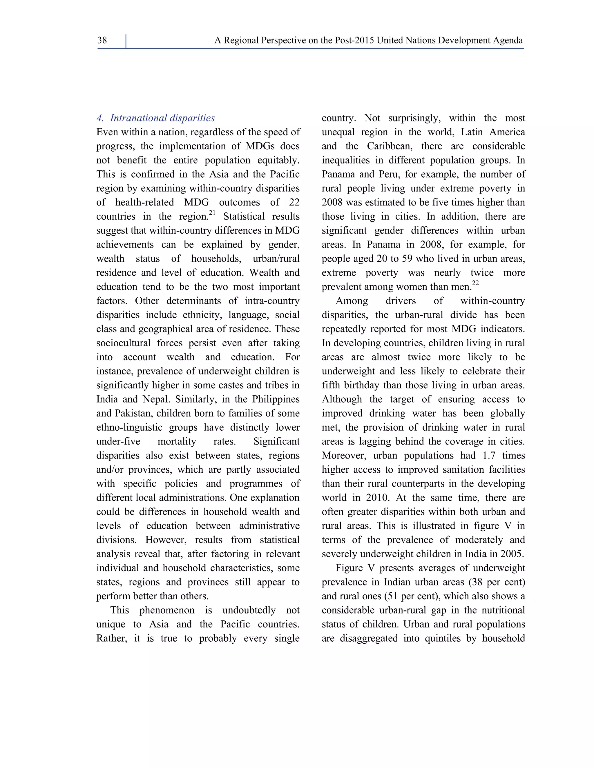 A Regional Perspective on the Post-2015 38 United Nations Development Agenda 
4. Intranational disparities 
Even within a nation, regardless of the speed of 
progress, the implementation of MDGs does 
not benefit the entire population equitably. 
This is confirmed in the Asia and the Pacific 
region by examining within-country disparities 
of health-related MDG outcomes of 22 
countries in the region.21 Statistical results 
suggest that within-country differences in MDG 
achievements can be explained by gender, 
wealth status of households, urban/rural 
residence and level of education. Wealth and 
education tend to be the two most important 
factors. Other determinants of intra-country 
disparities include ethnicity, language, social 
class and geographical area of residence. These 
sociocultural forces persist even after taking 
into account wealth and education. For 
instance, prevalence of underweight children is 
significantly higher in some castes and tribes in 
India and Nepal. Similarly, in the Philippines 
and Pakistan, children born to families of some 
ethno-linguistic groups have distinctly lower 
under-five mortality rates. Significant 
disparities also exist between states, regions 
and/or provinces, which are partly associated 
with specific policies and programmes of 
different local administrations. One explanation 
could be differences in household wealth and 
levels of education between administrative 
divisions. However, results from statistical 
analysis reveal that, after factoring in relevant 
individual and household characteristics, some 
states, regions and provinces still appear to 
perform better than others. 
This phenomenon is undoubtedly not 
unique to Asia and the Pacific countries. 
Rather, it is true to probably every single 
country. Not surprisingly, within the most 
unequal region in the world, Latin America 
and the Caribbean, there are considerable 
inequalities in different population groups. In 
Panama and Peru, for example, the number of 
rural people living under extreme poverty in 
2008 was estimated to be five times higher than 
those living in cities. In addition, there are 
significant gender differences within urban 
areas. In Panama in 2008, for example, for 
people aged 20 to 59 who lived in urban areas, 
extreme poverty was nearly twice more 
prevalent among women than men.22 
Among drivers of within-country 
disparities, the urban-rural divide has been 
repeatedly reported for most MDG indicators. 
In developing countries, children living in rural 
areas are almost twice more likely to be 
underweight and less likely to celebrate their 
fifth birthday than those living in urban areas. 
Although the target of ensuring access to 
improved drinking water has been globally 
met, the provision of drinking water in rural 
areas is lagging behind the coverage in cities. 
Moreover, urban populations had 1.7 times 
higher access to improved sanitation facilities 
than their rural counterparts in the developing 
world in 2010. At the same time, there are 
often greater disparities within both urban and 
rural areas. This is illustrated in figure V in 
terms of the prevalence of moderately and 
severely underweight children in India in 2005. 
Figure V presents averages of underweight 
prevalence in Indian urban areas (38 per cent) 
and rural ones (51 per cent), which also shows a 
considerable urban-rural gap in the nutritional 
status of children. Urban and rural populations 
are disaggregated into quintiles by household 
 
